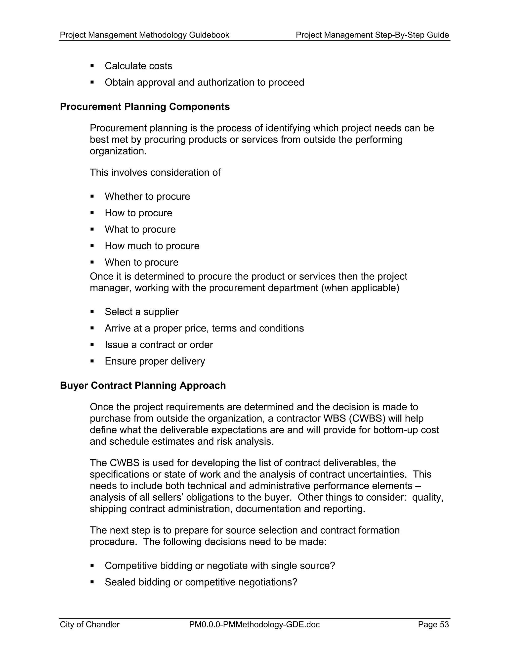 Project Management Methodology Guidebook Project Management Step-By-Step Guide
Calculate costs
Obtain approval and authorization to proceed
Procurement Planning Components
Procurement planning is the process of identifying which project needs can be
best met by procuring products or services from outside the performing
organization.
This involves consideration of
Whether to procure
How to procure
What to procure
How much to procure
When to procure
Once it is determined to procure the product or services then the project
manager, working with the procurement department (when applicable)
Select a supplier
Arrive at a proper price, terms and conditions
Issue a contract or order
Ensure proper delivery
Buyer Contract Planning Approach
Once the project requirements are determined and the decision is made to
purchase from outside the organization, a contractor WBS (CWBS) will help
define what the deliverable expectations are and will provide for bottom-up cost
and schedule estimates and risk analysis.
The CWBS is used for developing the list of contract deliverables, the
specifications or state of work and the analysis of contract uncertainties. This
needs to include both technical and administrative performance elements –
analysis of all sellers’ obligations to the buyer. Other things to consider: quality,
shipping contract administration, documentation and reporting.
The next step is to prepare for source selection and contract formation
procedure. The following decisions need to be made:
Competitive bidding or negotiate with single source?
Sealed bidding or competitive negotiations?
City of Chandler PM0.0.0-PMMethodology-GDE.doc Page 53
 