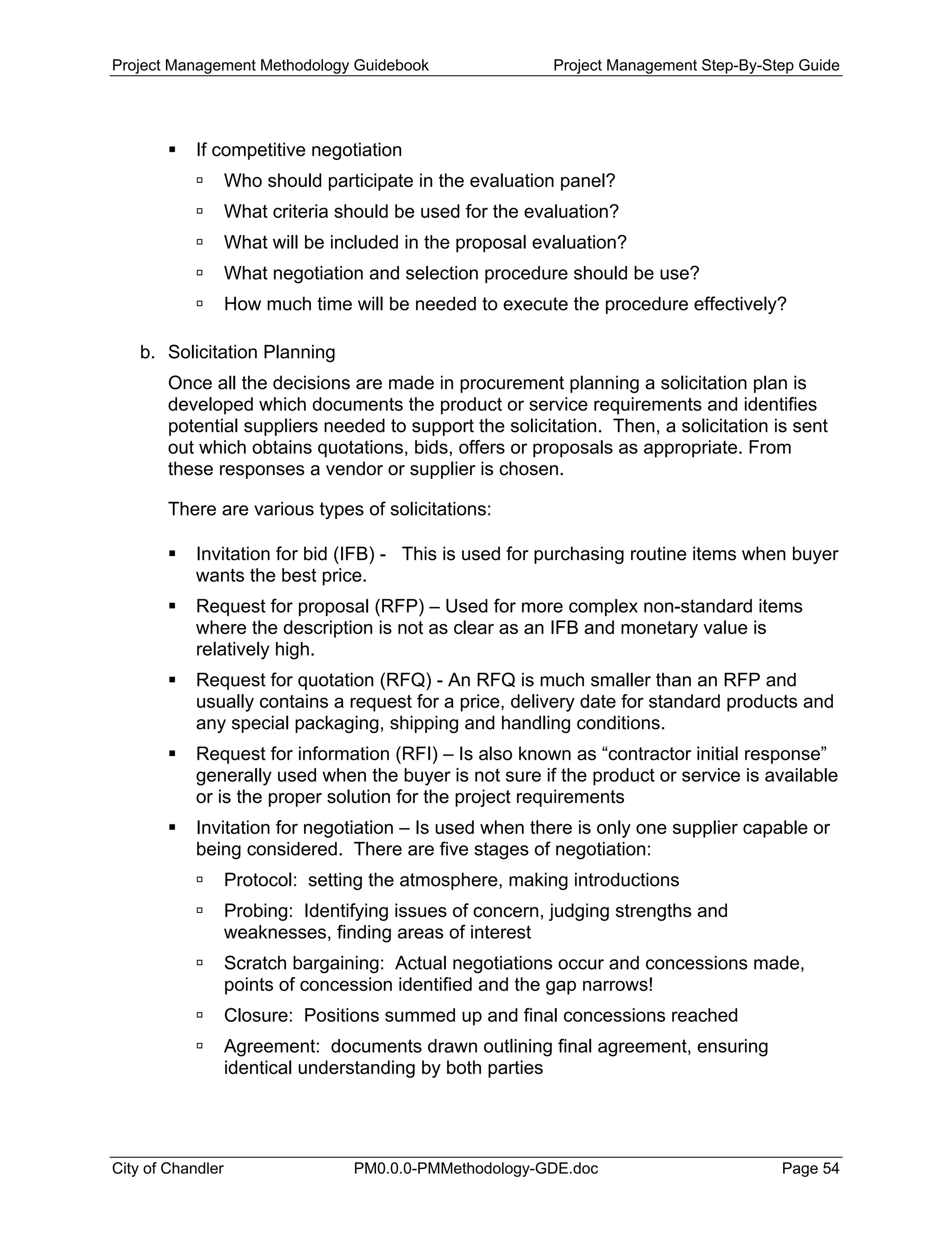 Project Management Methodology Guidebook Project Management Step-By-Step Guide
If competitive negotiation
Who should participate in the evaluation panel?
What criteria should be used for the evaluation?
What will be included in the proposal evaluation?
What negotiation and selection procedure should be use?
How much time will be needed to execute the procedure effectively?
b. Solicitation Planning
Once all the decisions are made in procurement planning a solicitation plan is
developed which documents the product or service requirements and identifies
potential suppliers needed to support the solicitation. Then, a solicitation is sent
out which obtains quotations, bids, offers or proposals as appropriate. From
these responses a vendor or supplier is chosen.
There are various types of solicitations:
Invitation for bid (IFB) - This is used for purchasing routine items when buyer
wants the best price.
Request for proposal (RFP) – Used for more complex non-standard items
where the description is not as clear as an IFB and monetary value is
relatively high.
Request for quotation (RFQ) - An RFQ is much smaller than an RFP and
usually contains a request for a price, delivery date for standard products and
any special packaging, shipping and handling conditions.
Request for information (RFI) – Is also known as “contractor initial response”
generally used when the buyer is not sure if the product or service is available
or is the proper solution for the project requirements
Invitation for negotiation – Is used when there is only one supplier capable or
being considered. There are five stages of negotiation:
Protocol: setting the atmosphere, making introductions
Probing: Identifying issues of concern, judging strengths and
weaknesses, finding areas of interest
Scratch bargaining: Actual negotiations occur and concessions made,
points of concession identified and the gap narrows!
Closure: Positions summed up and final concessions reached
Agreement: documents drawn outlining final agreement, ensuring
identical understanding by both parties
City of Chandler PM0.0.0-PMMethodology-GDE.doc Page 54
 