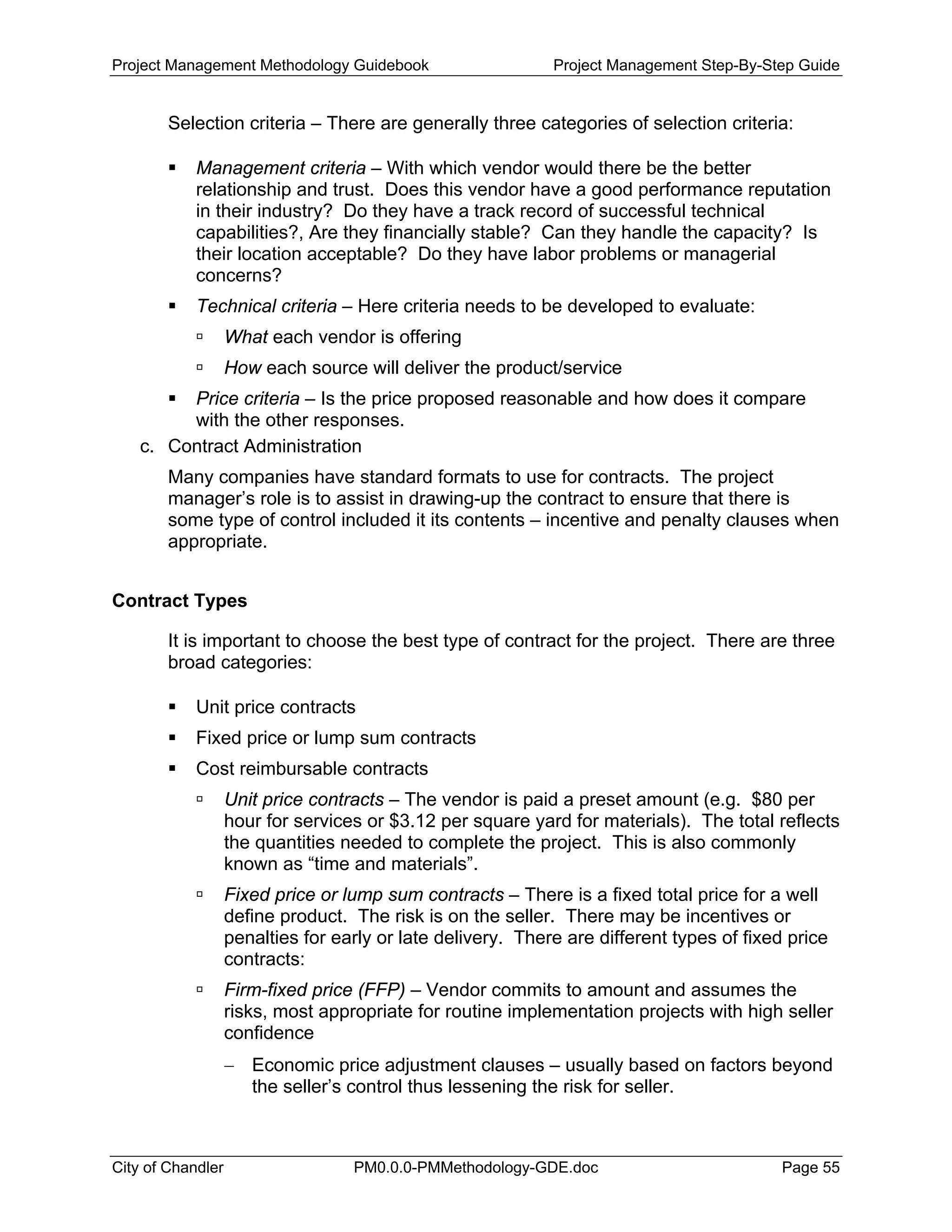 Project Management Methodology Guidebook Project Management Step-By-Step Guide
Selection criteria – There are generally three categories of selection criteria:
Management criteria – With which vendor would there be the better
relationship and trust. Does this vendor have a good performance reputation
in their industry? Do they have a track record of successful technical
capabilities?, Are they financially stable? Can they handle the capacity? Is
their location acceptable? Do they have labor problems or managerial
concerns?
Technical criteria – Here criteria needs to be developed to evaluate:
What each vendor is offering
How each source will deliver the product/service
Price criteria – Is the price proposed reasonable and how does it compare
with the other responses.
c. Contract Administration
Many companies have standard formats to use for contracts. The project
manager’s role is to assist in drawing-up the contract to ensure that there is
some type of control included it its contents – incentive and penalty clauses when
appropriate.
Contract Types
It is important to choose the best type of contract for the project. There are three
broad categories:
Unit price contracts
Fixed price or lump sum contracts
Cost reimbursable contracts
Unit price contracts – The vendor is paid a preset amount (e.g. $80 per
hour for services or $3.12 per square yard for materials). The total reflects
the quantities needed to complete the project. This is also commonly
known as “time and materials”.
Fixed price or lump sum contracts – There is a fixed total price for a well
define product. The risk is on the seller. There may be incentives or
penalties for early or late delivery. There are different types of fixed price
contracts:
Firm-fixed price (FFP) – Vendor commits to amount and assumes the
risks, most appropriate for routine implementation projects with high seller
confidence
− Economic price adjustment clauses – usually based on factors beyond
the seller’s control thus lessening the risk for seller.
City of Chandler PM0.0.0-PMMethodology-GDE.doc Page 55
 