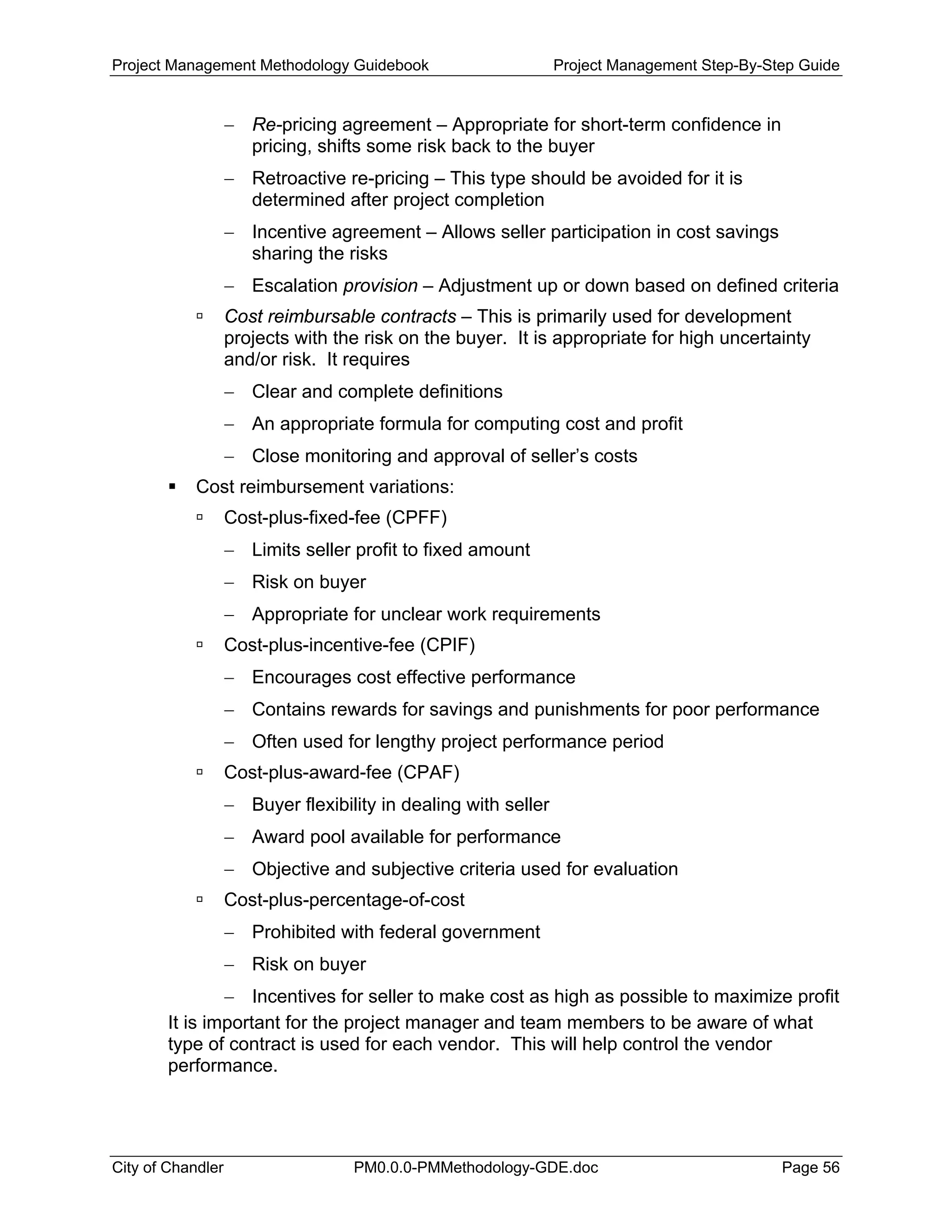 Project Management Methodology Guidebook Project Management Step-By-Step Guide
− Re-pricing agreement – Appropriate for short-term confidence in
pricing, shifts some risk back to the buyer
− Retroactive re-pricing – This type should be avoided for it is
determined after project completion
− Incentive agreement – Allows seller participation in cost savings
sharing the risks
− Escalation provision – Adjustment up or down based on defined criteria
Cost reimbursable contracts – This is primarily used for development
projects with the risk on the buyer. It is appropriate for high uncertainty
and/or risk. It requires
− Clear and complete definitions
− An appropriate formula for computing cost and profit
− Close monitoring and approval of seller’s costs
Cost reimbursement variations:
Cost-plus-fixed-fee (CPFF)
− Limits seller profit to fixed amount
− Risk on buyer
− Appropriate for unclear work requirements
Cost-plus-incentive-fee (CPIF)
− Encourages cost effective performance
− Contains rewards for savings and punishments for poor performance
− Often used for lengthy project performance period
Cost-plus-award-fee (CPAF)
− Buyer flexibility in dealing with seller
− Award pool available for performance
− Objective and subjective criteria used for evaluation
Cost-plus-percentage-of-cost
− Prohibited with federal government
− Risk on buyer
− Incentives for seller to make cost as high as possible to maximize profit
It is important for the project manager and team members to be aware of what
type of contract is used for each vendor. This will help control the vendor
performance.
City of Chandler PM0.0.0-PMMethodology-GDE.doc Page 56
 