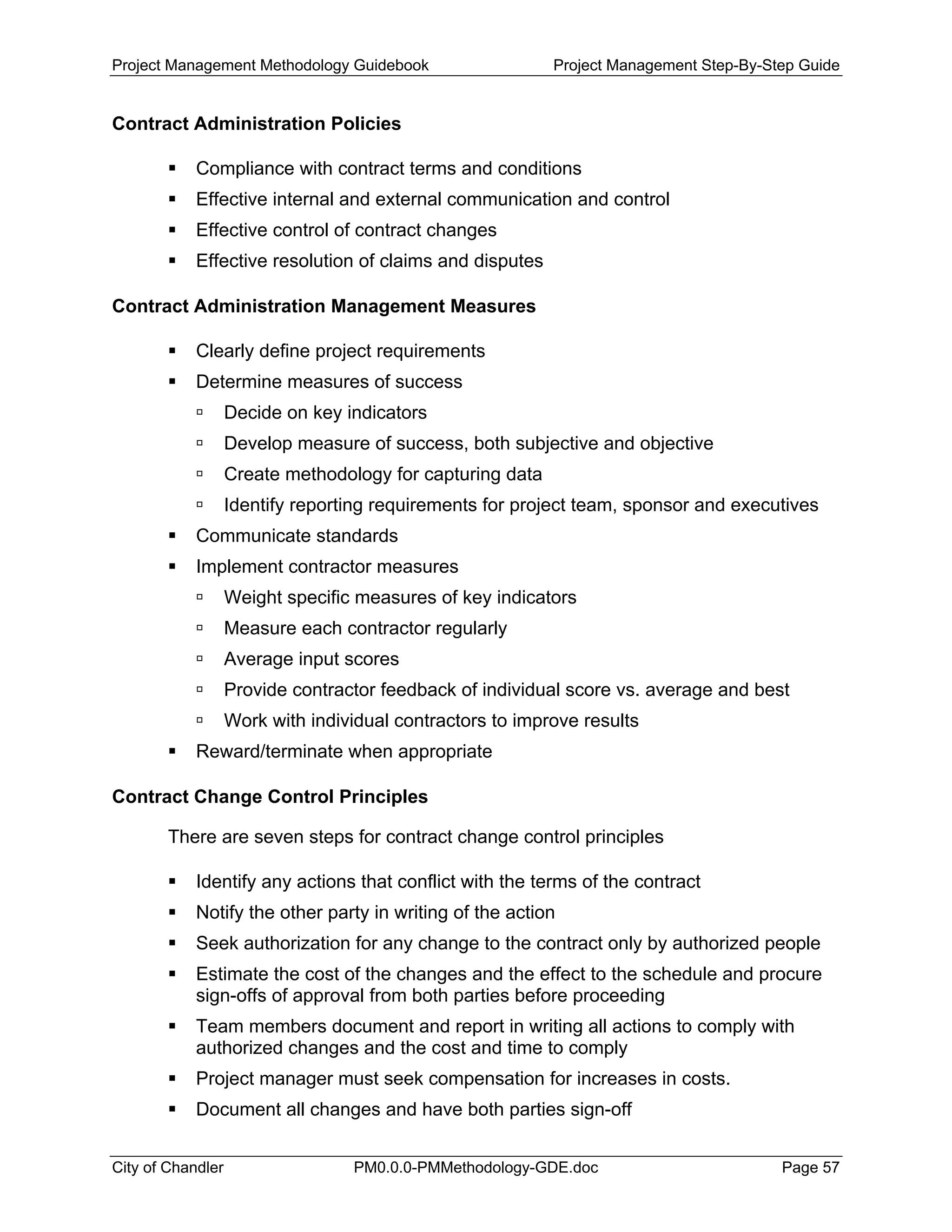Project Management Methodology Guidebook Project Management Step-By-Step Guide
Contract Administration Policies
Compliance with contract terms and conditions
Effective internal and external communication and control
Effective control of contract changes
Effective resolution of claims and disputes
Contract Administration Management Measures
Clearly define project requirements
Determine measures of success
Decide on key indicators
Develop measure of success, both subjective and objective
Create methodology for capturing data
Identify reporting requirements for project team, sponsor and executives
Communicate standards
Implement contractor measures
Weight specific measures of key indicators
Measure each contractor regularly
Average input scores
Provide contractor feedback of individual score vs. average and best
Work with individual contractors to improve results
Reward/terminate when appropriate
Contract Change Control Principles
There are seven steps for contract change control principles
Identify any actions that conflict with the terms of the contract
Notify the other party in writing of the action
Seek authorization for any change to the contract only by authorized people
Estimate the cost of the changes and the effect to the schedule and procure
sign-offs of approval from both parties before proceeding
Team members document and report in writing all actions to comply with
authorized changes and the cost and time to comply
Project manager must seek compensation for increases in costs.
Document all changes and have both parties sign-off
City of Chandler PM0.0.0-PMMethodology-GDE.doc Page 57
 