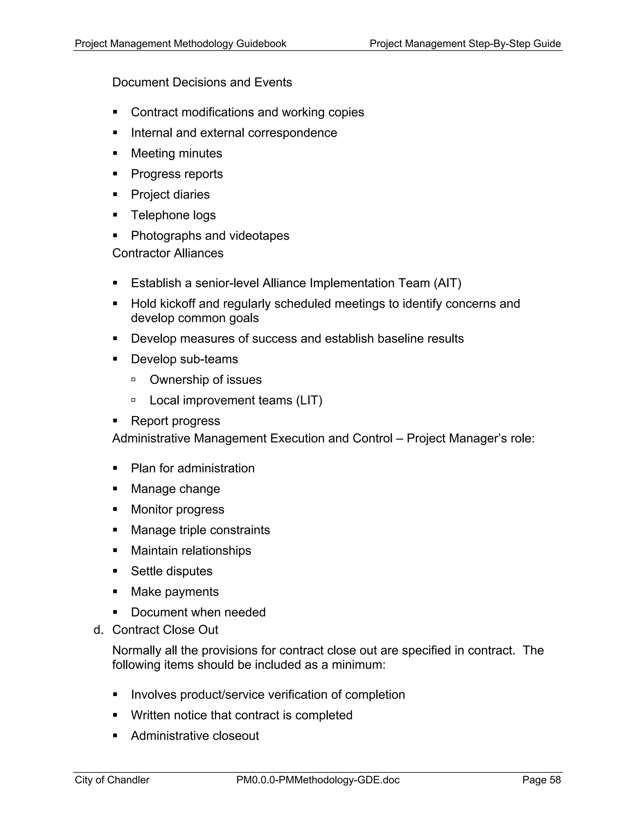 Project Management Methodology Guidebook Project Management Step-By-Step Guide
Document Decisions and Events
Contract modifications and working copies
Internal and external correspondence
Meeting minutes
Progress reports
Project diaries
Telephone logs
Photographs and videotapes
Contractor Alliances
Establish a senior-level Alliance Implementation Team (AIT)
Hold kickoff and regularly scheduled meetings to identify concerns and
develop common goals
Develop measures of success and establish baseline results
Develop sub-teams
Ownership of issues
Local improvement teams (LIT)
Report progress
Administrative Management Execution and Control – Project Manager’s role:
Plan for administration
Manage change
Monitor progress
Manage triple constraints
Maintain relationships
Settle disputes
Make payments
Document when needed
d. Contract Close Out
Normally all the provisions for contract close out are specified in contract. The
following items should be included as a minimum:
Involves product/service verification of completion
Written notice that contract is completed
Administrative closeout
City of Chandler PM0.0.0-PMMethodology-GDE.doc Page 58
 