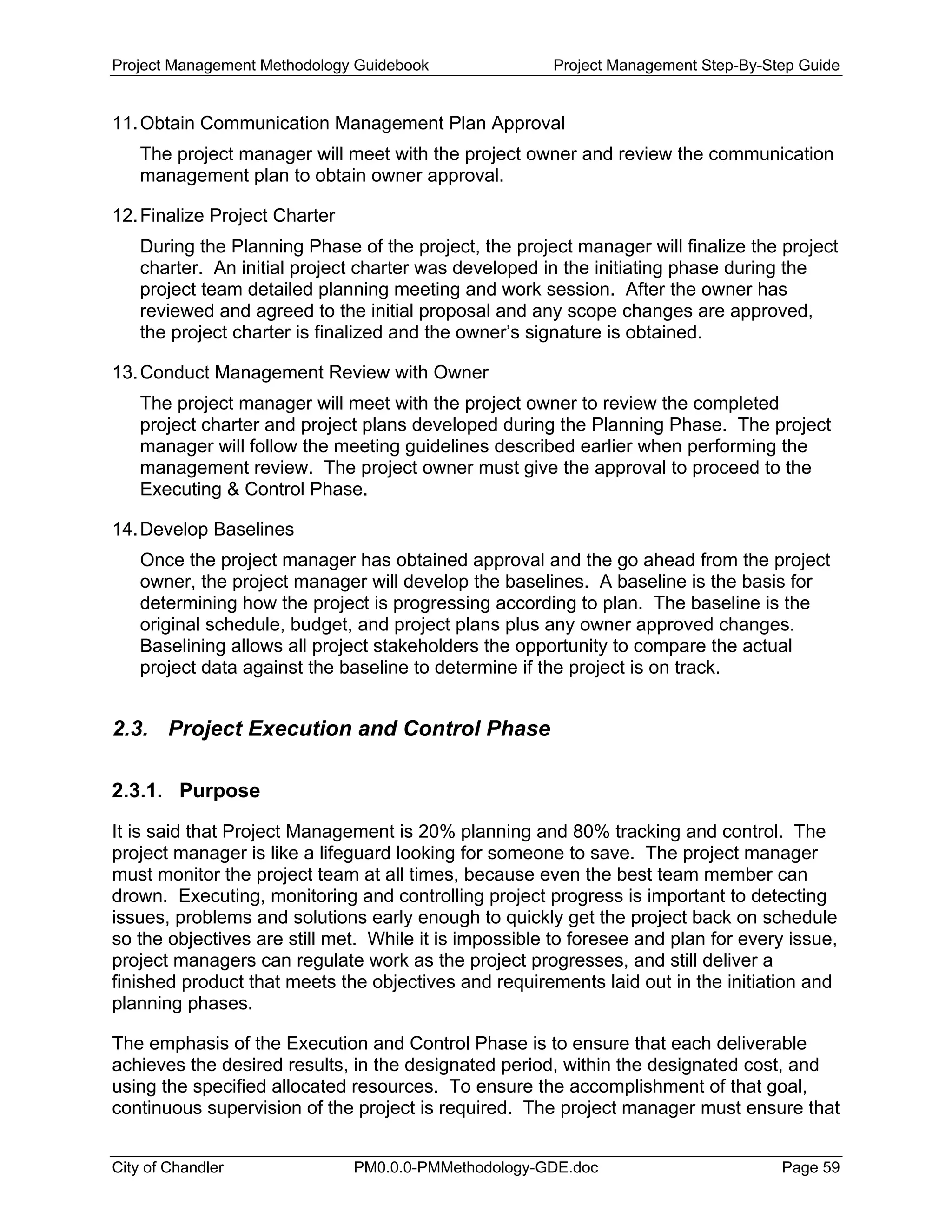 Project Management Methodology Guidebook Project Management Step-By-Step Guide
11.Obtain Communication Management Plan Approval
The project manager will meet with the project owner and review the communication
management plan to obtain owner approval.
12.Finalize Project Charter
During the Planning Phase of the project, the project manager will finalize the project
charter. An initial project charter was developed in the initiating phase during the
project team detailed planning meeting and work session. After the owner has
reviewed and agreed to the initial proposal and any scope changes are approved,
the project charter is finalized and the owner’s signature is obtained.
13.Conduct Management Review with Owner
The project manager will meet with the project owner to review the completed
project charter and project plans developed during the Planning Phase. The project
manager will follow the meeting guidelines described earlier when performing the
management review. The project owner must give the approval to proceed to the
Executing & Control Phase.
14.Develop Baselines
Once the project manager has obtained approval and the go ahead from the project
owner, the project manager will develop the baselines. A baseline is the basis for
determining how the project is progressing according to plan. The baseline is the
original schedule, budget, and project plans plus any owner approved changes.
Baselining allows all project stakeholders the opportunity to compare the actual
project data against the baseline to determine if the project is on track.
2.3. Project Execution and Control Phase
2.3.1. Purpose
It is said that Project Management is 20% planning and 80% tracking and control. The
project manager is like a lifeguard looking for someone to save. The project manager
must monitor the project team at all times, because even the best team member can
drown. Executing, monitoring and controlling project progress is important to detecting
issues, problems and solutions early enough to quickly get the project back on schedule
so the objectives are still met. While it is impossible to foresee and plan for every issue,
project managers can regulate work as the project progresses, and still deliver a
finished product that meets the objectives and requirements laid out in the initiation and
planning phases.
The emphasis of the Execution and Control Phase is to ensure that each deliverable
achieves the desired results, in the designated period, within the designated cost, and
using the specified allocated resources. To ensure the accomplishment of that goal,
continuous supervision of the project is required. The project manager must ensure that
City of Chandler PM0.0.0-PMMethodology-GDE.doc Page 59
 