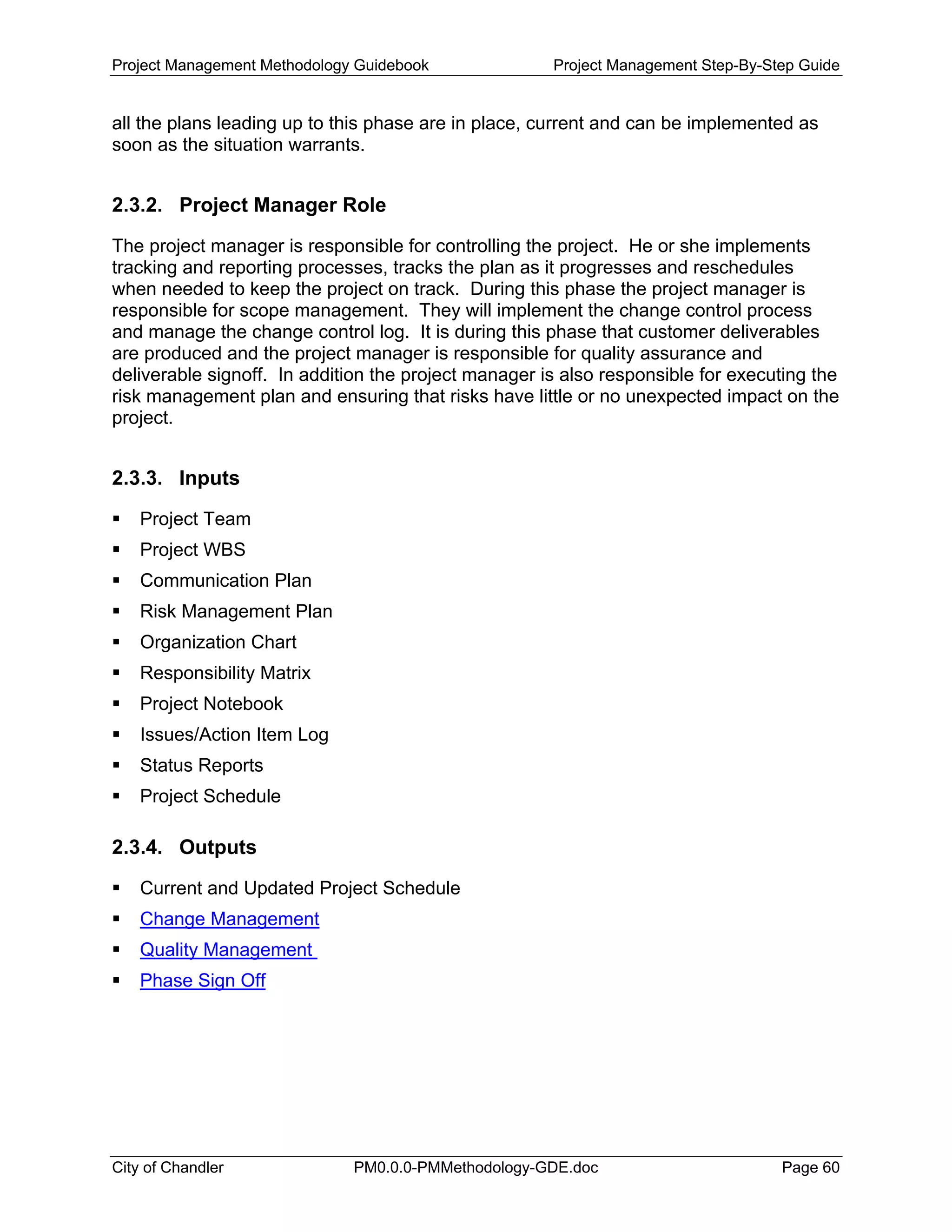 Project Management Methodology Guidebook Project Management Step-By-Step Guide
all the plans leading up to this phase are in place, current and can be implemented as
soon as the situation warrants.
2.3.2. Project Manager Role
The project manager is responsible for controlling the project. He or she implements
tracking and reporting processes, tracks the plan as it progresses and reschedules
when needed to keep the project on track. During this phase the project manager is
responsible for scope management. They will implement the change control process
and manage the change control log. It is during this phase that customer deliverables
are produced and the project manager is responsible for quality assurance and
deliverable signoff. In addition the project manager is also responsible for executing the
risk management plan and ensuring that risks have little or no unexpected impact on the
project.
2.3.3. Inputs
Project Team
Project WBS
Communication Plan
Risk Management Plan
Organization Chart
Responsibility Matrix
Project Notebook
Issues/Action Item Log
Status Reports
Project Schedule
2.3.4. Outputs
Current and Updated Project Schedule
Change Management
Quality Management
Phase Sign Off
City of Chandler PM0.0.0-PMMethodology-GDE.doc Page 60
 