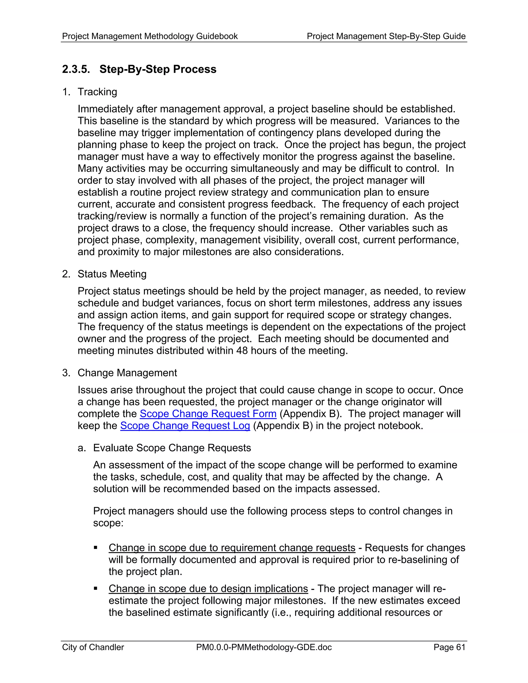 Project Management Methodology Guidebook Project Management Step-By-Step Guide
2.3.5. Step-By-Step Process
1. Tracking
Immediately after management approval, a project baseline should be established.
This baseline is the standard by which progress will be measured. Variances to the
baseline may trigger implementation of contingency plans developed during the
planning phase to keep the project on track. Once the project has begun, the project
manager must have a way to effectively monitor the progress against the baseline.
Many activities may be occurring simultaneously and may be difficult to control. In
order to stay involved with all phases of the project, the project manager will
establish a routine project review strategy and communication plan to ensure
current, accurate and consistent progress feedback. The frequency of each project
tracking/review is normally a function of the project’s remaining duration. As the
project draws to a close, the frequency should increase. Other variables such as
project phase, complexity, management visibility, overall cost, current performance,
and proximity to major milestones are also considerations.
2. Status Meeting
Project status meetings should be held by the project manager, as needed, to review
schedule and budget variances, focus on short term milestones, address any issues
and assign action items, and gain support for required scope or strategy changes.
The frequency of the status meetings is dependent on the expectations of the project
owner and the progress of the project. Each meeting should be documented and
meeting minutes distributed within 48 hours of the meeting.
3. Change Management
Issues arise throughout the project that could cause change in scope to occur. Once
a change has been requested, the project manager or the change originator will
complete the Scope Change Request Form (Appendix B). The project manager will
keep the Scope Change Request Log (Appendix B) in the project notebook.
a. Evaluate Scope Change Requests
An assessment of the impact of the scope change will be performed to examine
the tasks, schedule, cost, and quality that may be affected by the change. A
solution will be recommended based on the impacts assessed.
Project managers should use the following process steps to control changes in
scope:
Change in scope due to requirement change requests - Requests for changes
will be formally documented and approval is required prior to re-baselining of
the project plan.
Change in scope due to design implications - The project manager will re-
estimate the project following major milestones. If the new estimates exceed
the baselined estimate significantly (i.e., requiring additional resources or
City of Chandler PM0.0.0-PMMethodology-GDE.doc Page 61
 