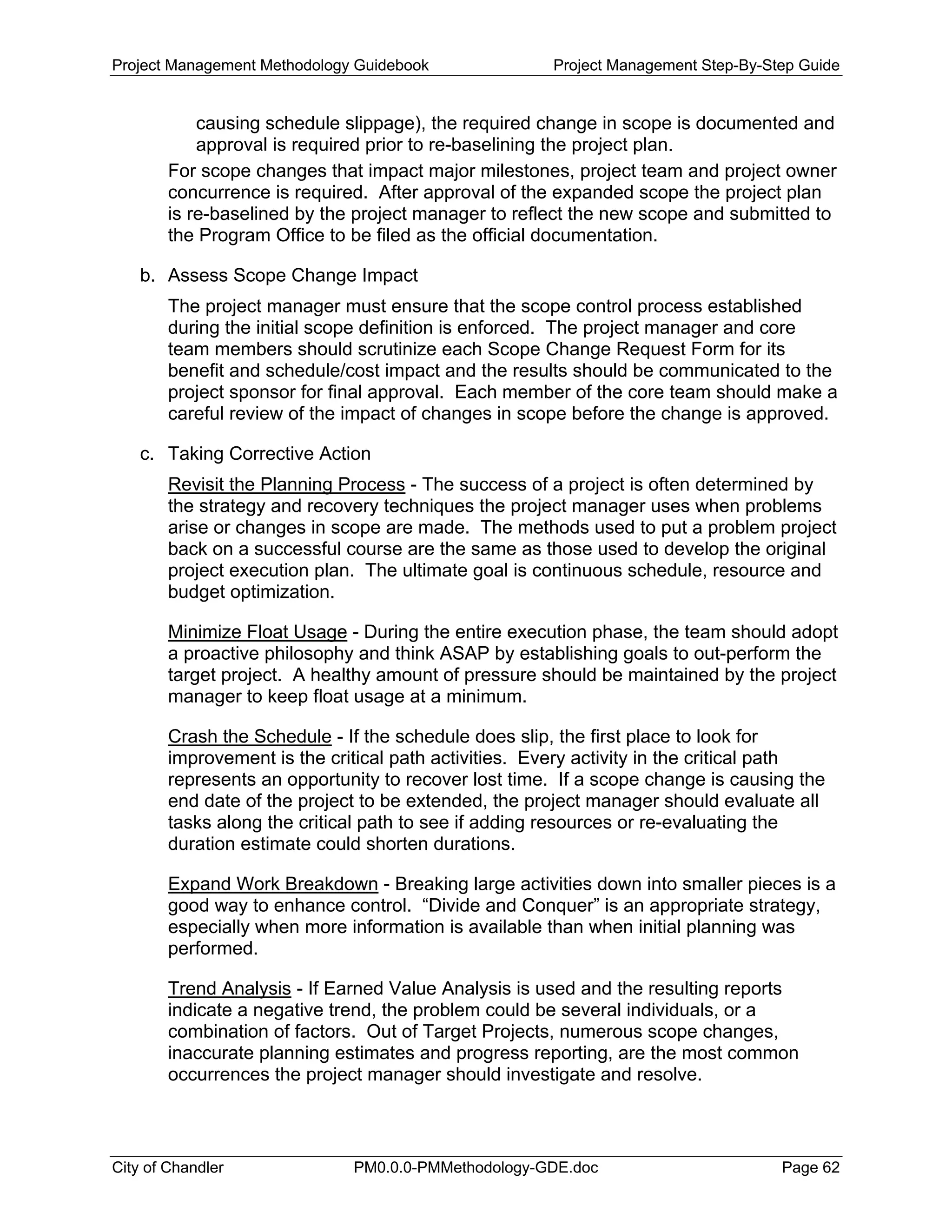 Project Management Methodology Guidebook Project Management Step-By-Step Guide
causing schedule slippage), the required change in scope is documented and
approval is required prior to re-baselining the project plan.
For scope changes that impact major milestones, project team and project owner
concurrence is required. After approval of the expanded scope the project plan
is re-baselined by the project manager to reflect the new scope and submitted to
the Program Office to be filed as the official documentation.
b. Assess Scope Change Impact
The project manager must ensure that the scope control process established
during the initial scope definition is enforced. The project manager and core
team members should scrutinize each Scope Change Request Form for its
benefit and schedule/cost impact and the results should be communicated to the
project sponsor for final approval. Each member of the core team should make a
careful review of the impact of changes in scope before the change is approved.
c. Taking Corrective Action
Revisit the Planning Process - The success of a project is often determined by
the strategy and recovery techniques the project manager uses when problems
arise or changes in scope are made. The methods used to put a problem project
back on a successful course are the same as those used to develop the original
project execution plan. The ultimate goal is continuous schedule, resource and
budget optimization.
Minimize Float Usage - During the entire execution phase, the team should adopt
a proactive philosophy and think ASAP by establishing goals to out-perform the
target project. A healthy amount of pressure should be maintained by the project
manager to keep float usage at a minimum.
Crash the Schedule - If the schedule does slip, the first place to look for
improvement is the critical path activities. Every activity in the critical path
represents an opportunity to recover lost time. If a scope change is causing the
end date of the project to be extended, the project manager should evaluate all
tasks along the critical path to see if adding resources or re-evaluating the
duration estimate could shorten durations.
Expand Work Breakdown - Breaking large activities down into smaller pieces is a
good way to enhance control. “Divide and Conquer” is an appropriate strategy,
especially when more information is available than when initial planning was
performed.
Trend Analysis - If Earned Value Analysis is used and the resulting reports
indicate a negative trend, the problem could be several individuals, or a
combination of factors. Out of Target Projects, numerous scope changes,
inaccurate planning estimates and progress reporting, are the most common
occurrences the project manager should investigate and resolve.
City of Chandler PM0.0.0-PMMethodology-GDE.doc Page 62
 