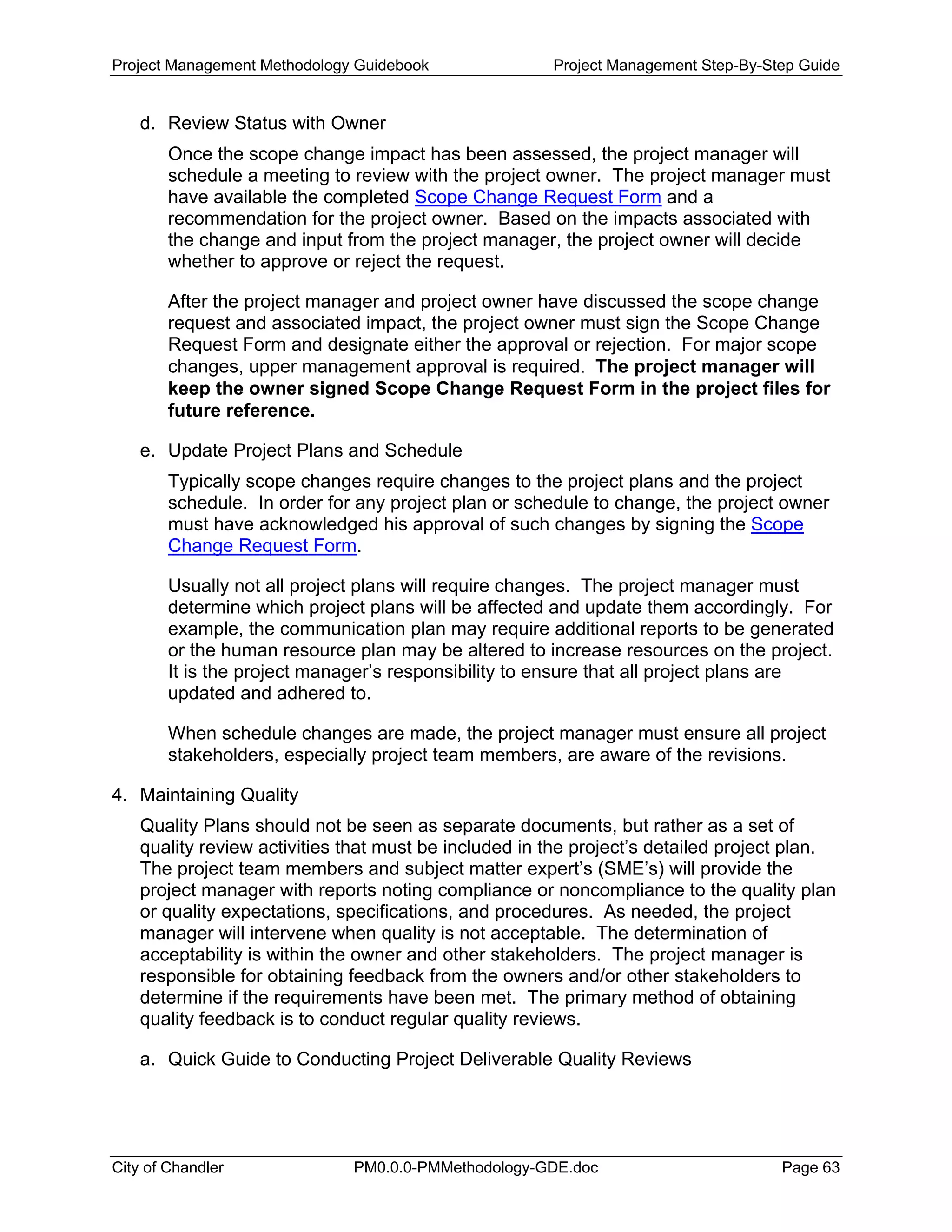 Project Management Methodology Guidebook Project Management Step-By-Step Guide
d. Review Status with Owner
Once the scope change impact has been assessed, the project manager will
schedule a meeting to review with the project owner. The project manager must
have available the completed Scope Change Request Form and a
recommendation for the project owner. Based on the impacts associated with
the change and input from the project manager, the project owner will decide
whether to approve or reject the request.
After the project manager and project owner have discussed the scope change
request and associated impact, the project owner must sign the Scope Change
Request Form and designate either the approval or rejection. For major scope
changes, upper management approval is required. The project manager will
keep the owner signed Scope Change Request Form in the project files for
future reference.
e. Update Project Plans and Schedule
Typically scope changes require changes to the project plans and the project
schedule. In order for any project plan or schedule to change, the project owner
must have acknowledged his approval of such changes by signing the Scope
Change Request Form.
Usually not all project plans will require changes. The project manager must
determine which project plans will be affected and update them accordingly. For
example, the communication plan may require additional reports to be generated
or the human resource plan may be altered to increase resources on the project.
It is the project manager’s responsibility to ensure that all project plans are
updated and adhered to.
When schedule changes are made, the project manager must ensure all project
stakeholders, especially project team members, are aware of the revisions.
4. Maintaining Quality
Quality Plans should not be seen as separate documents, but rather as a set of
quality review activities that must be included in the project’s detailed project plan.
The project team members and subject matter expert’s (SME’s) will provide the
project manager with reports noting compliance or noncompliance to the quality plan
or quality expectations, specifications, and procedures. As needed, the project
manager will intervene when quality is not acceptable. The determination of
acceptability is within the owner and other stakeholders. The project manager is
responsible for obtaining feedback from the owners and/or other stakeholders to
determine if the requirements have been met. The primary method of obtaining
quality feedback is to conduct regular quality reviews.
a. Quick Guide to Conducting Project Deliverable Quality Reviews
City of Chandler PM0.0.0-PMMethodology-GDE.doc Page 63
 