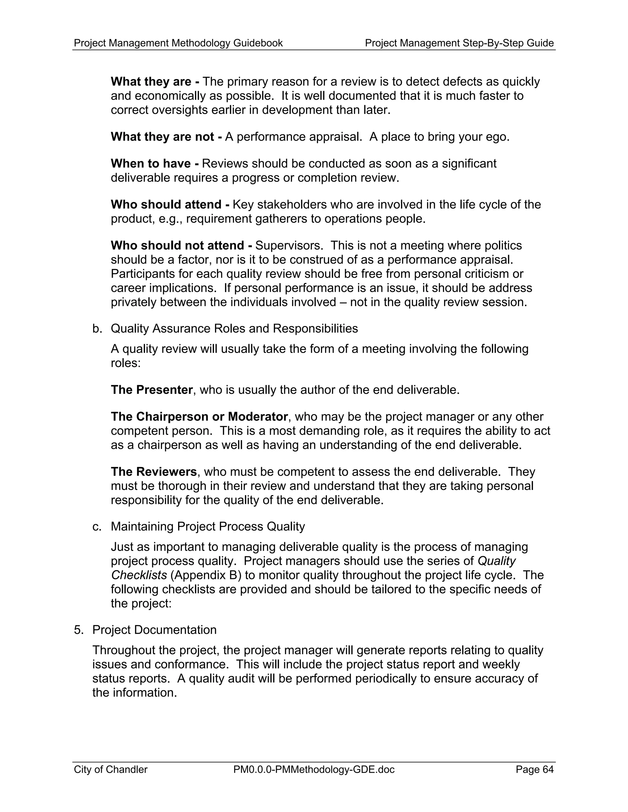 Project Management Methodology Guidebook Project Management Step-By-Step Guide
What they are - The primary reason for a review is to detect defects as quickly
and economically as possible. It is well documented that it is much faster to
correct oversights earlier in development than later.
What they are not - A performance appraisal. A place to bring your ego.
When to have - Reviews should be conducted as soon as a significant
deliverable requires a progress or completion review.
Who should attend - Key stakeholders who are involved in the life cycle of the
product, e.g., requirement gatherers to operations people.
Who should not attend - Supervisors. This is not a meeting where politics
should be a factor, nor is it to be construed of as a performance appraisal.
Participants for each quality review should be free from personal criticism or
career implications. If personal performance is an issue, it should be address
privately between the individuals involved – not in the quality review session.
b. Quality Assurance Roles and Responsibilities
A quality review will usually take the form of a meeting involving the following
roles:
The Presenter, who is usually the author of the end deliverable.
The Chairperson or Moderator, who may be the project manager or any other
competent person. This is a most demanding role, as it requires the ability to act
as a chairperson as well as having an understanding of the end deliverable.
The Reviewers, who must be competent to assess the end deliverable. They
must be thorough in their review and understand that they are taking personal
responsibility for the quality of the end deliverable.
c. Maintaining Project Process Quality
Just as important to managing deliverable quality is the process of managing
project process quality. Project managers should use the series of Quality
Checklists (Appendix B) to monitor quality throughout the project life cycle. The
following checklists are provided and should be tailored to the specific needs of
the project:
5. Project Documentation
Throughout the project, the project manager will generate reports relating to quality
issues and conformance. This will include the project status report and weekly
status reports. A quality audit will be performed periodically to ensure accuracy of
the information.
City of Chandler PM0.0.0-PMMethodology-GDE.doc Page 64
 