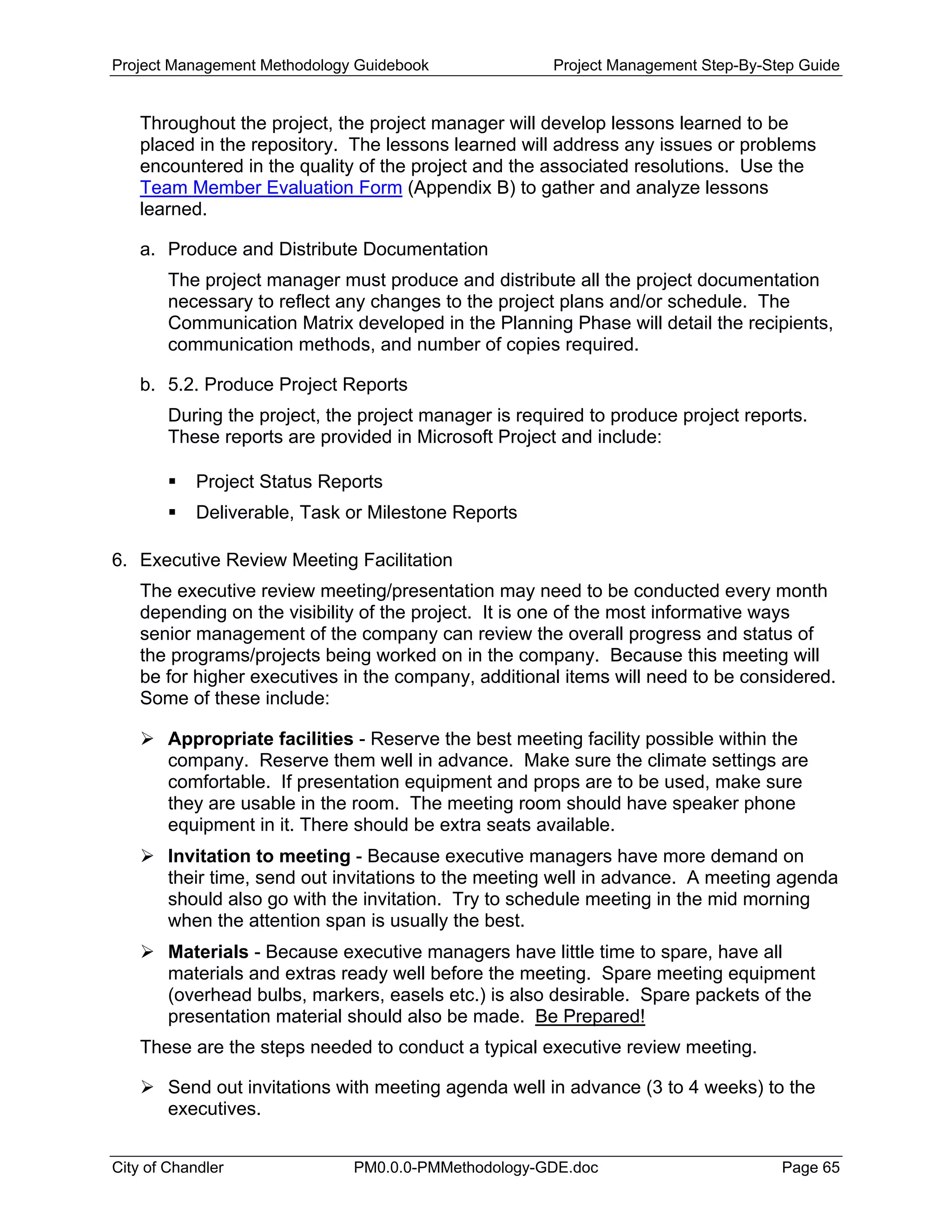 Project Management Methodology Guidebook Project Management Step-By-Step Guide
Throughout the project, the project manager will develop lessons learned to be
placed in the repository. The lessons learned will address any issues or problems
encountered in the quality of the project and the associated resolutions. Use the
Team Member Evaluation Form (Appendix B) to gather and analyze lessons
learned.
a. Produce and Distribute Documentation
The project manager must produce and distribute all the project documentation
necessary to reflect any changes to the project plans and/or schedule. The
Communication Matrix developed in the Planning Phase will detail the recipients,
communication methods, and number of copies required.
b. 5.2. Produce Project Reports
During the project, the project manager is required to produce project reports.
These reports are provided in Microsoft Project and include:
Project Status Reports
Deliverable, Task or Milestone Reports
6. Executive Review Meeting Facilitation
The executive review meeting/presentation may need to be conducted every month
depending on the visibility of the project. It is one of the most informative ways
senior management of the company can review the overall progress and status of
the programs/projects being worked on in the company. Because this meeting will
be for higher executives in the company, additional items will need to be considered.
Some of these include:
Appropriate facilities - Reserve the best meeting facility possible within the
company. Reserve them well in advance. Make sure the climate settings are
comfortable. If presentation equipment and props are to be used, make sure
they are usable in the room. The meeting room should have speaker phone
equipment in it. There should be extra seats available.
Invitation to meeting - Because executive managers have more demand on
their time, send out invitations to the meeting well in advance. A meeting agenda
should also go with the invitation. Try to schedule meeting in the mid morning
when the attention span is usually the best.
Materials - Because executive managers have little time to spare, have all
materials and extras ready well before the meeting. Spare meeting equipment
(overhead bulbs, markers, easels etc.) is also desirable. Spare packets of the
presentation material should also be made. Be Prepared!
These are the steps needed to conduct a typical executive review meeting.
Send out invitations with meeting agenda well in advance (3 to 4 weeks) to the
executives.
City of Chandler PM0.0.0-PMMethodology-GDE.doc Page 65
 