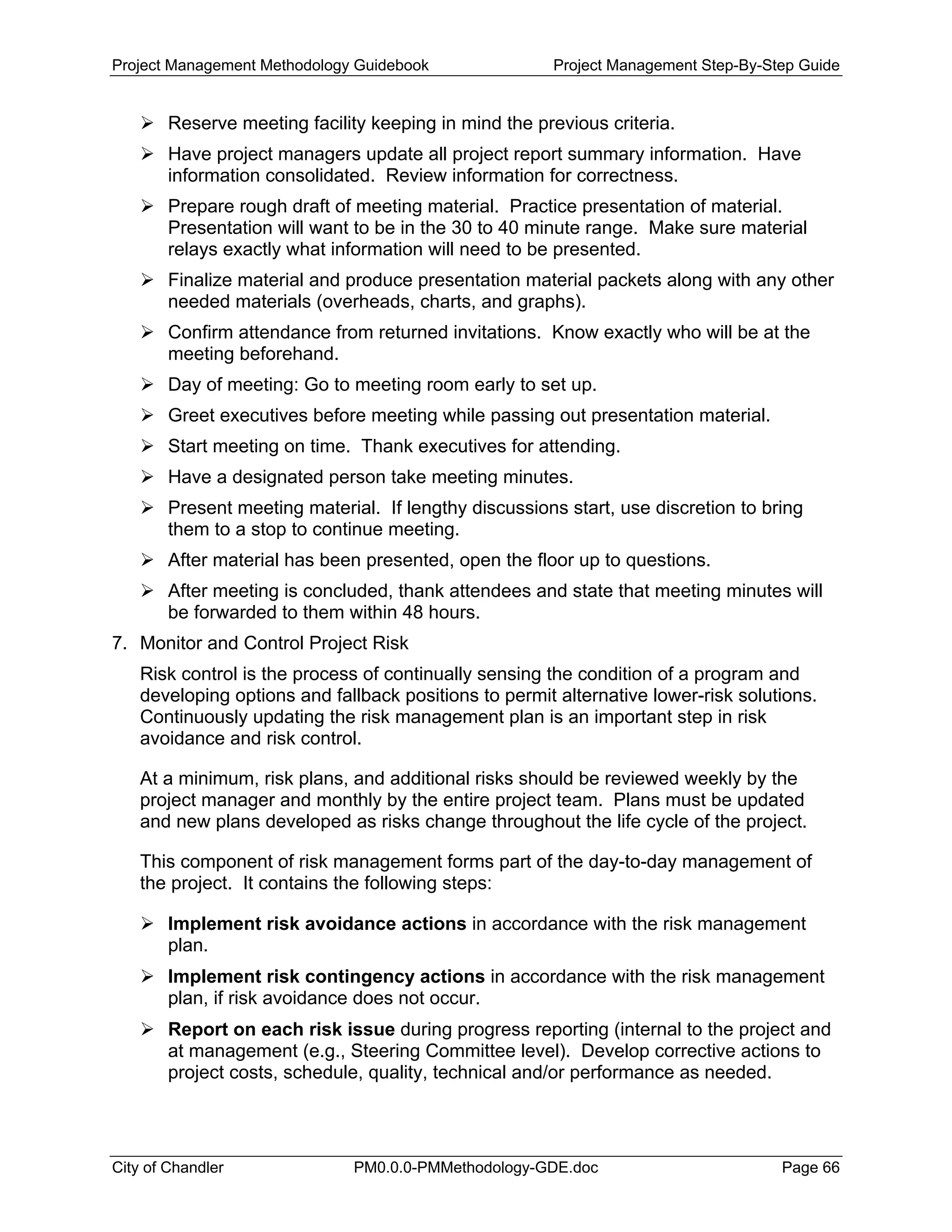 Project Management Methodology Guidebook Project Management Step-By-Step Guide
Reserve meeting facility keeping in mind the previous criteria.
Have project managers update all project report summary information. Have
information consolidated. Review information for correctness.
Prepare rough draft of meeting material. Practice presentation of material.
Presentation will want to be in the 30 to 40 minute range. Make sure material
relays exactly what information will need to be presented.
Finalize material and produce presentation material packets along with any other
needed materials (overheads, charts, and graphs).
Confirm attendance from returned invitations. Know exactly who will be at the
meeting beforehand.
Day of meeting: Go to meeting room early to set up.
Greet executives before meeting while passing out presentation material.
Start meeting on time. Thank executives for attending.
Have a designated person take meeting minutes.
Present meeting material. If lengthy discussions start, use discretion to bring
them to a stop to continue meeting.
After material has been presented, open the floor up to questions.
After meeting is concluded, thank attendees and state that meeting minutes will
be forwarded to them within 48 hours.
7. Monitor and Control Project Risk
Risk control is the process of continually sensing the condition of a program and
developing options and fallback positions to permit alternative lower-risk solutions.
Continuously updating the risk management plan is an important step in risk
avoidance and risk control.
At a minimum, risk plans, and additional risks should be reviewed weekly by the
project manager and monthly by the entire project team. Plans must be updated
and new plans developed as risks change throughout the life cycle of the project.
This component of risk management forms part of the day-to-day management of
the project. It contains the following steps:
Implement risk avoidance actions in accordance with the risk management
plan.
Implement risk contingency actions in accordance with the risk management
plan, if risk avoidance does not occur.
Report on each risk issue during progress reporting (internal to the project and
at management (e.g., Steering Committee level). Develop corrective actions to
project costs, schedule, quality, technical and/or performance as needed.
City of Chandler PM0.0.0-PMMethodology-GDE.doc Page 66
 