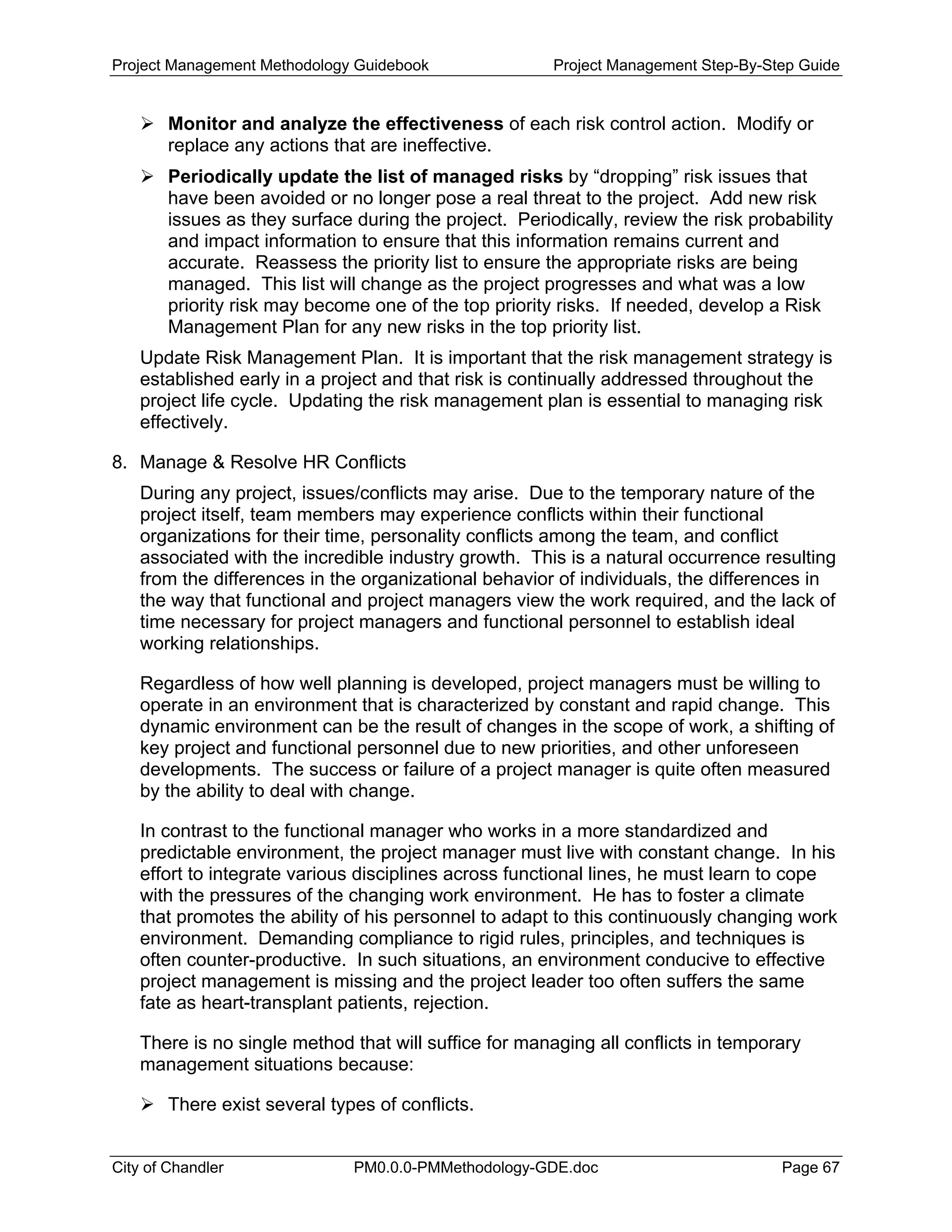 Project Management Methodology Guidebook Project Management Step-By-Step Guide
Monitor and analyze the effectiveness of each risk control action. Modify or
replace any actions that are ineffective.
Periodically update the list of managed risks by “dropping” risk issues that
have been avoided or no longer pose a real threat to the project. Add new risk
issues as they surface during the project. Periodically, review the risk probability
and impact information to ensure that this information remains current and
accurate. Reassess the priority list to ensure the appropriate risks are being
managed. This list will change as the project progresses and what was a low
priority risk may become one of the top priority risks. If needed, develop a Risk
Management Plan for any new risks in the top priority list.
Update Risk Management Plan. It is important that the risk management strategy is
established early in a project and that risk is continually addressed throughout the
project life cycle. Updating the risk management plan is essential to managing risk
effectively.
8. Manage & Resolve HR Conflicts
During any project, issues/conflicts may arise. Due to the temporary nature of the
project itself, team members may experience conflicts within their functional
organizations for their time, personality conflicts among the team, and conflict
associated with the incredible industry growth. This is a natural occurrence resulting
from the differences in the organizational behavior of individuals, the differences in
the way that functional and project managers view the work required, and the lack of
time necessary for project managers and functional personnel to establish ideal
working relationships.
Regardless of how well planning is developed, project managers must be willing to
operate in an environment that is characterized by constant and rapid change. This
dynamic environment can be the result of changes in the scope of work, a shifting of
key project and functional personnel due to new priorities, and other unforeseen
developments. The success or failure of a project manager is quite often measured
by the ability to deal with change.
In contrast to the functional manager who works in a more standardized and
predictable environment, the project manager must live with constant change. In his
effort to integrate various disciplines across functional lines, he must learn to cope
with the pressures of the changing work environment. He has to foster a climate
that promotes the ability of his personnel to adapt to this continuously changing work
environment. Demanding compliance to rigid rules, principles, and techniques is
often counter-productive. In such situations, an environment conducive to effective
project management is missing and the project leader too often suffers the same
fate as heart-transplant patients, rejection.
There is no single method that will suffice for managing all conflicts in temporary
management situations because:
There exist several types of conflicts.
City of Chandler PM0.0.0-PMMethodology-GDE.doc Page 67
 