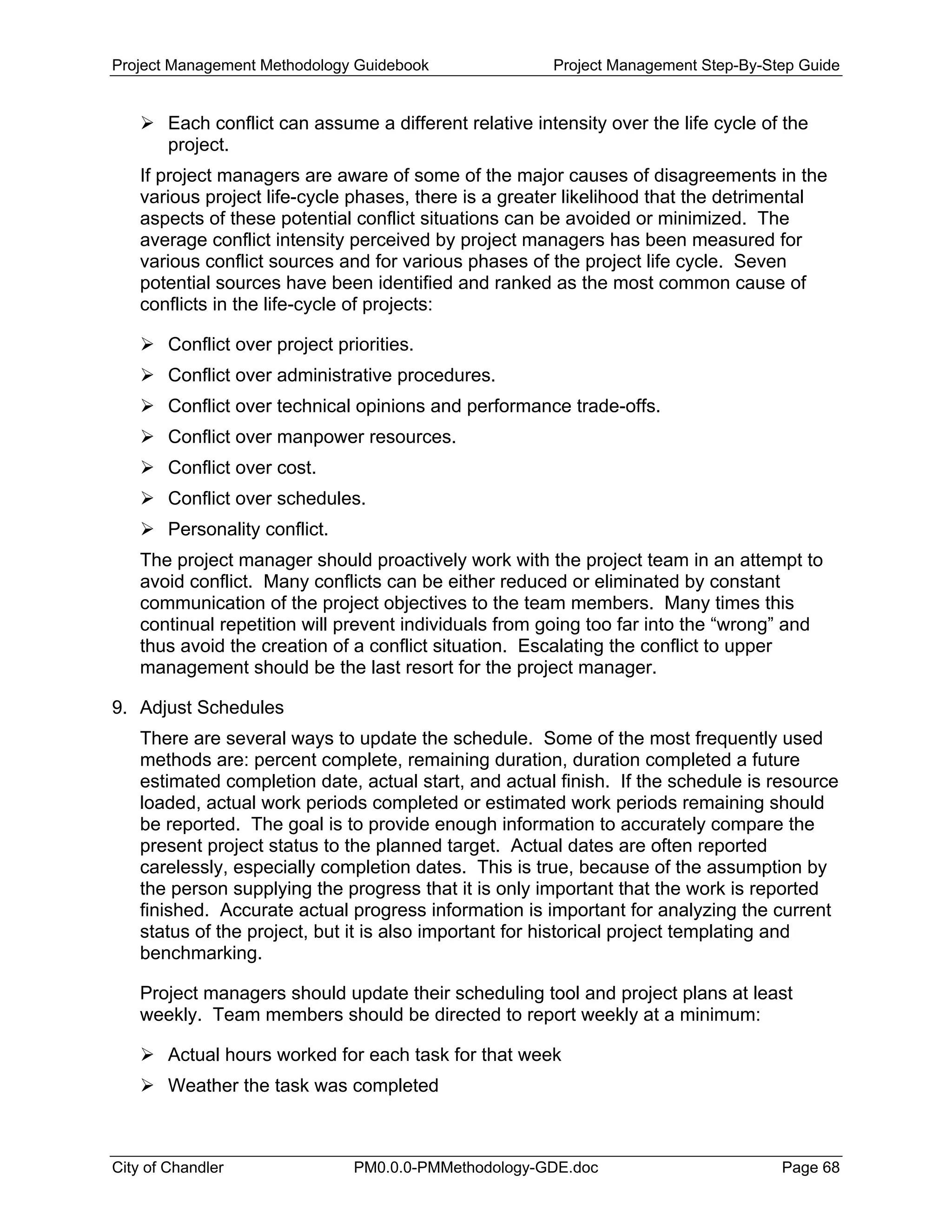 Project Management Methodology Guidebook Project Management Step-By-Step Guide
Each conflict can assume a different relative intensity over the life cycle of the
project.
If project managers are aware of some of the major causes of disagreements in the
various project life-cycle phases, there is a greater likelihood that the detrimental
aspects of these potential conflict situations can be avoided or minimized. The
average conflict intensity perceived by project managers has been measured for
various conflict sources and for various phases of the project life cycle. Seven
potential sources have been identified and ranked as the most common cause of
conflicts in the life-cycle of projects:
Conflict over project priorities.
Conflict over administrative procedures.
Conflict over technical opinions and performance trade-offs.
Conflict over manpower resources.
Conflict over cost.
Conflict over schedules.
Personality conflict.
The project manager should proactively work with the project team in an attempt to
avoid conflict. Many conflicts can be either reduced or eliminated by constant
communication of the project objectives to the team members. Many times this
continual repetition will prevent individuals from going too far into the “wrong” and
thus avoid the creation of a conflict situation. Escalating the conflict to upper
management should be the last resort for the project manager.
9. Adjust Schedules
There are several ways to update the schedule. Some of the most frequently used
methods are: percent complete, remaining duration, duration completed a future
estimated completion date, actual start, and actual finish. If the schedule is resource
loaded, actual work periods completed or estimated work periods remaining should
be reported. The goal is to provide enough information to accurately compare the
present project status to the planned target. Actual dates are often reported
carelessly, especially completion dates. This is true, because of the assumption by
the person supplying the progress that it is only important that the work is reported
finished. Accurate actual progress information is important for analyzing the current
status of the project, but it is also important for historical project templating and
benchmarking.
Project managers should update their scheduling tool and project plans at least
weekly. Team members should be directed to report weekly at a minimum:
Actual hours worked for each task for that week
Weather the task was completed
City of Chandler PM0.0.0-PMMethodology-GDE.doc Page 68
 