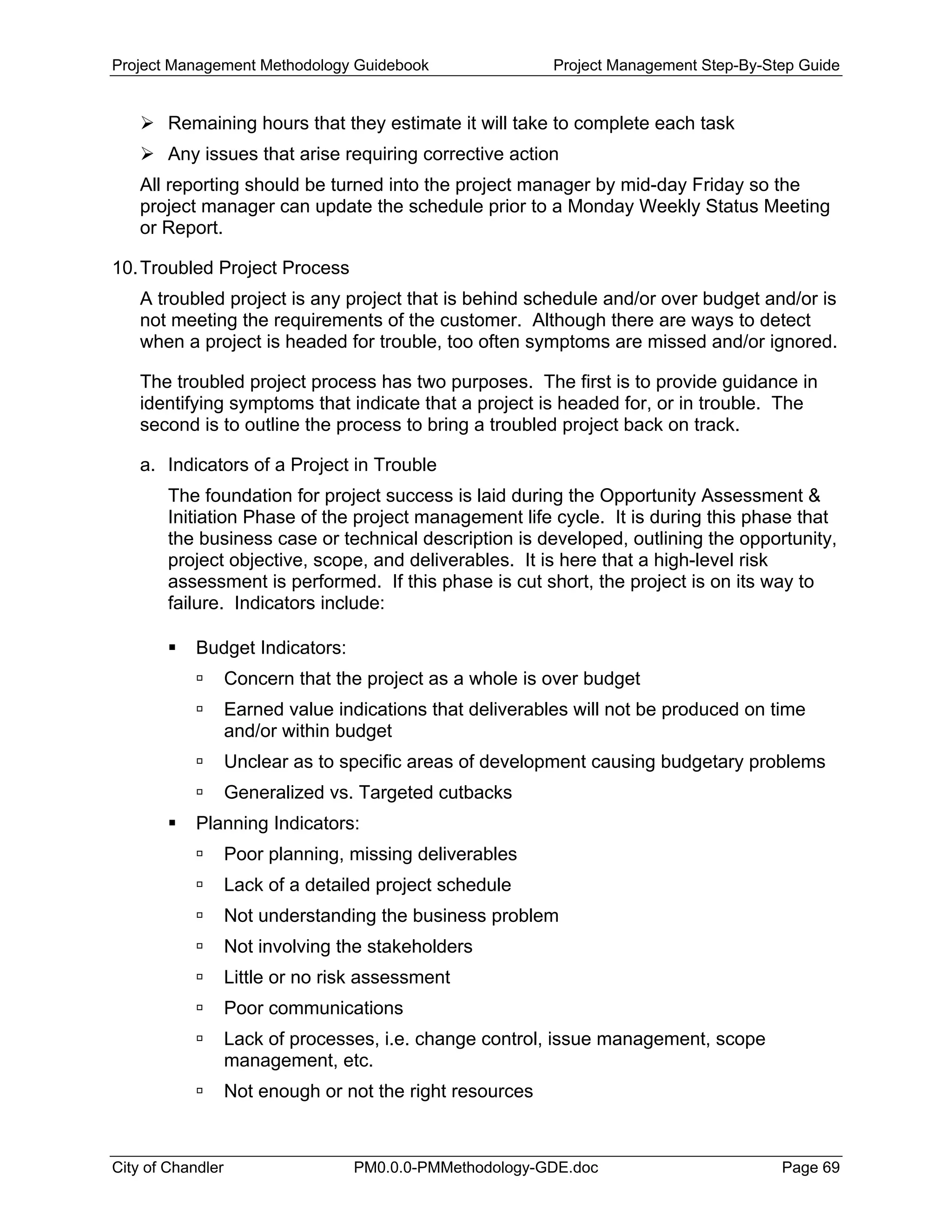 Project Management Methodology Guidebook Project Management Step-By-Step Guide
Remaining hours that they estimate it will take to complete each task
Any issues that arise requiring corrective action
All reporting should be turned into the project manager by mid-day Friday so the
project manager can update the schedule prior to a Monday Weekly Status Meeting
or Report.
10.Troubled Project Process
A troubled project is any project that is behind schedule and/or over budget and/or is
not meeting the requirements of the customer. Although there are ways to detect
when a project is headed for trouble, too often symptoms are missed and/or ignored.
The troubled project process has two purposes. The first is to provide guidance in
identifying symptoms that indicate that a project is headed for, or in trouble. The
second is to outline the process to bring a troubled project back on track.
a. Indicators of a Project in Trouble
The foundation for project success is laid during the Opportunity Assessment &
Initiation Phase of the project management life cycle. It is during this phase that
the business case or technical description is developed, outlining the opportunity,
project objective, scope, and deliverables. It is here that a high-level risk
assessment is performed. If this phase is cut short, the project is on its way to
failure. Indicators include:
Budget Indicators:
Concern that the project as a whole is over budget
Earned value indications that deliverables will not be produced on time
and/or within budget
Unclear as to specific areas of development causing budgetary problems
Generalized vs. Targeted cutbacks
Planning Indicators:
Poor planning, missing deliverables
Lack of a detailed project schedule
Not understanding the business problem
Not involving the stakeholders
Little or no risk assessment
Poor communications
Lack of processes, i.e. change control, issue management, scope
management, etc.
Not enough or not the right resources
City of Chandler PM0.0.0-PMMethodology-GDE.doc Page 69
 