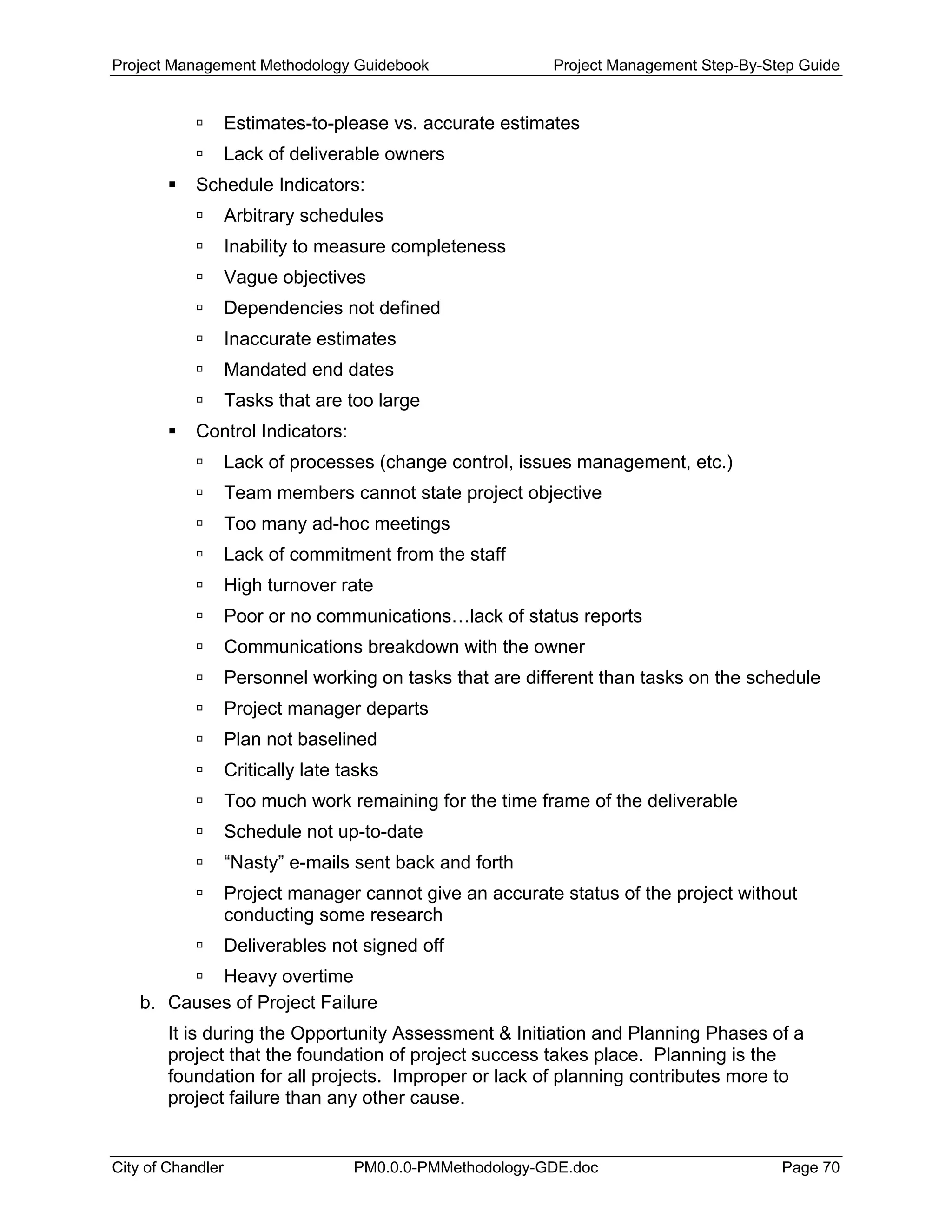 Project Management Methodology Guidebook Project Management Step-By-Step Guide
Estimates-to-please vs. accurate estimates
Lack of deliverable owners
Schedule Indicators:
Arbitrary schedules
Inability to measure completeness
Vague objectives
Dependencies not defined
Inaccurate estimates
Mandated end dates
Tasks that are too large
Control Indicators:
Lack of processes (change control, issues management, etc.)
Team members cannot state project objective
Too many ad-hoc meetings
Lack of commitment from the staff
High turnover rate
Poor or no communications…lack of status reports
Communications breakdown with the owner
Personnel working on tasks that are different than tasks on the schedule
Project manager departs
Plan not baselined
Critically late tasks
Too much work remaining for the time frame of the deliverable
Schedule not up-to-date
“Nasty” e-mails sent back and forth
Project manager cannot give an accurate status of the project without
conducting some research
Deliverables not signed off
Heavy overtime
b. Causes of Project Failure
It is during the Opportunity Assessment & Initiation and Planning Phases of a
project that the foundation of project success takes place. Planning is the
foundation for all projects. Improper or lack of planning contributes more to
project failure than any other cause.
City of Chandler PM0.0.0-PMMethodology-GDE.doc Page 70
 