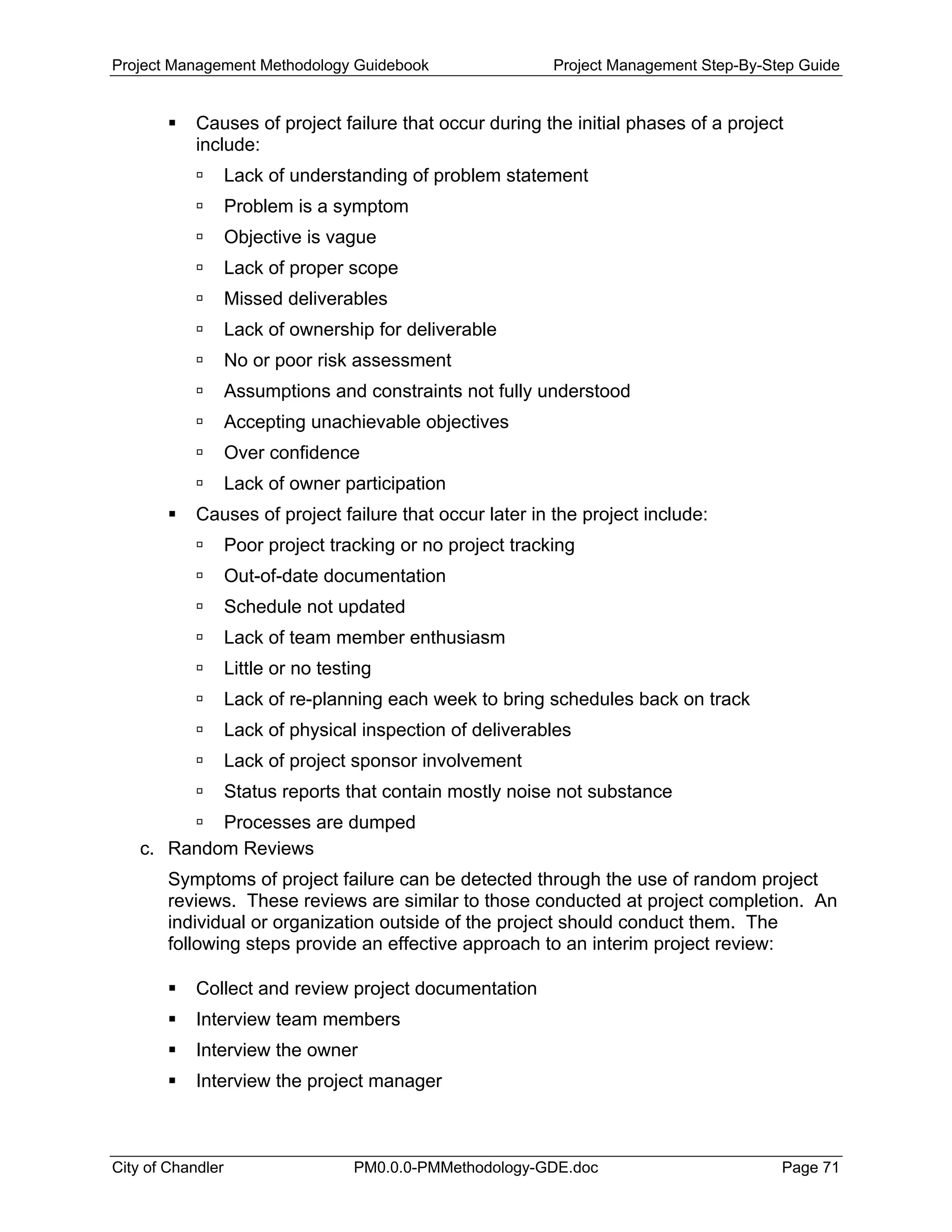 Project Management Methodology Guidebook Project Management Step-By-Step Guide
Causes of project failure that occur during the initial phases of a project
include:
Lack of understanding of problem statement
Problem is a symptom
Objective is vague
Lack of proper scope
Missed deliverables
Lack of ownership for deliverable
No or poor risk assessment
Assumptions and constraints not fully understood
Accepting unachievable objectives
Over confidence
Lack of owner participation
Causes of project failure that occur later in the project include:
Poor project tracking or no project tracking
Out-of-date documentation
Schedule not updated
Lack of team member enthusiasm
Little or no testing
Lack of re-planning each week to bring schedules back on track
Lack of physical inspection of deliverables
Lack of project sponsor involvement
Status reports that contain mostly noise not substance
Processes are dumped
c. Random Reviews
Symptoms of project failure can be detected through the use of random project
reviews. These reviews are similar to those conducted at project completion. An
individual or organization outside of the project should conduct them. The
following steps provide an effective approach to an interim project review:
Collect and review project documentation
Interview team members
Interview the owner
Interview the project manager
City of Chandler PM0.0.0-PMMethodology-GDE.doc Page 71
 