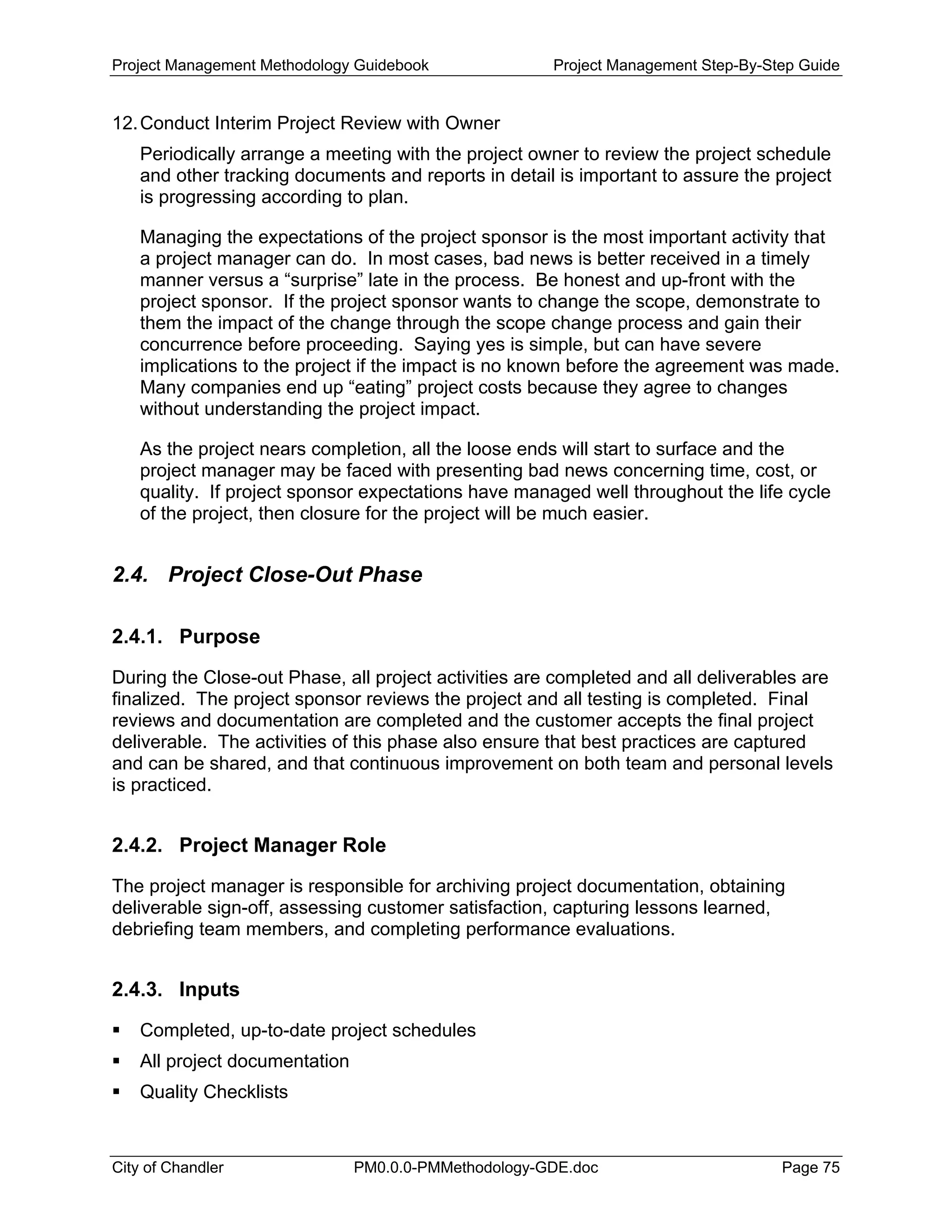 Project Management Methodology Guidebook Project Management Step-By-Step Guide
12.Conduct Interim Project Review with Owner
Periodically arrange a meeting with the project owner to review the project schedule
and other tracking documents and reports in detail is important to assure the project
is progressing according to plan.
Managing the expectations of the project sponsor is the most important activity that
a project manager can do. In most cases, bad news is better received in a timely
manner versus a “surprise” late in the process. Be honest and up-front with the
project sponsor. If the project sponsor wants to change the scope, demonstrate to
them the impact of the change through the scope change process and gain their
concurrence before proceeding. Saying yes is simple, but can have severe
implications to the project if the impact is no known before the agreement was made.
Many companies end up “eating” project costs because they agree to changes
without understanding the project impact.
As the project nears completion, all the loose ends will start to surface and the
project manager may be faced with presenting bad news concerning time, cost, or
quality. If project sponsor expectations have managed well throughout the life cycle
of the project, then closure for the project will be much easier.
2.4. Project Close-Out Phase
2.4.1. Purpose
During the Close-out Phase, all project activities are completed and all deliverables are
finalized. The project sponsor reviews the project and all testing is completed. Final
reviews and documentation are completed and the customer accepts the final project
deliverable. The activities of this phase also ensure that best practices are captured
and can be shared, and that continuous improvement on both team and personal levels
is practiced.
2.4.2. Project Manager Role
The project manager is responsible for archiving project documentation, obtaining
deliverable sign-off, assessing customer satisfaction, capturing lessons learned,
debriefing team members, and completing performance evaluations.
2.4.3. Inputs
Completed, up-to-date project schedules
All project documentation
Quality Checklists
City of Chandler PM0.0.0-PMMethodology-GDE.doc Page 75
 