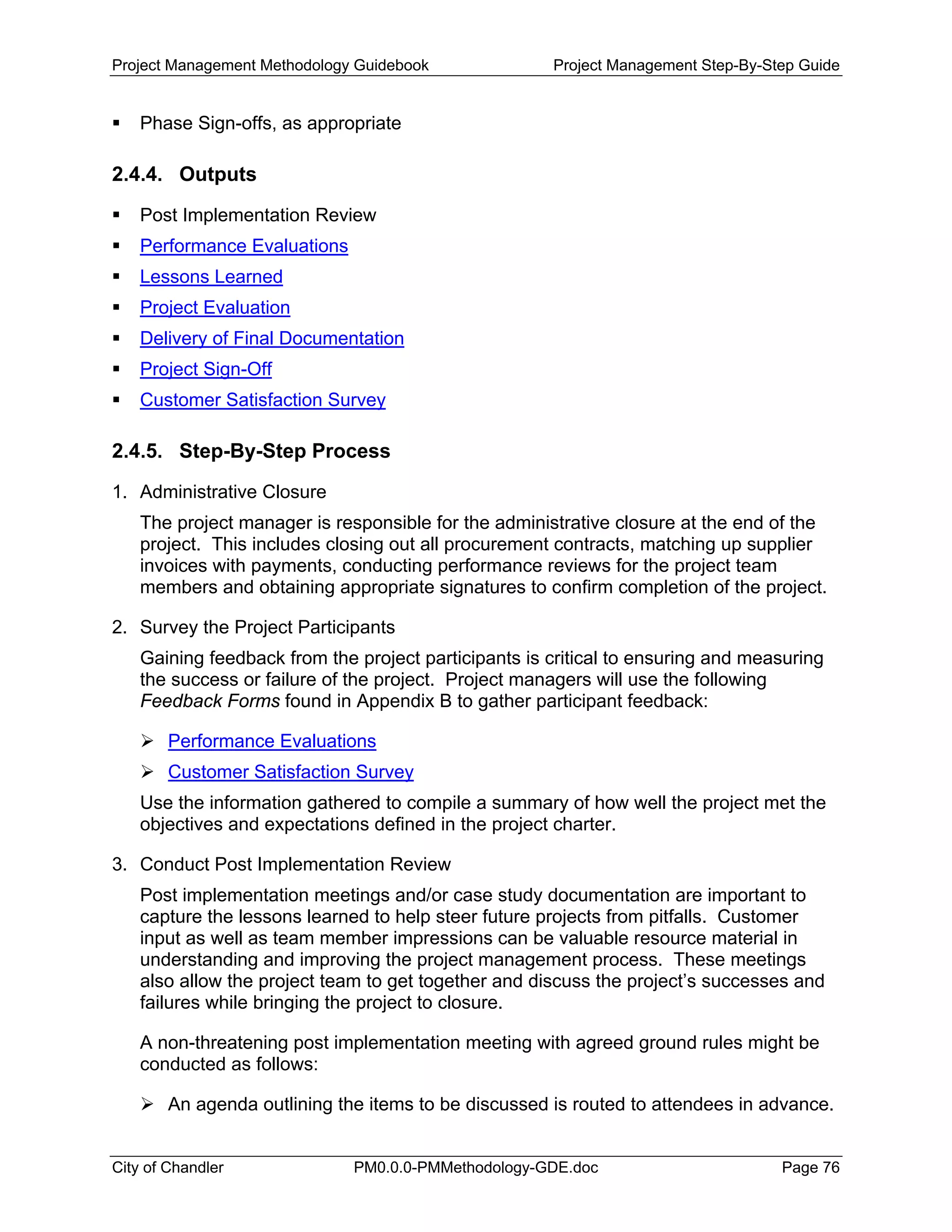 Project Management Methodology Guidebook Project Management Step-By-Step Guide
Phase Sign-offs, as appropriate
2.4.4. Outputs
Post Implementation Review
Performance Evaluations
Lessons Learned
Project Evaluation
Delivery of Final Documentation
Project Sign-Off
Customer Satisfaction Survey
2.4.5. Step-By-Step Process
1. Administrative Closure
The project manager is responsible for the administrative closure at the end of the
project. This includes closing out all procurement contracts, matching up supplier
invoices with payments, conducting performance reviews for the project team
members and obtaining appropriate signatures to confirm completion of the project.
2. Survey the Project Participants
Gaining feedback from the project participants is critical to ensuring and measuring
the success or failure of the project. Project managers will use the following
Feedback Forms found in Appendix B to gather participant feedback:
Performance Evaluations
Customer Satisfaction Survey
Use the information gathered to compile a summary of how well the project met the
objectives and expectations defined in the project charter.
3. Conduct Post Implementation Review
Post implementation meetings and/or case study documentation are important to
capture the lessons learned to help steer future projects from pitfalls. Customer
input as well as team member impressions can be valuable resource material in
understanding and improving the project management process. These meetings
also allow the project team to get together and discuss the project’s successes and
failures while bringing the project to closure.
A non-threatening post implementation meeting with agreed ground rules might be
conducted as follows:
An agenda outlining the items to be discussed is routed to attendees in advance.
City of Chandler PM0.0.0-PMMethodology-GDE.doc Page 76
 