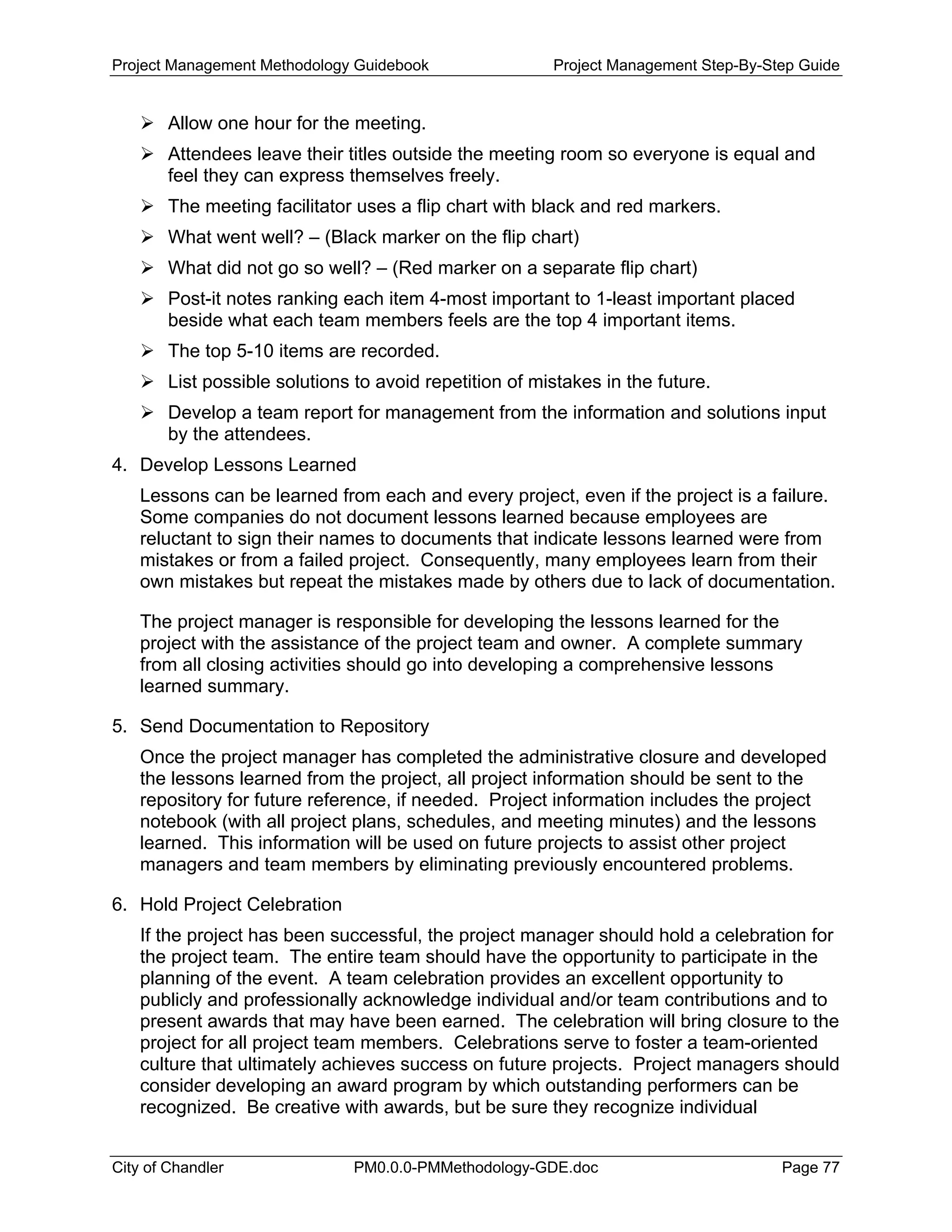 Project Management Methodology Guidebook Project Management Step-By-Step Guide
Allow one hour for the meeting.
Attendees leave their titles outside the meeting room so everyone is equal and
feel they can express themselves freely.
The meeting facilitator uses a flip chart with black and red markers.
What went well? – (Black marker on the flip chart)
What did not go so well? – (Red marker on a separate flip chart)
Post-it notes ranking each item 4-most important to 1-least important placed
beside what each team members feels are the top 4 important items.
The top 5-10 items are recorded.
List possible solutions to avoid repetition of mistakes in the future.
Develop a team report for management from the information and solutions input
by the attendees.
4. Develop Lessons Learned
Lessons can be learned from each and every project, even if the project is a failure.
Some companies do not document lessons learned because employees are
reluctant to sign their names to documents that indicate lessons learned were from
mistakes or from a failed project. Consequently, many employees learn from their
own mistakes but repeat the mistakes made by others due to lack of documentation.
The project manager is responsible for developing the lessons learned for the
project with the assistance of the project team and owner. A complete summary
from all closing activities should go into developing a comprehensive lessons
learned summary.
5. Send Documentation to Repository
Once the project manager has completed the administrative closure and developed
the lessons learned from the project, all project information should be sent to the
repository for future reference, if needed. Project information includes the project
notebook (with all project plans, schedules, and meeting minutes) and the lessons
learned. This information will be used on future projects to assist other project
managers and team members by eliminating previously encountered problems.
6. Hold Project Celebration
If the project has been successful, the project manager should hold a celebration for
the project team. The entire team should have the opportunity to participate in the
planning of the event. A team celebration provides an excellent opportunity to
publicly and professionally acknowledge individual and/or team contributions and to
present awards that may have been earned. The celebration will bring closure to the
project for all project team members. Celebrations serve to foster a team-oriented
culture that ultimately achieves success on future projects. Project managers should
consider developing an award program by which outstanding performers can be
recognized. Be creative with awards, but be sure they recognize individual
City of Chandler PM0.0.0-PMMethodology-GDE.doc Page 77
 