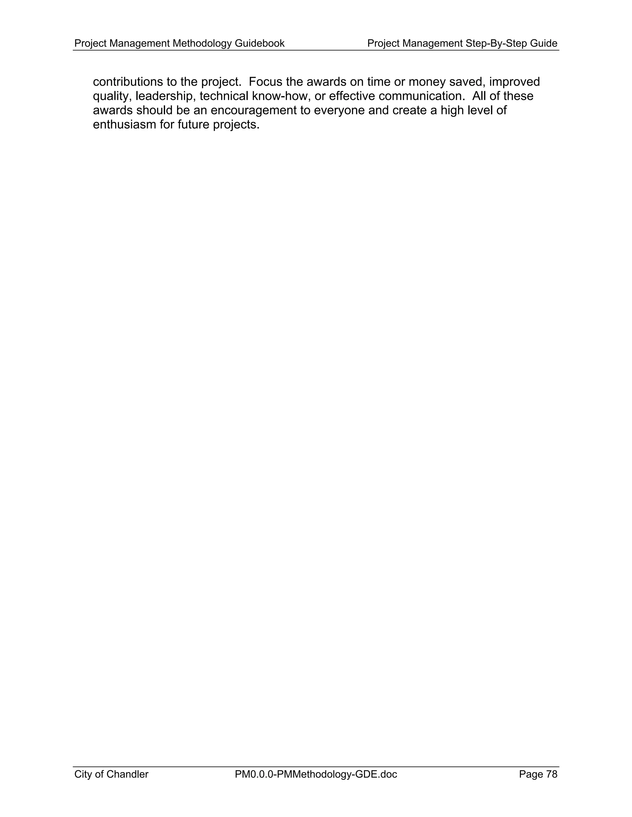 Project Management Methodology Guidebook Project Management Step-By-Step Guide
contributions to the project. Focus the awards on time or money saved, improved
quality, leadership, technical know-how, or effective communication. All of these
awards should be an encouragement to everyone and create a high level of
enthusiasm for future projects.
City of Chandler PM0.0.0-PMMethodology-GDE.doc Page 78
 