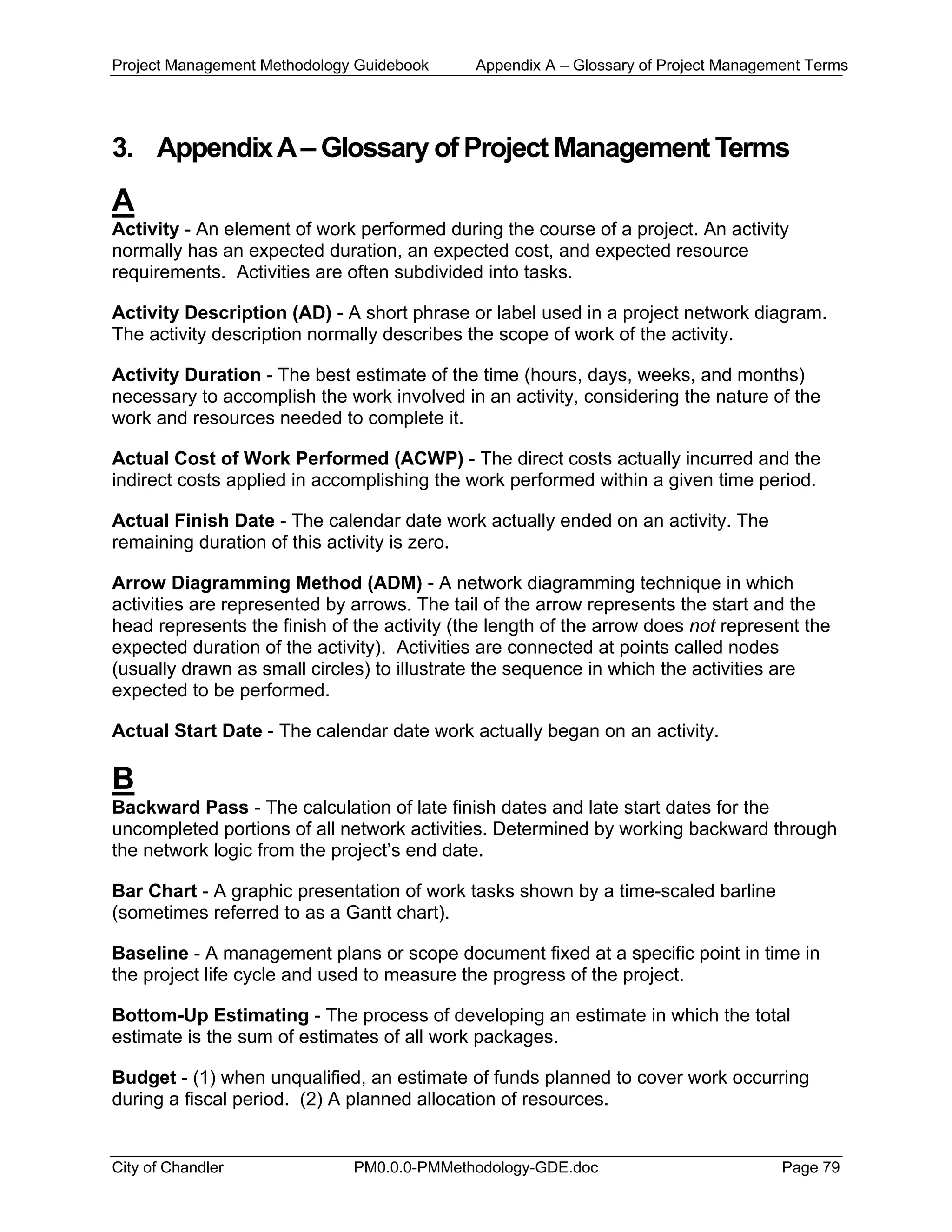 Project Management Methodology Guidebook Appendix A – Glossary of Project Management Terms
3. AppendixA– Glossary of Project Management Terms
A
Activity - An element of work performed during the course of a project. An activity
normally has an expected duration, an expected cost, and expected resource
requirements. Activities are often subdivided into tasks.
Activity Description (AD) - A short phrase or label used in a project network diagram.
The activity description normally describes the scope of work of the activity.
Activity Duration - The best estimate of the time (hours, days, weeks, and months)
necessary to accomplish the work involved in an activity, considering the nature of the
work and resources needed to complete it.
Actual Cost of Work Performed (ACWP) - The direct costs actually incurred and the
indirect costs applied in accomplishing the work performed within a given time period.
Actual Finish Date - The calendar date work actually ended on an activity. The
remaining duration of this activity is zero.
Arrow Diagramming Method (ADM) - A network diagramming technique in which
activities are represented by arrows. The tail of the arrow represents the start and the
head represents the finish of the activity (the length of the arrow does not represent the
expected duration of the activity). Activities are connected at points called nodes
(usually drawn as small circles) to illustrate the sequence in which the activities are
expected to be performed.
Actual Start Date - The calendar date work actually began on an activity.
B
Backward Pass - The calculation of late finish dates and late start dates for the
uncompleted portions of all network activities. Determined by working backward through
the network logic from the project’s end date.
Bar Chart - A graphic presentation of work tasks shown by a time-scaled barline
(sometimes referred to as a Gantt chart).
Baseline - A management plans or scope document fixed at a specific point in time in
the project life cycle and used to measure the progress of the project.
Bottom-Up Estimating - The process of developing an estimate in which the total
estimate is the sum of estimates of all work packages.
Budget - (1) when unqualified, an estimate of funds planned to cover work occurring
during a fiscal period. (2) A planned allocation of resources.
City of Chandler PM0.0.0-PMMethodology-GDE.doc Page 79
 