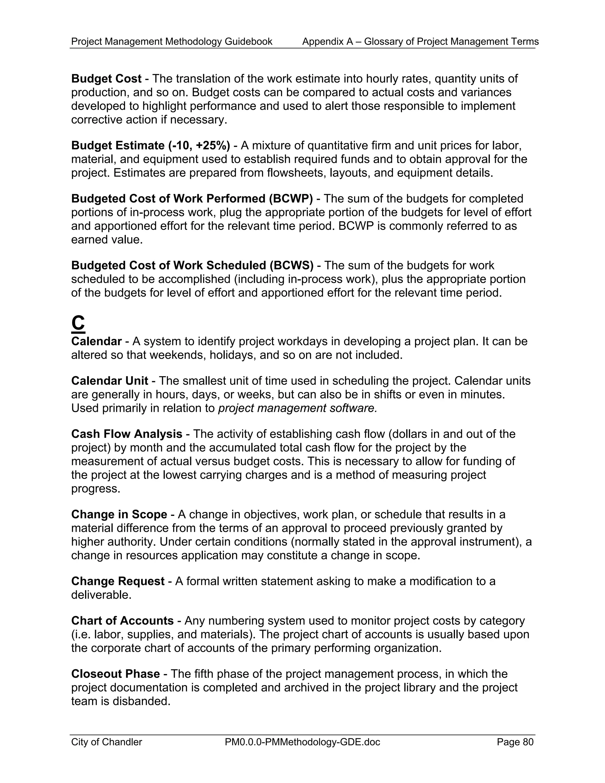 Project Management Methodology Guidebook Appendix A – Glossary of Project Management Terms
Budget Cost - The translation of the work estimate into hourly rates, quantity units of
production, and so on. Budget costs can be compared to actual costs and variances
developed to highlight performance and used to alert those responsible to implement
corrective action if necessary.
Budget Estimate (-10, +25%) - A mixture of quantitative firm and unit prices for labor,
material, and equipment used to establish required funds and to obtain approval for the
project. Estimates are prepared from flowsheets, layouts, and equipment details.
Budgeted Cost of Work Performed (BCWP) - The sum of the budgets for completed
portions of in-process work, plug the appropriate portion of the budgets for level of effort
and apportioned effort for the relevant time period. BCWP is commonly referred to as
earned value.
Budgeted Cost of Work Scheduled (BCWS) - The sum of the budgets for work
scheduled to be accomplished (including in-process work), plus the appropriate portion
of the budgets for level of effort and apportioned effort for the relevant time period.
C
Calendar - A system to identify project workdays in developing a project plan. It can be
altered so that weekends, holidays, and so on are not included.
Calendar Unit - The smallest unit of time used in scheduling the project. Calendar units
are generally in hours, days, or weeks, but can also be in shifts or even in minutes.
Used primarily in relation to project management software.
Cash Flow Analysis - The activity of establishing cash flow (dollars in and out of the
project) by month and the accumulated total cash flow for the project by the
measurement of actual versus budget costs. This is necessary to allow for funding of
the project at the lowest carrying charges and is a method of measuring project
progress.
Change in Scope - A change in objectives, work plan, or schedule that results in a
material difference from the terms of an approval to proceed previously granted by
higher authority. Under certain conditions (normally stated in the approval instrument), a
change in resources application may constitute a change in scope.
Change Request - A formal written statement asking to make a modification to a
deliverable.
Chart of Accounts - Any numbering system used to monitor project costs by category
(i.e. labor, supplies, and materials). The project chart of accounts is usually based upon
the corporate chart of accounts of the primary performing organization.
Closeout Phase - The fifth phase of the project management process, in which the
project documentation is completed and archived in the project library and the project
team is disbanded.
City of Chandler PM0.0.0-PMMethodology-GDE.doc Page 80
 