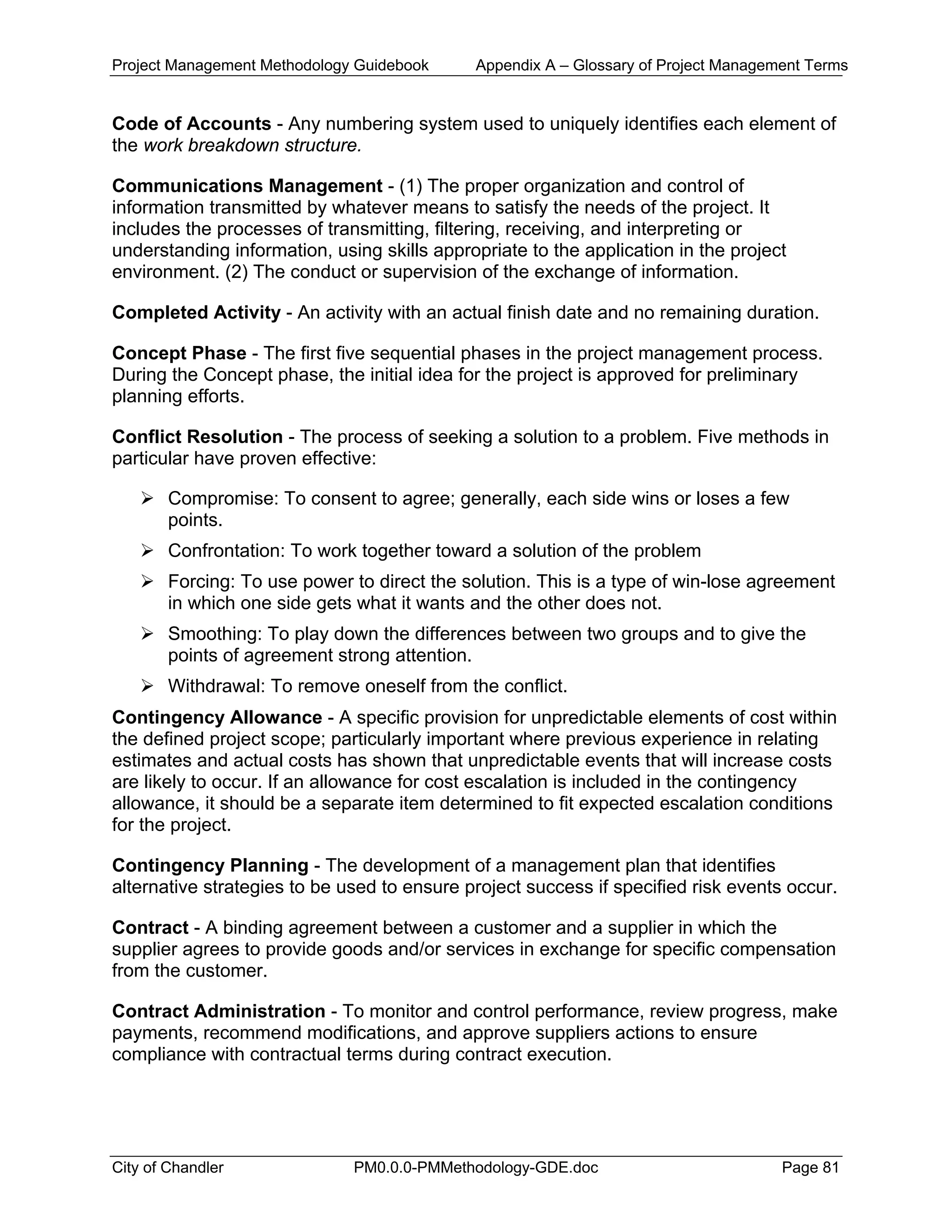 Project Management Methodology Guidebook Appendix A – Glossary of Project Management Terms
Code of Accounts - Any numbering system used to uniquely identifies each element of
the work breakdown structure.
Communications Management - (1) The proper organization and control of
information transmitted by whatever means to satisfy the needs of the project. It
includes the processes of transmitting, filtering, receiving, and interpreting or
understanding information, using skills appropriate to the application in the project
environment. (2) The conduct or supervision of the exchange of information.
Completed Activity - An activity with an actual finish date and no remaining duration.
Concept Phase - The first five sequential phases in the project management process.
During the Concept phase, the initial idea for the project is approved for preliminary
planning efforts.
Conflict Resolution - The process of seeking a solution to a problem. Five methods in
particular have proven effective:
Compromise: To consent to agree; generally, each side wins or loses a few
points.
Confrontation: To work together toward a solution of the problem
Forcing: To use power to direct the solution. This is a type of win-lose agreement
in which one side gets what it wants and the other does not.
Smoothing: To play down the differences between two groups and to give the
points of agreement strong attention.
Withdrawal: To remove oneself from the conflict.
Contingency Allowance - A specific provision for unpredictable elements of cost within
the defined project scope; particularly important where previous experience in relating
estimates and actual costs has shown that unpredictable events that will increase costs
are likely to occur. If an allowance for cost escalation is included in the contingency
allowance, it should be a separate item determined to fit expected escalation conditions
for the project.
Contingency Planning - The development of a management plan that identifies
alternative strategies to be used to ensure project success if specified risk events occur.
Contract - A binding agreement between a customer and a supplier in which the
supplier agrees to provide goods and/or services in exchange for specific compensation
from the customer.
Contract Administration - To monitor and control performance, review progress, make
payments, recommend modifications, and approve suppliers actions to ensure
compliance with contractual terms during contract execution.
City of Chandler PM0.0.0-PMMethodology-GDE.doc Page 81
 