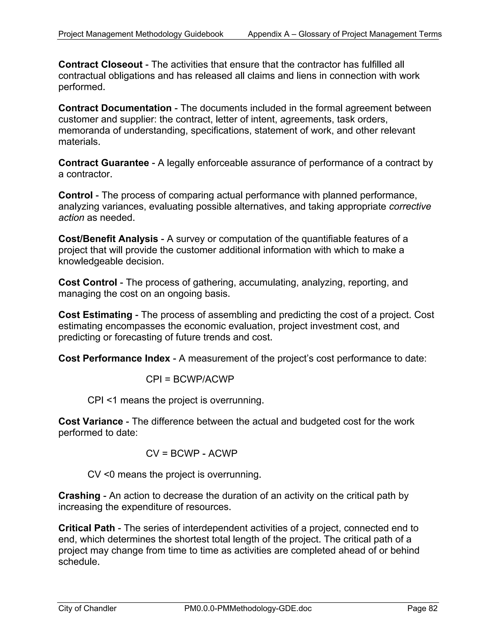 Project Management Methodology Guidebook Appendix A – Glossary of Project Management Terms
Contract Closeout - The activities that ensure that the contractor has fulfilled all
contractual obligations and has released all claims and liens in connection with work
performed.
Contract Documentation - The documents included in the formal agreement between
customer and supplier: the contract, letter of intent, agreements, task orders,
memoranda of understanding, specifications, statement of work, and other relevant
materials.
Contract Guarantee - A legally enforceable assurance of performance of a contract by
a contractor.
Control - The process of comparing actual performance with planned performance,
analyzing variances, evaluating possible alternatives, and taking appropriate corrective
action as needed.
Cost/Benefit Analysis - A survey or computation of the quantifiable features of a
project that will provide the customer additional information with which to make a
knowledgeable decision.
Cost Control - The process of gathering, accumulating, analyzing, reporting, and
managing the cost on an ongoing basis.
Cost Estimating - The process of assembling and predicting the cost of a project. Cost
estimating encompasses the economic evaluation, project investment cost, and
predicting or forecasting of future trends and cost.
Cost Performance Index - A measurement of the project’s cost performance to date:
CPI = BCWP/ACWP
CPI <1 means the project is overrunning.
Cost Variance - The difference between the actual and budgeted cost for the work
performed to date:
CV = BCWP - ACWP
CV <0 means the project is overrunning.
Crashing - An action to decrease the duration of an activity on the critical path by
increasing the expenditure of resources.
Critical Path - The series of interdependent activities of a project, connected end to
end, which determines the shortest total length of the project. The critical path of a
project may change from time to time as activities are completed ahead of or behind
schedule.
City of Chandler PM0.0.0-PMMethodology-GDE.doc Page 82
 