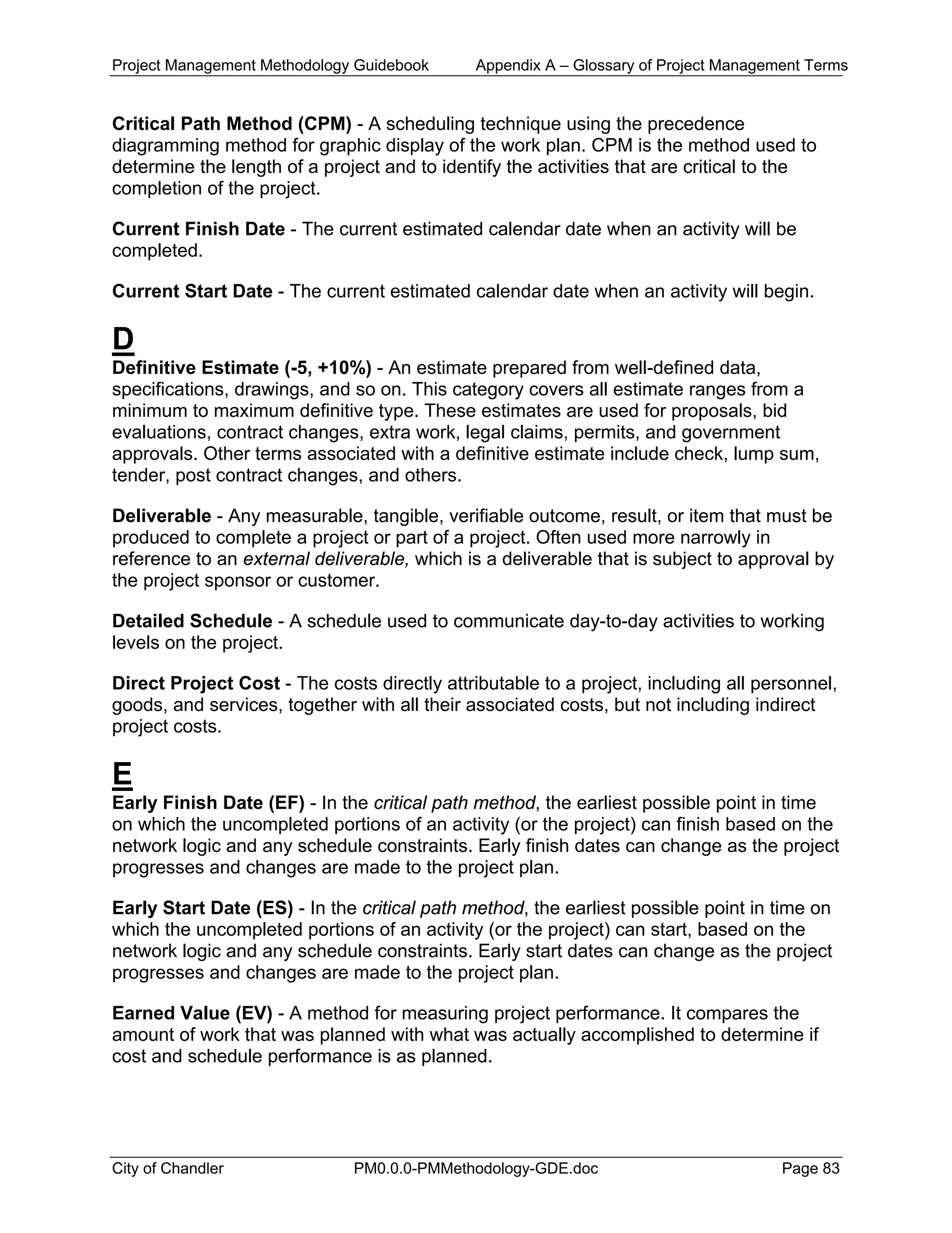 Project Management Methodology Guidebook Appendix A – Glossary of Project Management Terms
Critical Path Method (CPM) - A scheduling technique using the precedence
diagramming method for graphic display of the work plan. CPM is the method used to
determine the length of a project and to identify the activities that are critical to the
completion of the project.
Current Finish Date - The current estimated calendar date when an activity will be
completed.
Current Start Date - The current estimated calendar date when an activity will begin.
D
Definitive Estimate (-5, +10%) - An estimate prepared from well-defined data,
specifications, drawings, and so on. This category covers all estimate ranges from a
minimum to maximum definitive type. These estimates are used for proposals, bid
evaluations, contract changes, extra work, legal claims, permits, and government
approvals. Other terms associated with a definitive estimate include check, lump sum,
tender, post contract changes, and others.
Deliverable - Any measurable, tangible, verifiable outcome, result, or item that must be
produced to complete a project or part of a project. Often used more narrowly in
reference to an external deliverable, which is a deliverable that is subject to approval by
the project sponsor or customer.
Detailed Schedule - A schedule used to communicate day-to-day activities to working
levels on the project.
Direct Project Cost - The costs directly attributable to a project, including all personnel,
goods, and services, together with all their associated costs, but not including indirect
project costs.
E
Early Finish Date (EF) - In the critical path method, the earliest possible point in time
on which the uncompleted portions of an activity (or the project) can finish based on the
network logic and any schedule constraints. Early finish dates can change as the project
progresses and changes are made to the project plan.
Early Start Date (ES) - In the critical path method, the earliest possible point in time on
which the uncompleted portions of an activity (or the project) can start, based on the
network logic and any schedule constraints. Early start dates can change as the project
progresses and changes are made to the project plan.
Earned Value (EV) - A method for measuring project performance. It compares the
amount of work that was planned with what was actually accomplished to determine if
cost and schedule performance is as planned.
City of Chandler PM0.0.0-PMMethodology-GDE.doc Page 83
 