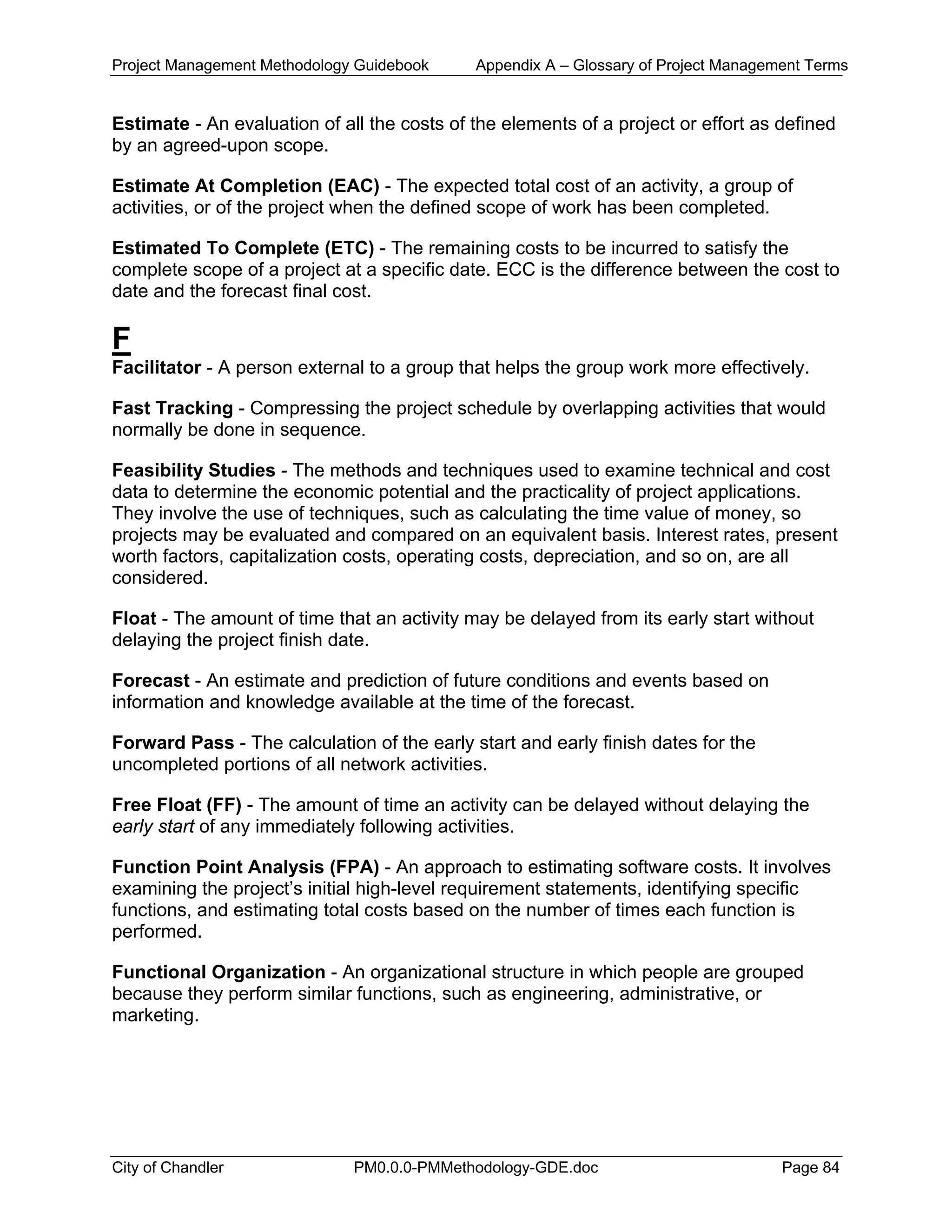 Project Management Methodology Guidebook Appendix A – Glossary of Project Management Terms
Estimate - An evaluation of all the costs of the elements of a project or effort as defined
by an agreed-upon scope.
Estimate At Completion (EAC) - The expected total cost of an activity, a group of
activities, or of the project when the defined scope of work has been completed.
Estimated To Complete (ETC) - The remaining costs to be incurred to satisfy the
complete scope of a project at a specific date. ECC is the difference between the cost to
date and the forecast final cost.
F
Facilitator - A person external to a group that helps the group work more effectively.
Fast Tracking - Compressing the project schedule by overlapping activities that would
normally be done in sequence.
Feasibility Studies - The methods and techniques used to examine technical and cost
data to determine the economic potential and the practicality of project applications.
They involve the use of techniques, such as calculating the time value of money, so
projects may be evaluated and compared on an equivalent basis. Interest rates, present
worth factors, capitalization costs, operating costs, depreciation, and so on, are all
considered.
Float - The amount of time that an activity may be delayed from its early start without
delaying the project finish date.
Forecast - An estimate and prediction of future conditions and events based on
information and knowledge available at the time of the forecast.
Forward Pass - The calculation of the early start and early finish dates for the
uncompleted portions of all network activities.
Free Float (FF) - The amount of time an activity can be delayed without delaying the
early start of any immediately following activities.
Function Point Analysis (FPA) - An approach to estimating software costs. It involves
examining the project’s initial high-level requirement statements, identifying specific
functions, and estimating total costs based on the number of times each function is
performed.
Functional Organization - An organizational structure in which people are grouped
because they perform similar functions, such as engineering, administrative, or
marketing.
City of Chandler PM0.0.0-PMMethodology-GDE.doc Page 84
 