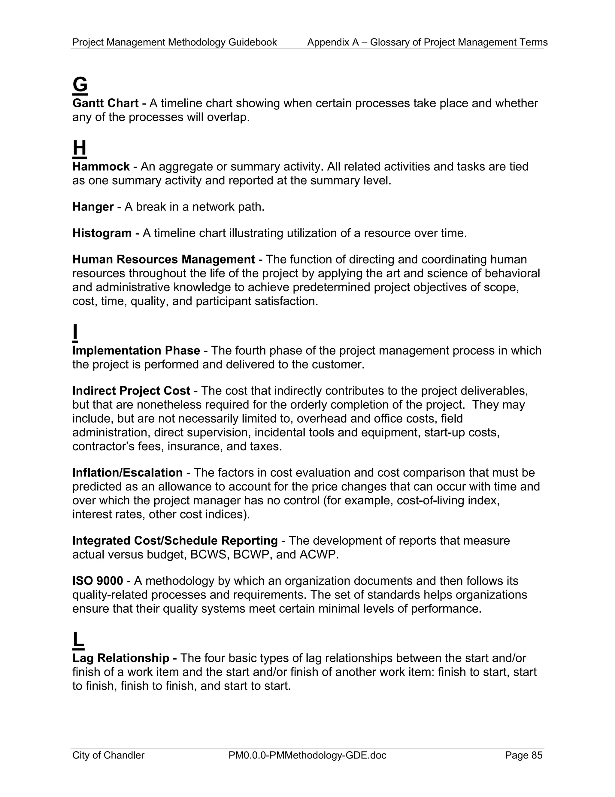 Project Management Methodology Guidebook Appendix A – Glossary of Project Management Terms
G
Gantt Chart - A timeline chart showing when certain processes take place and whether
any of the processes will overlap.
H
Hammock - An aggregate or summary activity. All related activities and tasks are tied
as one summary activity and reported at the summary level.
Hanger - A break in a network path.
Histogram - A timeline chart illustrating utilization of a resource over time.
Human Resources Management - The function of directing and coordinating human
resources throughout the life of the project by applying the art and science of behavioral
and administrative knowledge to achieve predetermined project objectives of scope,
cost, time, quality, and participant satisfaction.
I
Implementation Phase - The fourth phase of the project management process in which
the project is performed and delivered to the customer.
Indirect Project Cost - The cost that indirectly contributes to the project deliverables,
but that are nonetheless required for the orderly completion of the project. They may
include, but are not necessarily limited to, overhead and office costs, field
administration, direct supervision, incidental tools and equipment, start-up costs,
contractor’s fees, insurance, and taxes.
Inflation/Escalation - The factors in cost evaluation and cost comparison that must be
predicted as an allowance to account for the price changes that can occur with time and
over which the project manager has no control (for example, cost-of-living index,
interest rates, other cost indices).
Integrated Cost/Schedule Reporting - The development of reports that measure
actual versus budget, BCWS, BCWP, and ACWP.
ISO 9000 - A methodology by which an organization documents and then follows its
quality-related processes and requirements. The set of standards helps organizations
ensure that their quality systems meet certain minimal levels of performance.
L
Lag Relationship - The four basic types of lag relationships between the start and/or
finish of a work item and the start and/or finish of another work item: finish to start, start
to finish, finish to finish, and start to start.
City of Chandler PM0.0.0-PMMethodology-GDE.doc Page 85
 