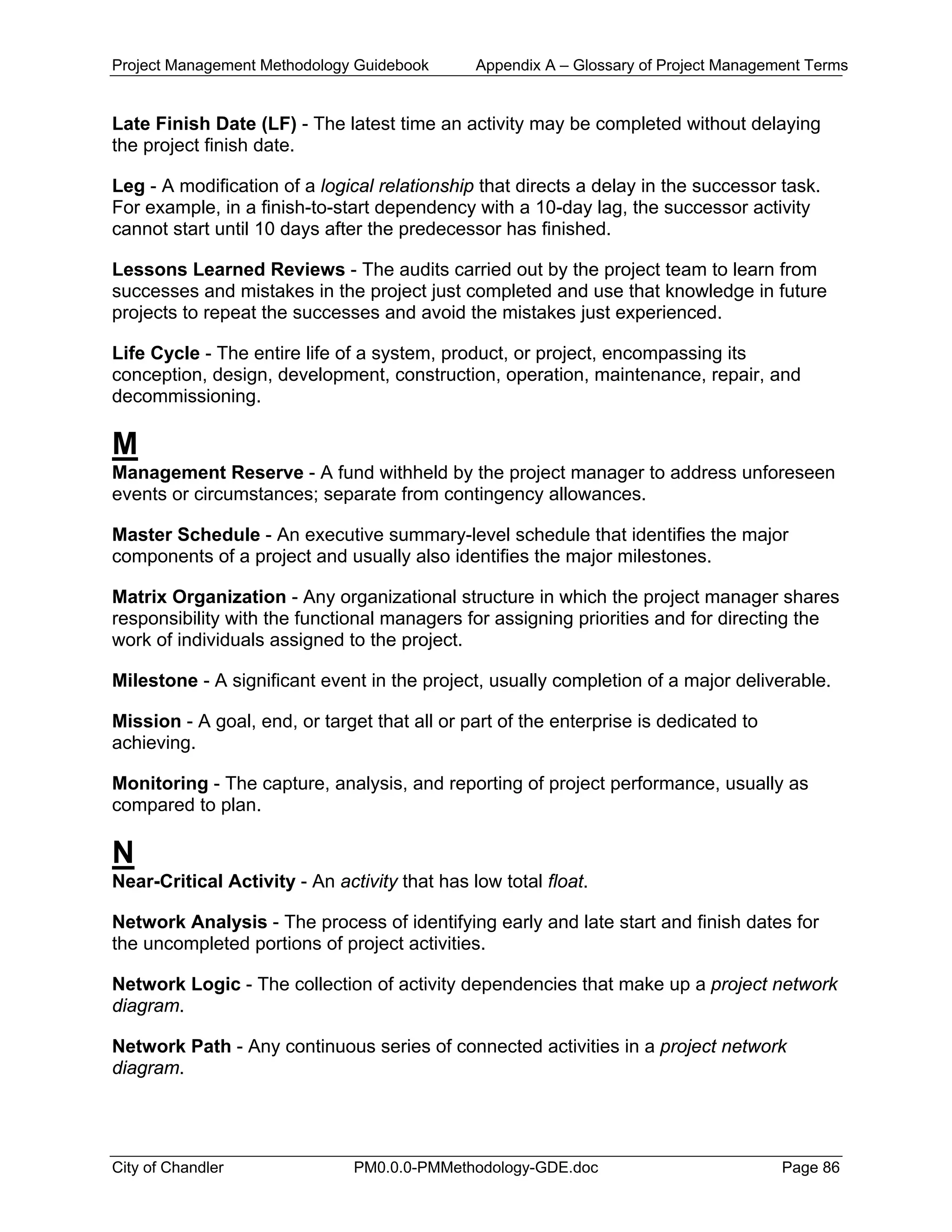 Project Management Methodology Guidebook Appendix A – Glossary of Project Management Terms
Late Finish Date (LF) - The latest time an activity may be completed without delaying
the project finish date.
Leg - A modification of a logical relationship that directs a delay in the successor task.
For example, in a finish-to-start dependency with a 10-day lag, the successor activity
cannot start until 10 days after the predecessor has finished.
Lessons Learned Reviews - The audits carried out by the project team to learn from
successes and mistakes in the project just completed and use that knowledge in future
projects to repeat the successes and avoid the mistakes just experienced.
Life Cycle - The entire life of a system, product, or project, encompassing its
conception, design, development, construction, operation, maintenance, repair, and
decommissioning.
M
Management Reserve - A fund withheld by the project manager to address unforeseen
events or circumstances; separate from contingency allowances.
Master Schedule - An executive summary-level schedule that identifies the major
components of a project and usually also identifies the major milestones.
Matrix Organization - Any organizational structure in which the project manager shares
responsibility with the functional managers for assigning priorities and for directing the
work of individuals assigned to the project.
Milestone - A significant event in the project, usually completion of a major deliverable.
Mission - A goal, end, or target that all or part of the enterprise is dedicated to
achieving.
Monitoring - The capture, analysis, and reporting of project performance, usually as
compared to plan.
N
Near-Critical Activity - An activity that has low total float.
Network Analysis - The process of identifying early and late start and finish dates for
the uncompleted portions of project activities.
Network Logic - The collection of activity dependencies that make up a project network
diagram.
Network Path - Any continuous series of connected activities in a project network
diagram.
City of Chandler PM0.0.0-PMMethodology-GDE.doc Page 86
 