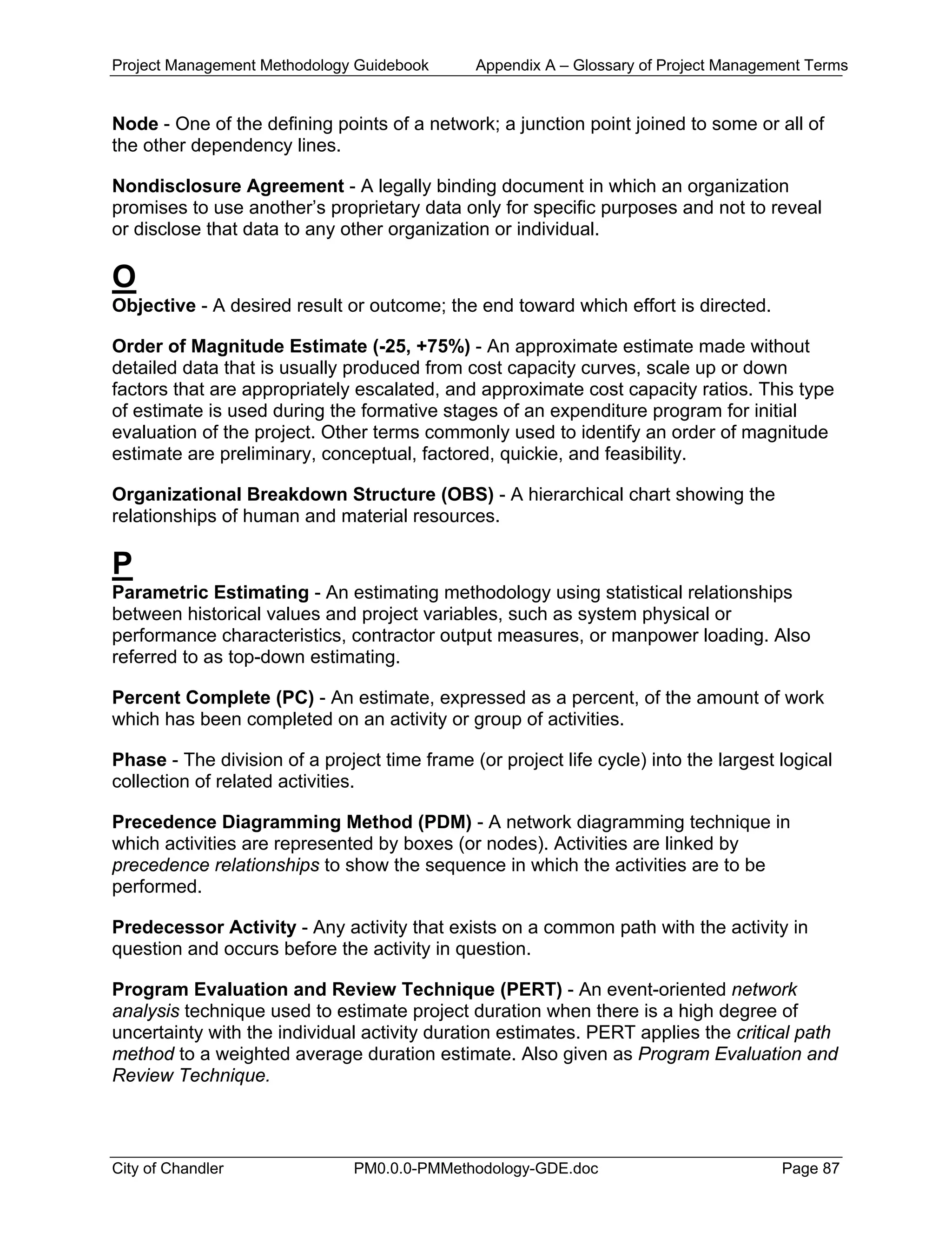 Project Management Methodology Guidebook Appendix A – Glossary of Project Management Terms
Node - One of the defining points of a network; a junction point joined to some or all of
the other dependency lines.
Nondisclosure Agreement - A legally binding document in which an organization
promises to use another’s proprietary data only for specific purposes and not to reveal
or disclose that data to any other organization or individual.
O
Objective - A desired result or outcome; the end toward which effort is directed.
Order of Magnitude Estimate (-25, +75%) - An approximate estimate made without
detailed data that is usually produced from cost capacity curves, scale up or down
factors that are appropriately escalated, and approximate cost capacity ratios. This type
of estimate is used during the formative stages of an expenditure program for initial
evaluation of the project. Other terms commonly used to identify an order of magnitude
estimate are preliminary, conceptual, factored, quickie, and feasibility.
Organizational Breakdown Structure (OBS) - A hierarchical chart showing the
relationships of human and material resources.
P
Parametric Estimating - An estimating methodology using statistical relationships
between historical values and project variables, such as system physical or
performance characteristics, contractor output measures, or manpower loading. Also
referred to as top-down estimating.
Percent Complete (PC) - An estimate, expressed as a percent, of the amount of work
which has been completed on an activity or group of activities.
Phase - The division of a project time frame (or project life cycle) into the largest logical
collection of related activities.
Precedence Diagramming Method (PDM) - A network diagramming technique in
which activities are represented by boxes (or nodes). Activities are linked by
precedence relationships to show the sequence in which the activities are to be
performed.
Predecessor Activity - Any activity that exists on a common path with the activity in
question and occurs before the activity in question.
Program Evaluation and Review Technique (PERT) - An event-oriented network
analysis technique used to estimate project duration when there is a high degree of
uncertainty with the individual activity duration estimates. PERT applies the critical path
method to a weighted average duration estimate. Also given as Program Evaluation and
Review Technique.
City of Chandler PM0.0.0-PMMethodology-GDE.doc Page 87
 
