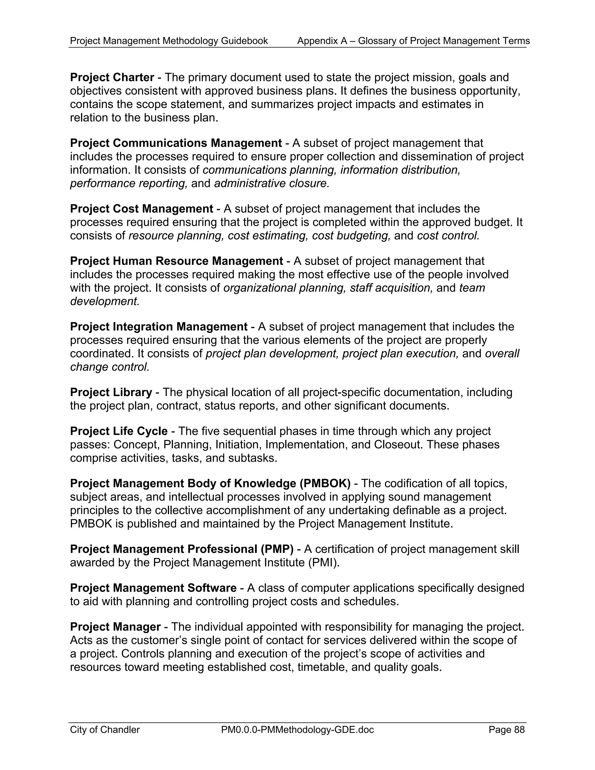 Project Management Methodology Guidebook Appendix A – Glossary of Project Management Terms
Project Charter - The primary document used to state the project mission, goals and
objectives consistent with approved business plans. It defines the business opportunity,
contains the scope statement, and summarizes project impacts and estimates in
relation to the business plan.
Project Communications Management - A subset of project management that
includes the processes required to ensure proper collection and dissemination of project
information. It consists of communications planning, information distribution,
performance reporting, and administrative closure.
Project Cost Management - A subset of project management that includes the
processes required ensuring that the project is completed within the approved budget. It
consists of resource planning, cost estimating, cost budgeting, and cost control.
Project Human Resource Management - A subset of project management that
includes the processes required making the most effective use of the people involved
with the project. It consists of organizational planning, staff acquisition, and team
development.
Project Integration Management - A subset of project management that includes the
processes required ensuring that the various elements of the project are properly
coordinated. It consists of project plan development, project plan execution, and overall
change control.
Project Library - The physical location of all project-specific documentation, including
the project plan, contract, status reports, and other significant documents.
Project Life Cycle - The five sequential phases in time through which any project
passes: Concept, Planning, Initiation, Implementation, and Closeout. These phases
comprise activities, tasks, and subtasks.
Project Management Body of Knowledge (PMBOK) - The codification of all topics,
subject areas, and intellectual processes involved in applying sound management
principles to the collective accomplishment of any undertaking definable as a project.
PMBOK is published and maintained by the Project Management Institute.
Project Management Professional (PMP) - A certification of project management skill
awarded by the Project Management Institute (PMI).
Project Management Software - A class of computer applications specifically designed
to aid with planning and controlling project costs and schedules.
Project Manager - The individual appointed with responsibility for managing the project.
Acts as the customer’s single point of contact for services delivered within the scope of
a project. Controls planning and execution of the project’s scope of activities and
resources toward meeting established cost, timetable, and quality goals.
City of Chandler PM0.0.0-PMMethodology-GDE.doc Page 88
 