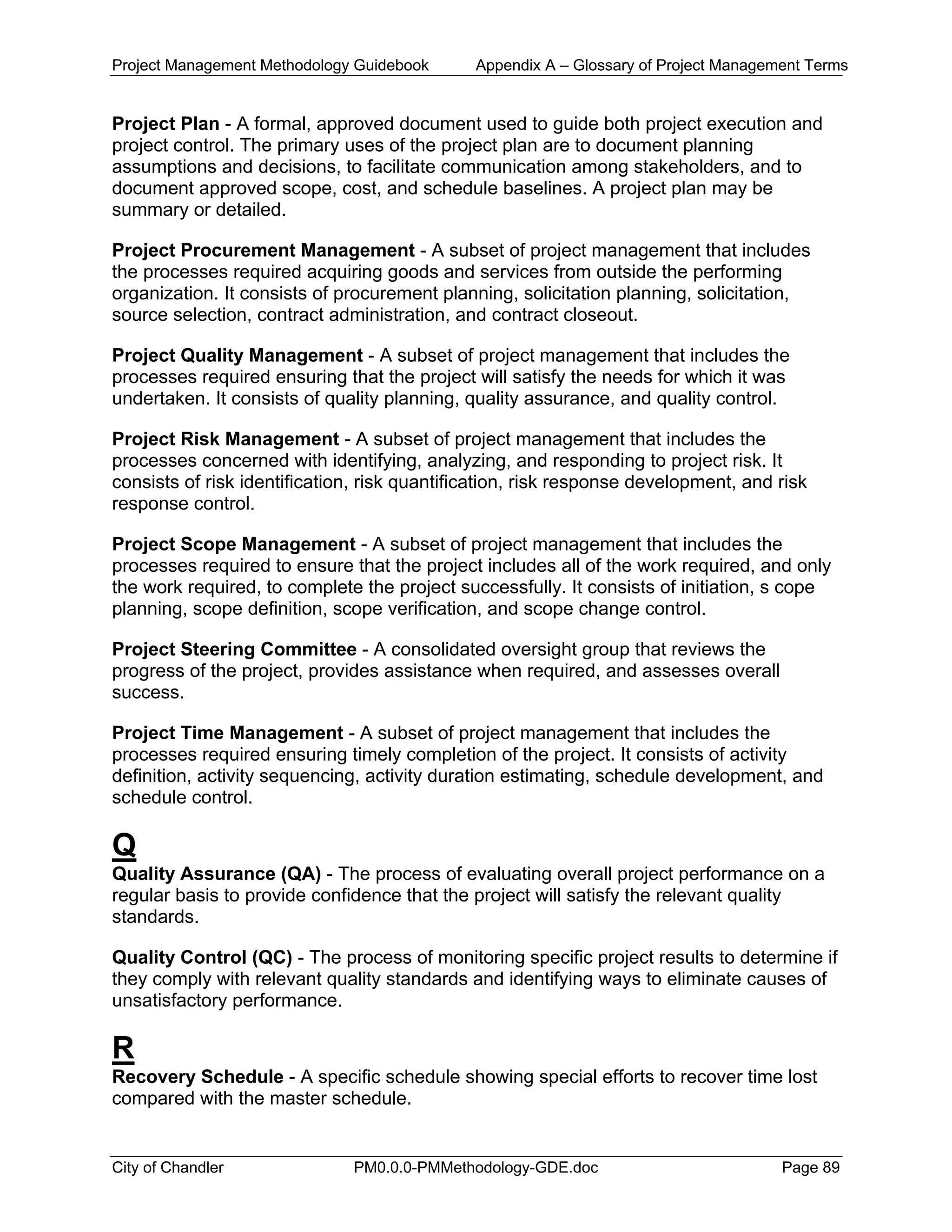 Project Management Methodology Guidebook Appendix A – Glossary of Project Management Terms
Project Plan - A formal, approved document used to guide both project execution and
project control. The primary uses of the project plan are to document planning
assumptions and decisions, to facilitate communication among stakeholders, and to
document approved scope, cost, and schedule baselines. A project plan may be
summary or detailed.
Project Procurement Management - A subset of project management that includes
the processes required acquiring goods and services from outside the performing
organization. It consists of procurement planning, solicitation planning, solicitation,
source selection, contract administration, and contract closeout.
Project Quality Management - A subset of project management that includes the
processes required ensuring that the project will satisfy the needs for which it was
undertaken. It consists of quality planning, quality assurance, and quality control.
Project Risk Management - A subset of project management that includes the
processes concerned with identifying, analyzing, and responding to project risk. It
consists of risk identification, risk quantification, risk response development, and risk
response control.
Project Scope Management - A subset of project management that includes the
processes required to ensure that the project includes all of the work required, and only
the work required, to complete the project successfully. It consists of initiation, s cope
planning, scope definition, scope verification, and scope change control.
Project Steering Committee - A consolidated oversight group that reviews the
progress of the project, provides assistance when required, and assesses overall
success.
Project Time Management - A subset of project management that includes the
processes required ensuring timely completion of the project. It consists of activity
definition, activity sequencing, activity duration estimating, schedule development, and
schedule control.
Q
Quality Assurance (QA) - The process of evaluating overall project performance on a
regular basis to provide confidence that the project will satisfy the relevant quality
standards.
Quality Control (QC) - The process of monitoring specific project results to determine if
they comply with relevant quality standards and identifying ways to eliminate causes of
unsatisfactory performance.
R
Recovery Schedule - A specific schedule showing special efforts to recover time lost
compared with the master schedule.
City of Chandler PM0.0.0-PMMethodology-GDE.doc Page 89
 