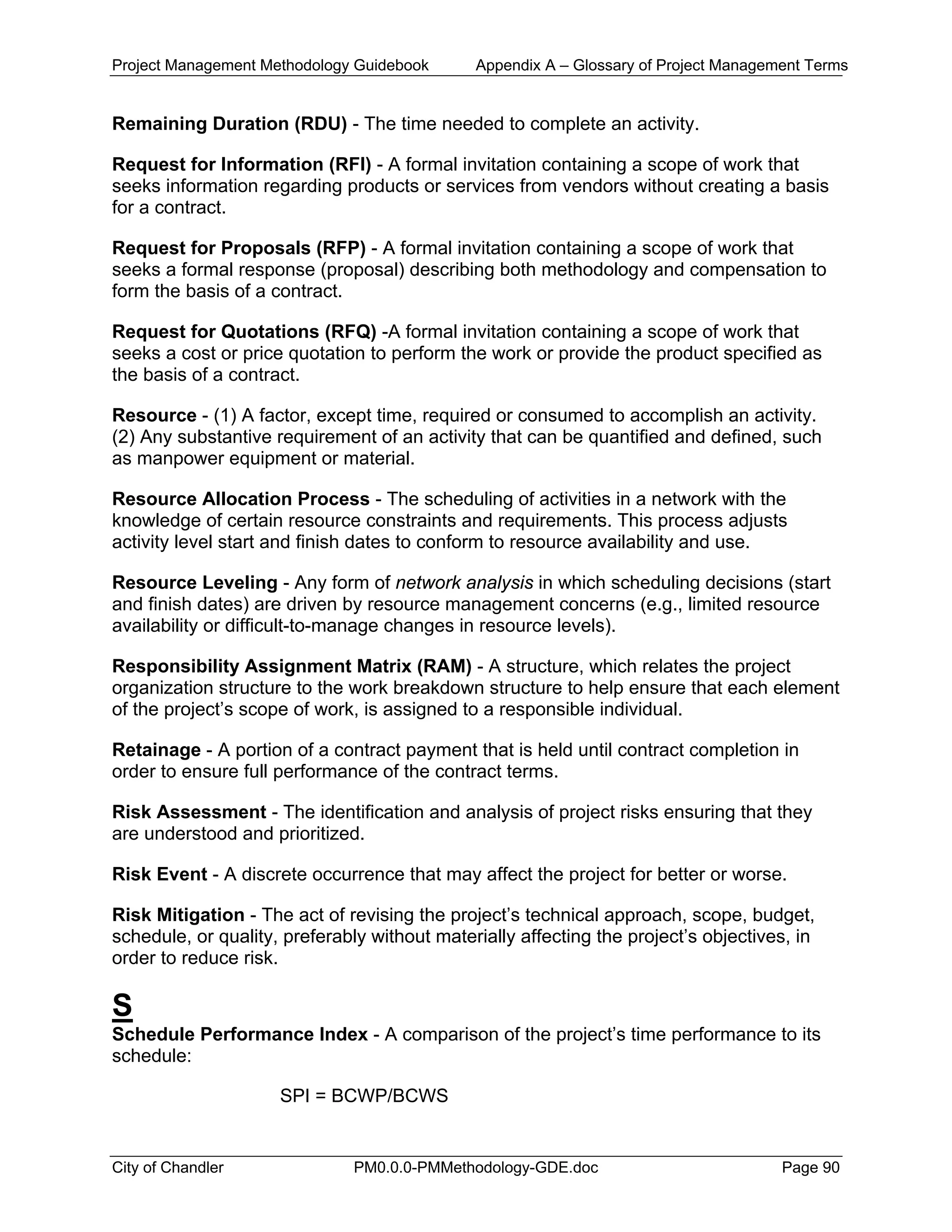 Project Management Methodology Guidebook Appendix A – Glossary of Project Management Terms
Remaining Duration (RDU) - The time needed to complete an activity.
Request for Information (RFI) - A formal invitation containing a scope of work that
seeks information regarding products or services from vendors without creating a basis
for a contract.
Request for Proposals (RFP) - A formal invitation containing a scope of work that
seeks a formal response (proposal) describing both methodology and compensation to
form the basis of a contract.
Request for Quotations (RFQ) -A formal invitation containing a scope of work that
seeks a cost or price quotation to perform the work or provide the product specified as
the basis of a contract.
Resource - (1) A factor, except time, required or consumed to accomplish an activity.
(2) Any substantive requirement of an activity that can be quantified and defined, such
as manpower equipment or material.
Resource Allocation Process - The scheduling of activities in a network with the
knowledge of certain resource constraints and requirements. This process adjusts
activity level start and finish dates to conform to resource availability and use.
Resource Leveling - Any form of network analysis in which scheduling decisions (start
and finish dates) are driven by resource management concerns (e.g., limited resource
availability or difficult-to-manage changes in resource levels).
Responsibility Assignment Matrix (RAM) - A structure, which relates the project
organization structure to the work breakdown structure to help ensure that each element
of the project’s scope of work, is assigned to a responsible individual.
Retainage - A portion of a contract payment that is held until contract completion in
order to ensure full performance of the contract terms.
Risk Assessment - The identification and analysis of project risks ensuring that they
are understood and prioritized.
Risk Event - A discrete occurrence that may affect the project for better or worse.
Risk Mitigation - The act of revising the project’s technical approach, scope, budget,
schedule, or quality, preferably without materially affecting the project’s objectives, in
order to reduce risk.
S
Schedule Performance Index - A comparison of the project’s time performance to its
schedule:
SPI = BCWP/BCWS
City of Chandler PM0.0.0-PMMethodology-GDE.doc Page 90
 