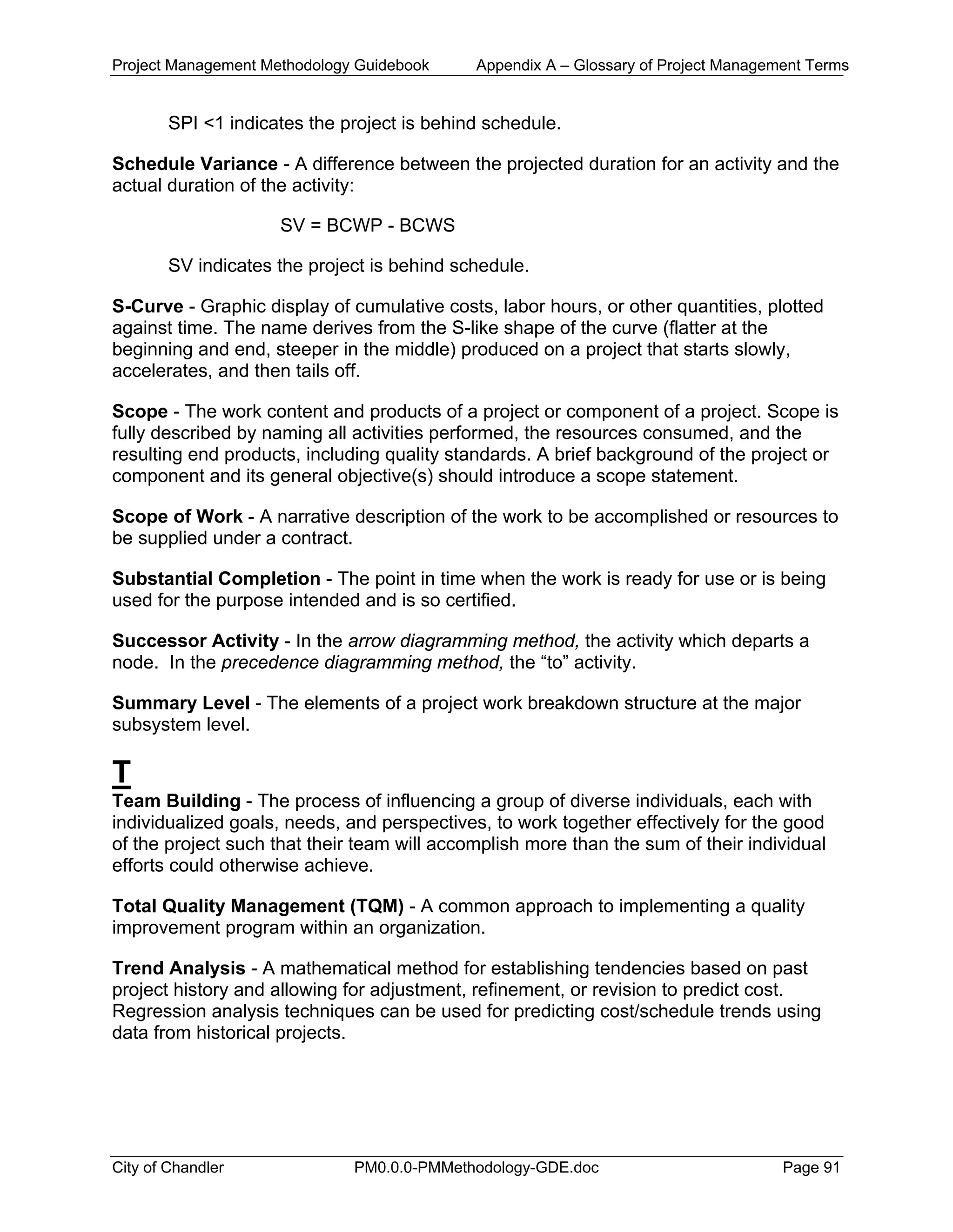 Project Management Methodology Guidebook Appendix A – Glossary of Project Management Terms
SPI <1 indicates the project is behind schedule.
Schedule Variance - A difference between the projected duration for an activity and the
actual duration of the activity:
SV = BCWP - BCWS
SV indicates the project is behind schedule.
S-Curve - Graphic display of cumulative costs, labor hours, or other quantities, plotted
against time. The name derives from the S-like shape of the curve (flatter at the
beginning and end, steeper in the middle) produced on a project that starts slowly,
accelerates, and then tails off.
Scope - The work content and products of a project or component of a project. Scope is
fully described by naming all activities performed, the resources consumed, and the
resulting end products, including quality standards. A brief background of the project or
component and its general objective(s) should introduce a scope statement.
Scope of Work - A narrative description of the work to be accomplished or resources to
be supplied under a contract.
Substantial Completion - The point in time when the work is ready for use or is being
used for the purpose intended and is so certified.
Successor Activity - In the arrow diagramming method, the activity which departs a
node. In the precedence diagramming method, the “to” activity.
Summary Level - The elements of a project work breakdown structure at the major
subsystem level.
T
Team Building - The process of influencing a group of diverse individuals, each with
individualized goals, needs, and perspectives, to work together effectively for the good
of the project such that their team will accomplish more than the sum of their individual
efforts could otherwise achieve.
Total Quality Management (TQM) - A common approach to implementing a quality
improvement program within an organization.
Trend Analysis - A mathematical method for establishing tendencies based on past
project history and allowing for adjustment, refinement, or revision to predict cost.
Regression analysis techniques can be used for predicting cost/schedule trends using
data from historical projects.
City of Chandler PM0.0.0-PMMethodology-GDE.doc Page 91
 