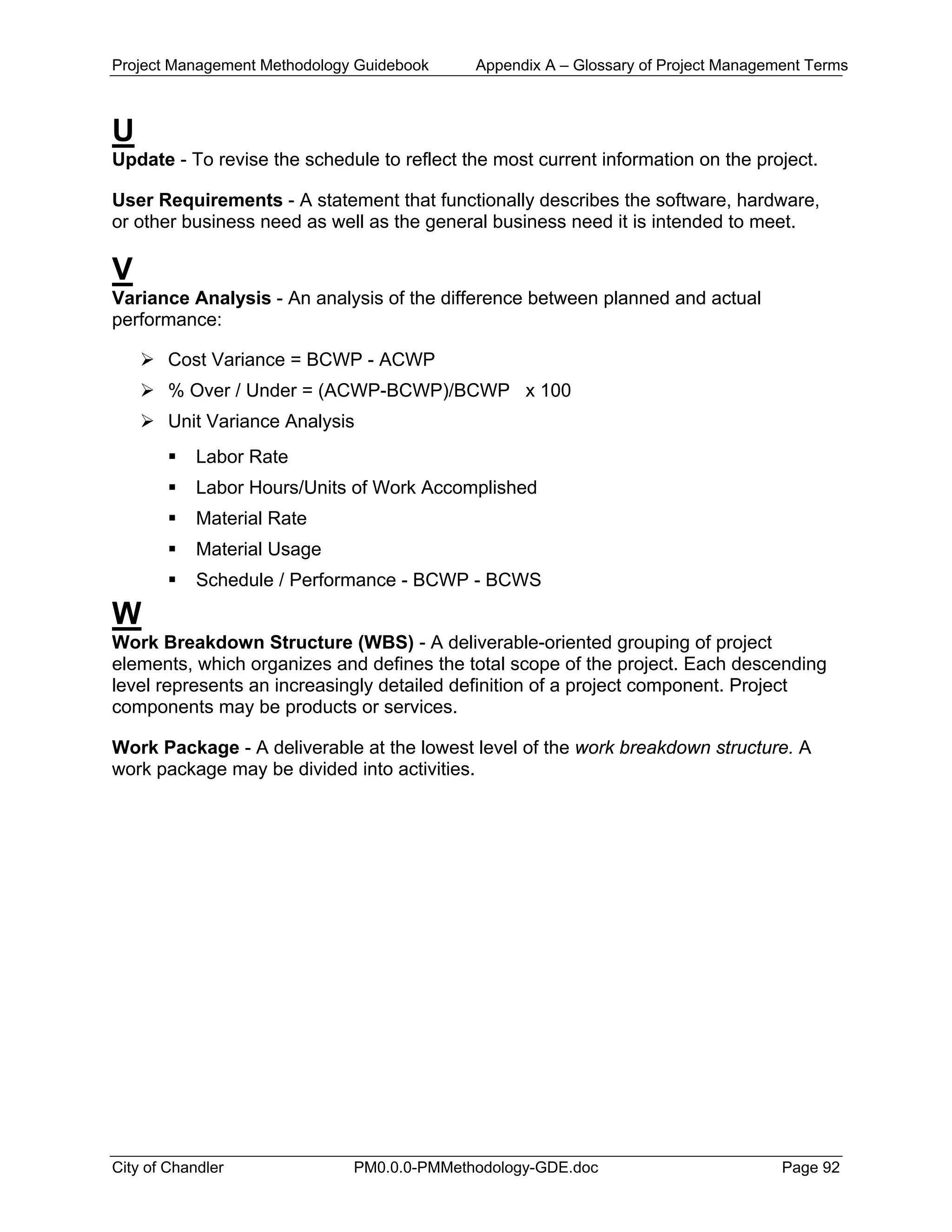 Project Management Methodology Guidebook Appendix A – Glossary of Project Management Terms
U
Update - To revise the schedule to reflect the most current information on the project.
User Requirements - A statement that functionally describes the software, hardware,
or other business need as well as the general business need it is intended to meet.
V
Variance Analysis - An analysis of the difference between planned and actual
performance:
Cost Variance = BCWP - ACWP
% Over / Under = (ACWP-BCWP)/BCWP x 100
Unit Variance Analysis
Labor Rate
Labor Hours/Units of Work Accomplished
Material Rate
Material Usage
Schedule / Performance - BCWP - BCWS
W
Work Breakdown Structure (WBS) - A deliverable-oriented grouping of project
elements, which organizes and defines the total scope of the project. Each descending
level represents an increasingly detailed definition of a project component. Project
components may be products or services.
Work Package - A deliverable at the lowest level of the work breakdown structure. A
work package may be divided into activities.
City of Chandler PM0.0.0-PMMethodology-GDE.doc Page 92
 