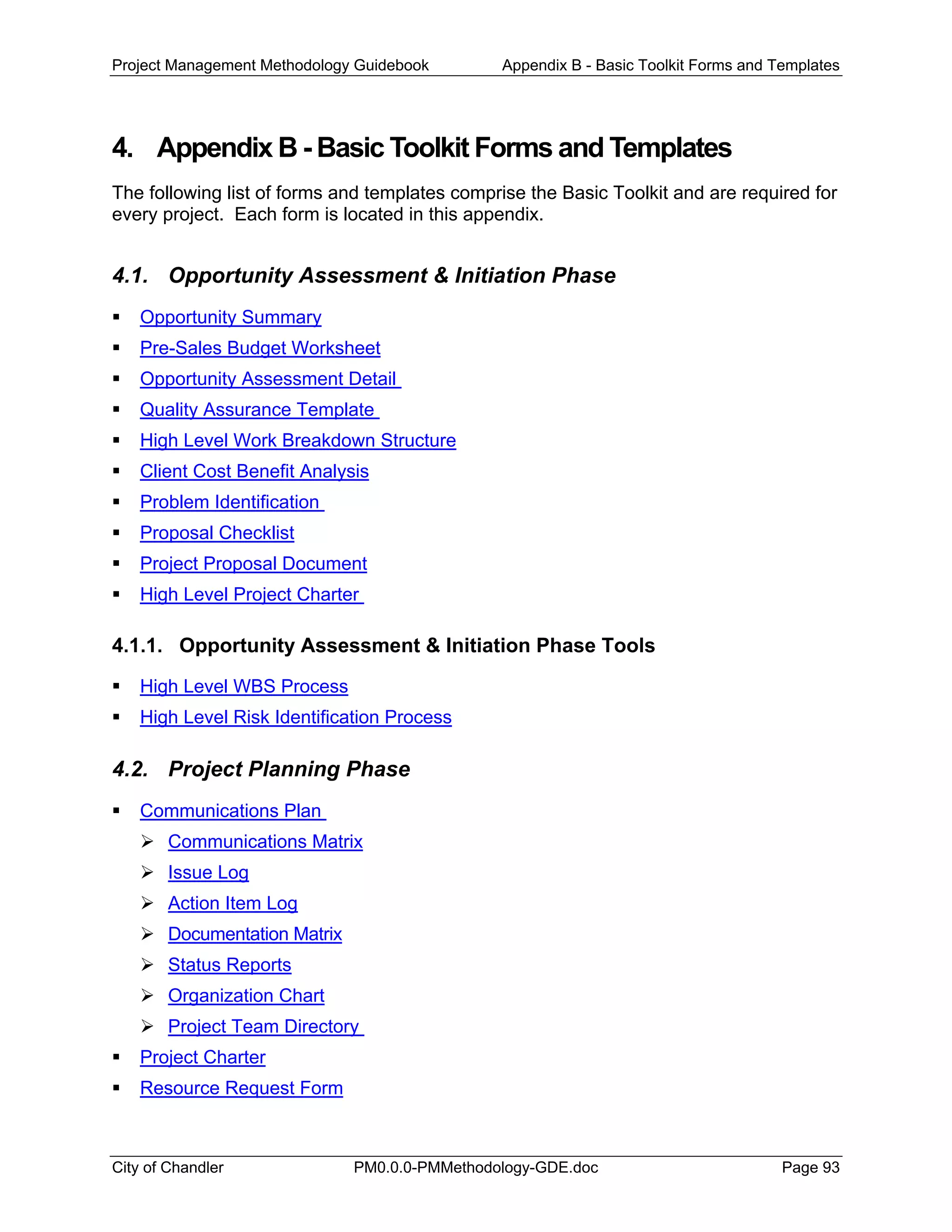 Project Management Methodology Guidebook Appendix B - Basic Toolkit Forms and Templates
4. Appendix B - Basic Toolkit Forms and Templates
The following list of forms and templates comprise the Basic Toolkit and are required for
every project. Each form is located in this appendix.
4.1. Opportunity Assessment & Initiation Phase
Opportunity Summary
Pre-Sales Budget Worksheet
Opportunity Assessment Detail
Quality Assurance Template
High Level Work Breakdown Structure
Client Cost Benefit Analysis
Problem Identification
Proposal Checklist
Project Proposal Document
High Level Project Charter
4.1.1. Opportunity Assessment & Initiation Phase Tools
High Level WBS Process
High Level Risk Identification Process
4.2. Project Planning Phase
Communications Plan
Communications Matrix
Issue Log
Action Item Log
Documentation Matrix
Status Reports
Organization Chart
Project Team Directory
Project Charter
Resource Request Form
City of Chandler PM0.0.0-PMMethodology-GDE.doc Page 93
 