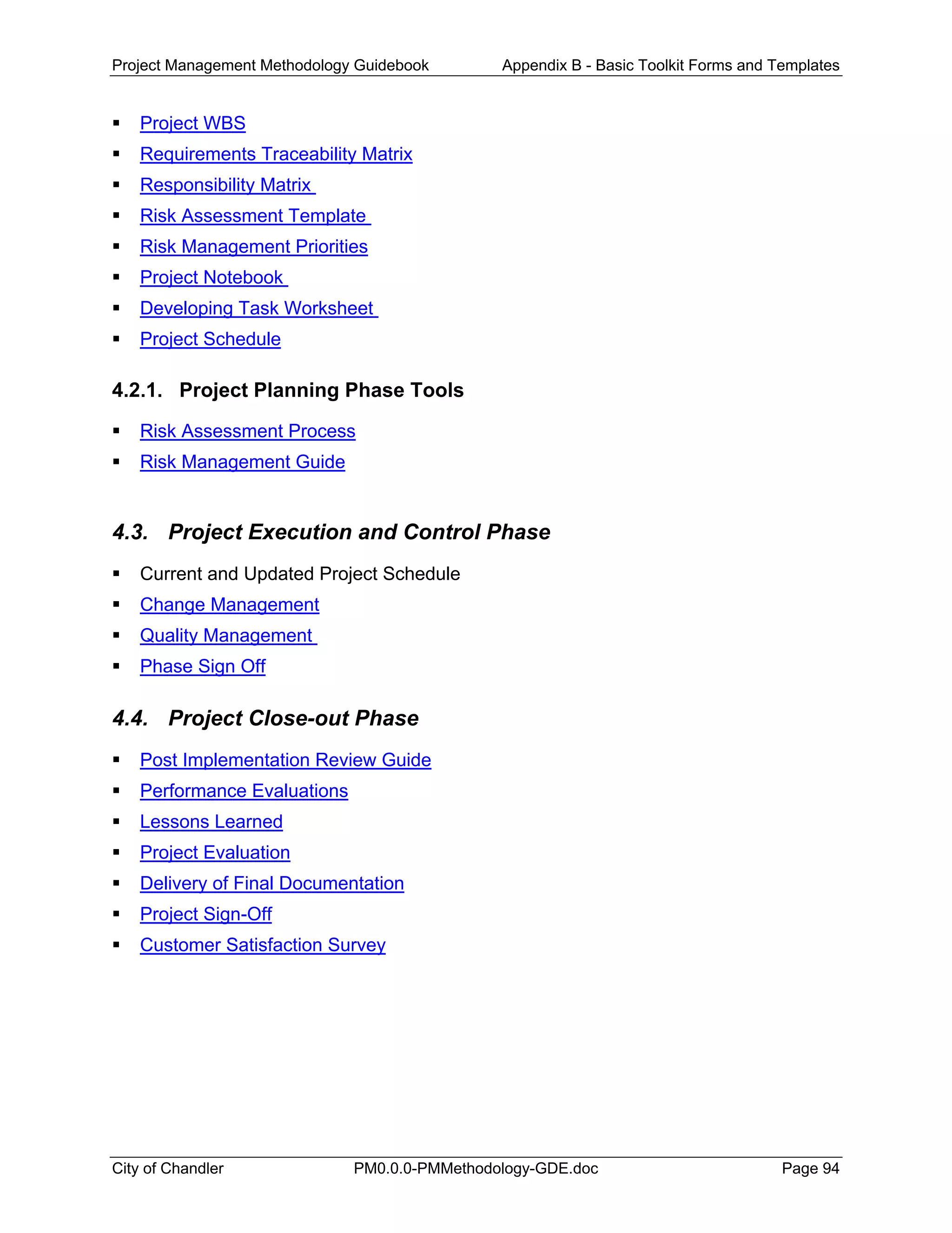 Project Management Methodology Guidebook Appendix B - Basic Toolkit Forms and Templates
Project WBS
Requirements Traceability Matrix
Responsibility Matrix
Risk Assessment Template
Risk Management Priorities
Project Notebook
Developing Task Worksheet
Project Schedule
4.2.1. Project Planning Phase Tools
Risk Assessment Process
Risk Management Guide
4.3. Project Execution and Control Phase
Current and Updated Project Schedule
Change Management
Quality Management
Phase Sign Off
4.4. Project Close-out Phase
Post Implementation Review Guide
Performance Evaluations
Lessons Learned
Project Evaluation
Delivery of Final Documentation
Project Sign-Off
Customer Satisfaction Survey
City of Chandler PM0.0.0-PMMethodology-GDE.doc Page 94
 