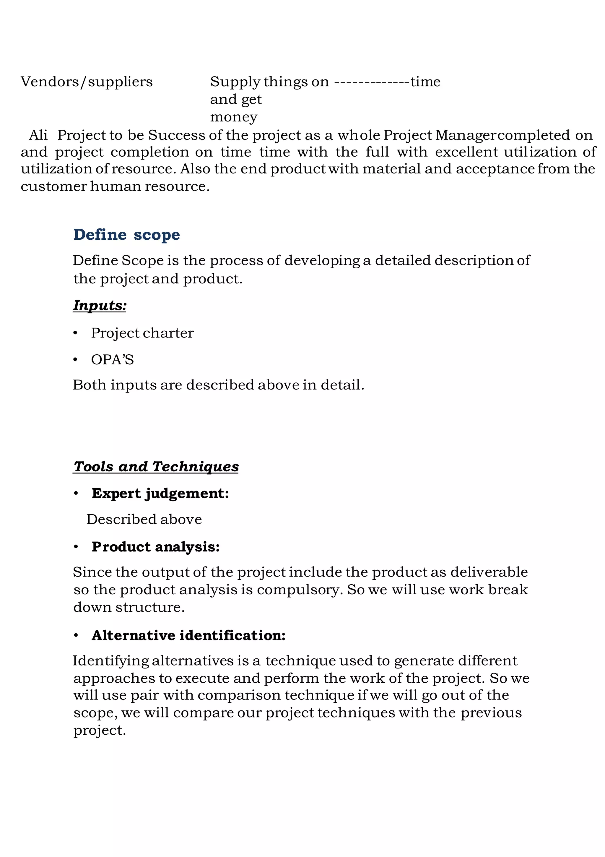 Vendors/suppliers Supply things on -------------time
and get
money
Ali Project to be Success of the project as a whole Project Managercompleted on
and project completion on time time with the full with excellent utilization of
utilization of resource. Also the end productwith material and acceptance from the
customer human resource.
Define scope
Define Scope is the process of developing a detailed description of
the project and product.
Inputs:
• Project charter
• OPA’S
Both inputs are described above in detail.
Tools and Techniques
• Expert judgement:
Described above
• Product analysis:
Since the output of the project include the product as deliverable
so the product analysis is compulsory. So we will use work break
down structure.
• Alternative identification:
Identifying alternatives is a technique used to generate different
approaches to execute and perform the work of the project. So we
will use pair with comparison technique if we will go out of the
scope, we will compare our project techniques with the previous
project.
 