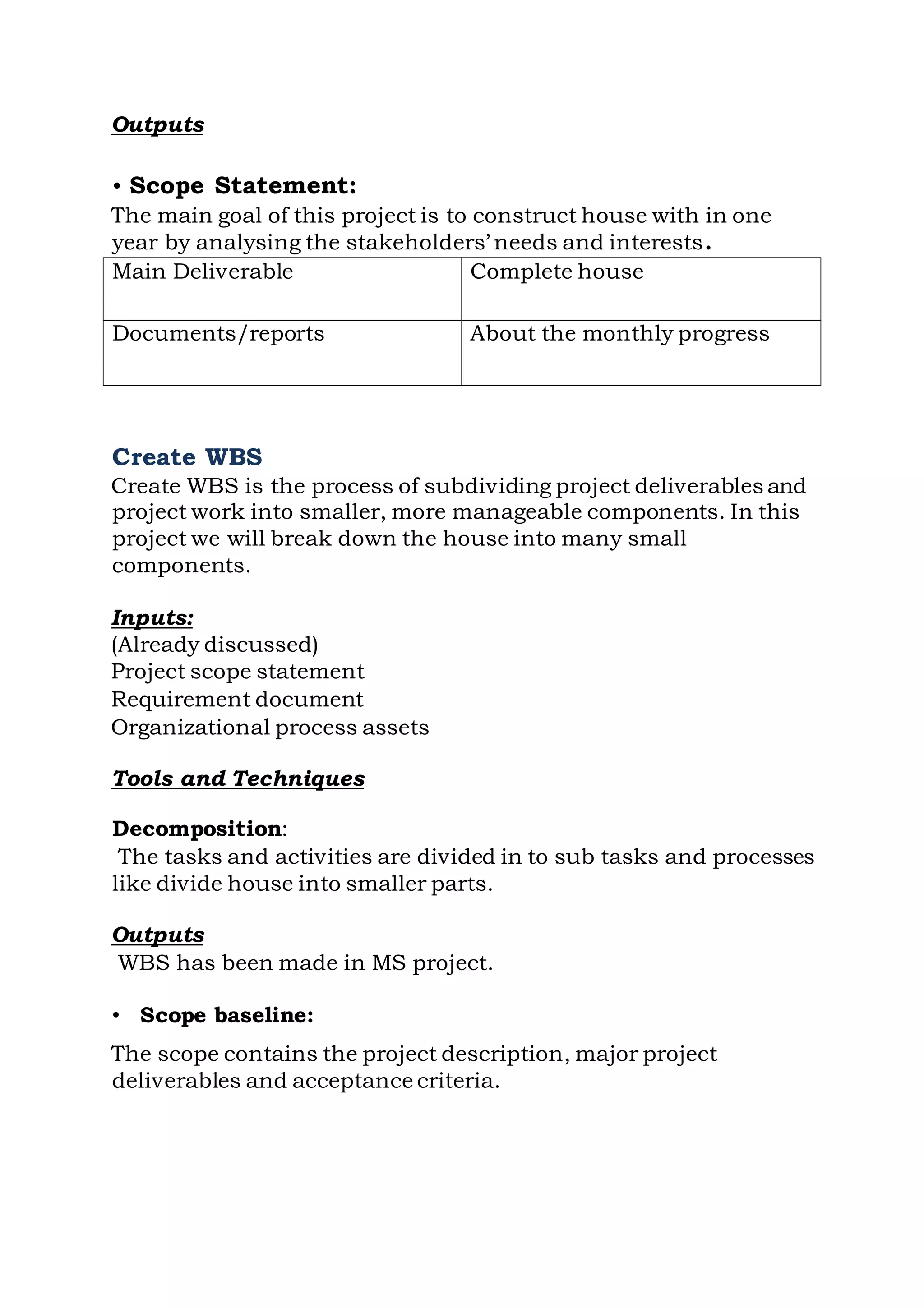 Outputs
• Scope Statement:
The main goal of this project is to construct house with in one
year by analysing the stakeholders’ needs and interests.
Create WBS
Create WBS is the process of subdividing project deliverables and
project work into smaller, more manageable components. In this
project we will break down the house into many small
components.
Inputs:
(Already discussed)
Project scope statement
Requirement document
Organizational process assets
Tools and Techniques
Decomposition:
The tasks and activities are divided in to sub tasks and processes
like divide house into smaller parts.
Outputs
WBS has been made in MS project.
• Scope baseline:
The scope contains the project description, major project
deliverables and acceptance criteria.
Main Deliverable Complete house
Documents/reports About the monthly progress
 