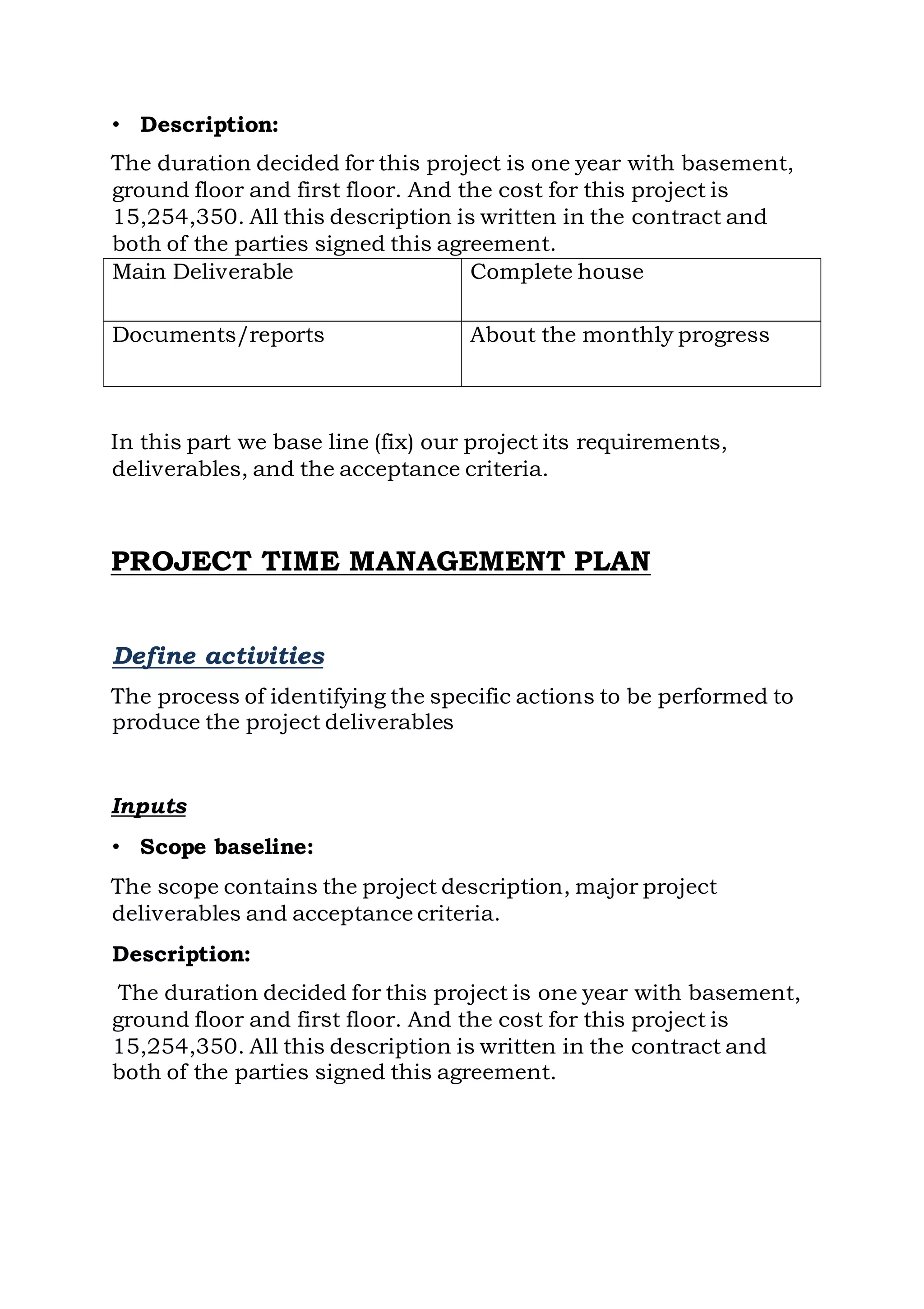 • Description:
The duration decided for this project is one year with basement,
ground floor and first floor. And the cost for this project is
15,254,350. All this description is written in the contract and
both of the parties signed this agreement.
In this part we base line (fix) our project its requirements,
deliverables, and the acceptance criteria.
PROJECT TIME MANAGEMENT PLAN
Define activities
The process of identifying the specific actions to be performed to
produce the project deliverables
Inputs
• Scope baseline:
The scope contains the project description, major project
deliverables and acceptance criteria.
Description:
The duration decided for this project is one year with basement,
ground floor and first floor. And the cost for this project is
15,254,350. All this description is written in the contract and
both of the parties signed this agreement.
Main Deliverable Complete house
Documents/reports About the monthly progress
 