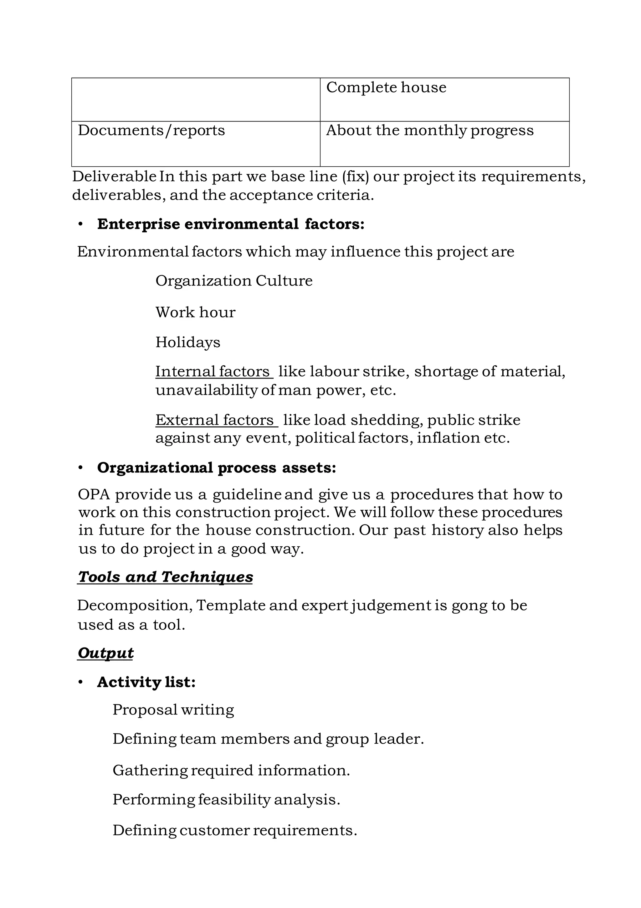 Deliverable In this part we base line (fix) our project its requirements,
deliverables, and the acceptance criteria.
• Enterprise environmental factors:
Environmental factors which may influence this project are
Organization Culture
Work hour
Holidays
Internal factors like labour strike, shortage of material,
unavailability of man power, etc.
External factors like load shedding, public strike
against any event, political factors, inflation etc.
• Organizational process assets:
OPA provide us a guideline and give us a procedures that how to
work on this construction project. We will follow these procedures
in future for the house construction. Our past history also helps
us to do project in a good way.
Tools and Techniques
Decomposition, Template and expert judgement is gong to be
used as a tool.
Output
• Activity list:
Proposal writing
Defining team members and group leader.
Gathering required information.
Performing feasibility analysis.
Defining customer requirements.
Complete house
Documents/reports About the monthly progress
 