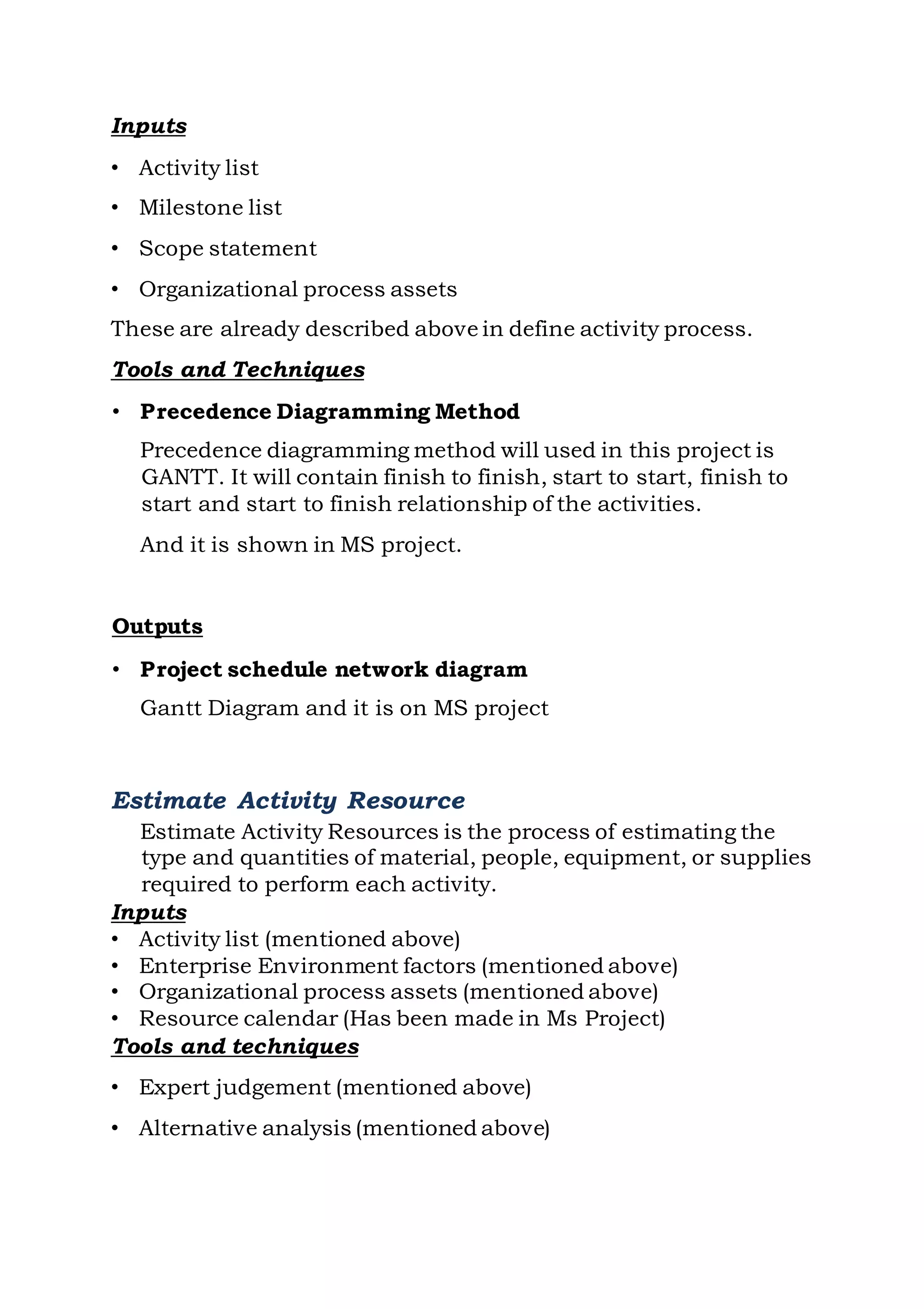 Inputs
• Activity list
• Milestone list
• Scope statement
• Organizational process assets
These are already described above in define activity process.
Tools and Techniques
• Precedence Diagramming Method
Precedence diagramming method will used in this project is
GANTT. It will contain finish to finish, start to start, finish to
start and start to finish relationship of the activities.
And it is shown in MS project.
Outputs
• Project schedule network diagram
Gantt Diagram and it is on MS project
Estimate Activity Resource
Estimate Activity Resources is the process of estimating the
type and quantities of material, people, equipment, or supplies
required to perform each activity.
Inputs
• Activity list (mentioned above)
• Enterprise Environment factors (mentioned above)
• Organizational process assets (mentioned above)
• Resource calendar (Has been made in Ms Project)
Tools and techniques
• Expert judgement (mentioned above)
• Alternative analysis (mentioned above)
 
