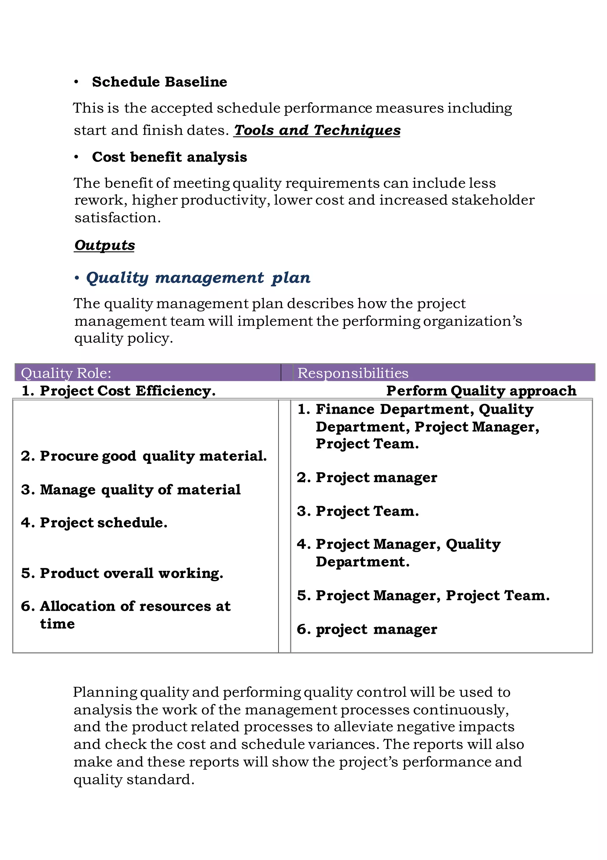 • Schedule Baseline
This is the accepted schedule performance measures including
start and finish dates. Tools and Techniques
• Cost benefit analysis
The benefit of meeting quality requirements can include less
rework, higher productivity, lower cost and increased stakeholder
satisfaction.
Outputs
• Quality management plan
The quality management plan describes how the project
management team will implement the performing organization’s
quality policy.
Quality Role: Responsibilities
1. Project Cost Efficiency.
2. Procure good quality material.
3. Manage quality of material
4. Project schedule.
5. Product overall working.
6. Allocation of resources at
time
Perform Quality approach
1. Finance Department, Quality
Department, Project Manager,
Project Team.
2. Project manager
3. Project Team.
4. Project Manager, Quality
Department.
5. Project Manager, Project Team.
6. project manager
Planning quality and performing quality control will be used to
analysis the work of the management processes continuously,
and the product related processes to alleviate negative impacts
and check the cost and schedule variances. The reports will also
make and these reports will show the project’s performance and
quality standard.
 