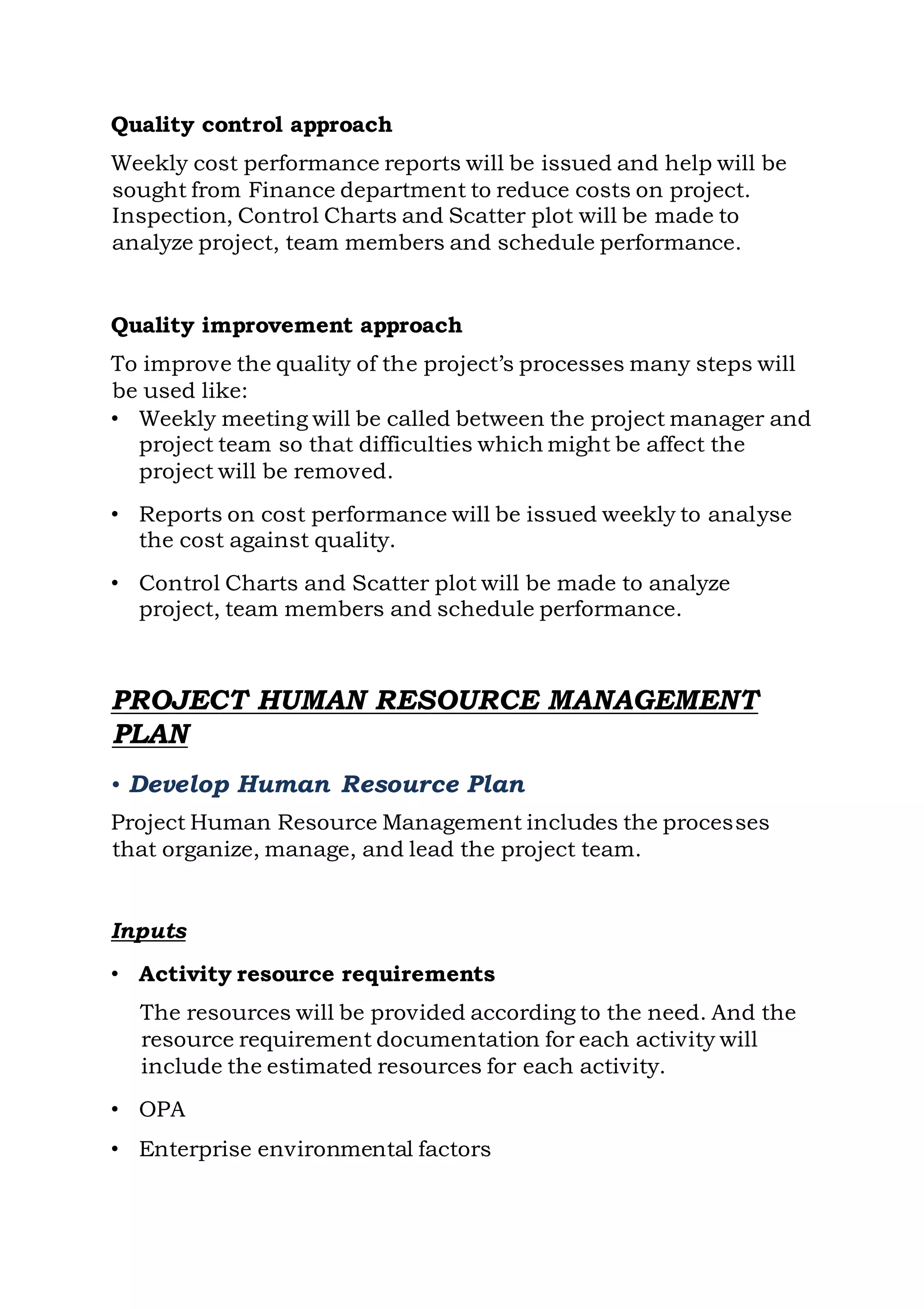 Quality control approach
Weekly cost performance reports will be issued and help will be
sought from Finance department to reduce costs on project.
Inspection, Control Charts and Scatter plot will be made to
analyze project, team members and schedule performance.
Quality improvement approach
To improve the quality of the project’s processes many steps will
be used like:
• Weekly meeting will be called between the project manager and
project team so that difficulties which might be affect the
project will be removed.
• Reports on cost performance will be issued weekly to analyse
the cost against quality.
• Control Charts and Scatter plot will be made to analyze
project, team members and schedule performance.
PROJECT HUMAN RESOURCE MANAGEMENT
PLAN
• Develop Human Resource Plan
Project Human Resource Management includes the processes
that organize, manage, and lead the project team.
Inputs
• Activity resource requirements
The resources will be provided according to the need. And the
resource requirement documentation for each activity will
include the estimated resources for each activity.
• OPA
• Enterprise environmental factors
 