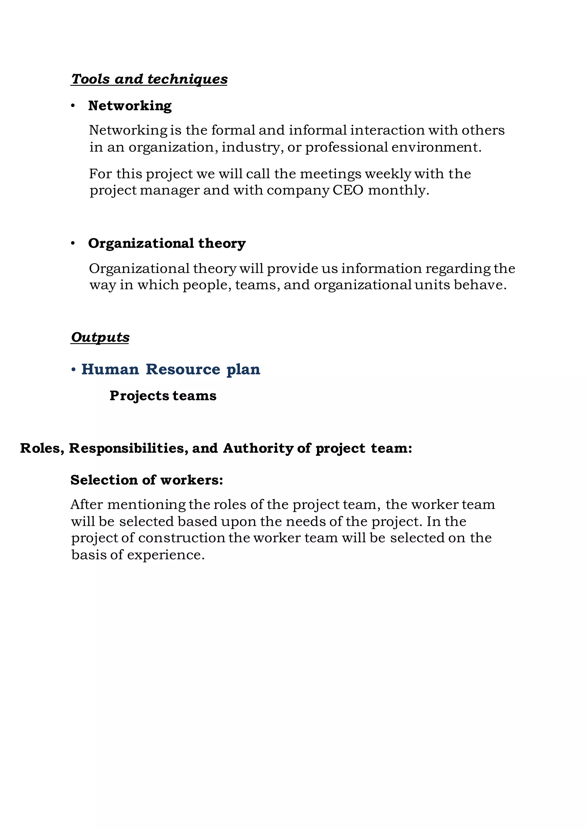Tools and techniques
• Networking
Networking is the formal and informal interaction with others
in an organization, industry, or professional environment.
For this project we will call the meetings weekly with the
project manager and with company CEO monthly.
• Organizational theory
Organizational theory will provide us information regarding the
way in which people, teams, and organizational units behave.
Outputs
• Human Resource plan
Projects teams
Roles, Responsibilities, and Authority of project team:
Selection of workers:
After mentioning the roles of the project team, the worker team
will be selected based upon the needs of the project. In the
project of construction the worker team will be selected on the
basis of experience.
 