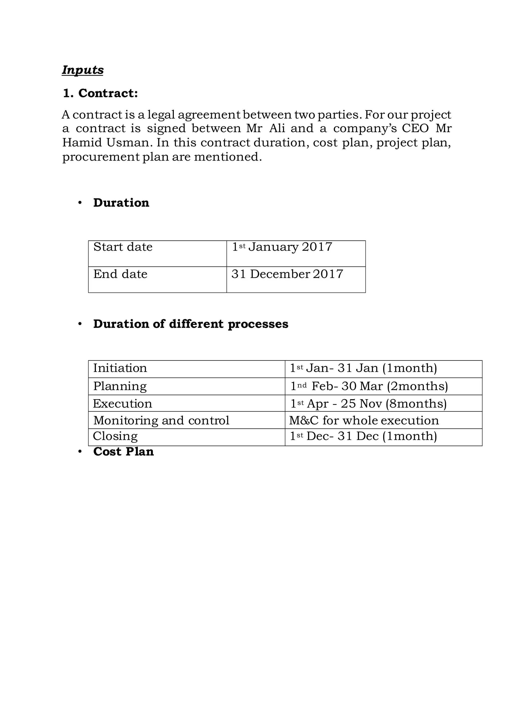 Inputs
1. Contract:
A contract is a legal agreementbetween two parties. For our project
a contract is signed between Mr Ali and a company’s CEO Mr
Hamid Usman. In this contract duration, cost plan, project plan,
procurement plan are mentioned.
• Duration
Start date 1st January 2017
End date 31 December 2017
• Duration of different processes
Initiation 1st Jan- 31 Jan (1month)
Planning 1nd Feb- 30 Mar (2months)
Execution 1st Apr - 25 Nov (8months)
Monitoring and control M&C for whole execution
Closing 1st Dec- 31 Dec (1month)
• Cost Plan
 