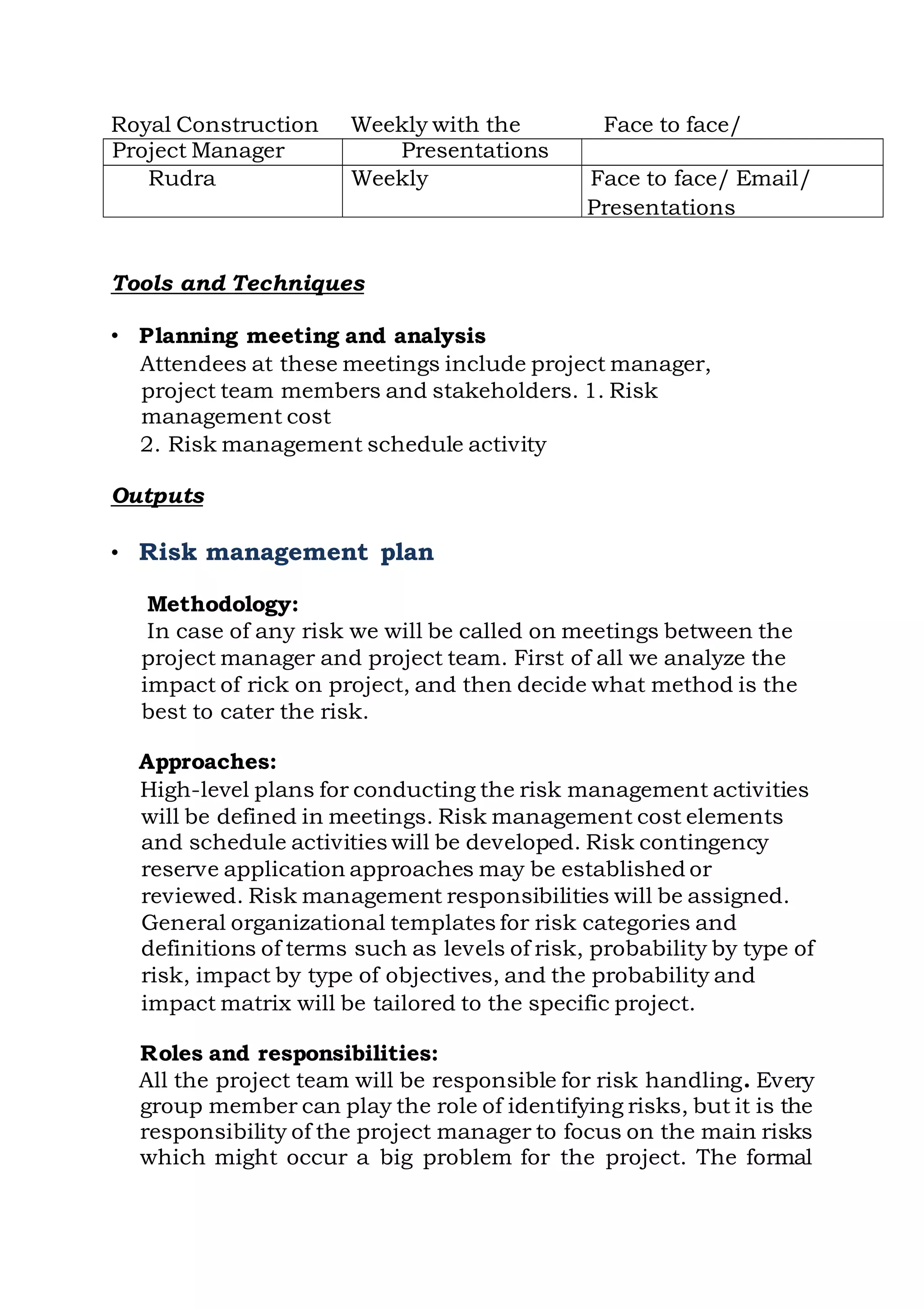Royal Construction Weekly with the Face to face/
Project Manager Presentations
Rudra Weekly Face to face/ Email/
Presentations
Tools and Techniques
• Planning meeting and analysis
Attendees at these meetings include project manager,
project team members and stakeholders. 1. Risk
management cost
2. Risk management schedule activity
Outputs
• Risk management plan
Methodology:
In case of any risk we will be called on meetings between the
project manager and project team. First of all we analyze the
impact of rick on project, and then decide what method is the
best to cater the risk.
Approaches:
High-level plans for conducting the risk management activities
will be defined in meetings. Risk management cost elements
and schedule activities will be developed. Risk contingency
reserve application approaches may be established or
reviewed. Risk management responsibilities will be assigned.
General organizational templates for risk categories and
definitions of terms such as levels of risk, probability by type of
risk, impact by type of objectives, and the probability and
impact matrix will be tailored to the specific project.
Roles and responsibilities:
All the project team will be responsible for risk handling. Every
group member can play the role of identifying risks, but it is the
responsibility of the project manager to focus on the main risks
which might occur a big problem for the project. The formal
 