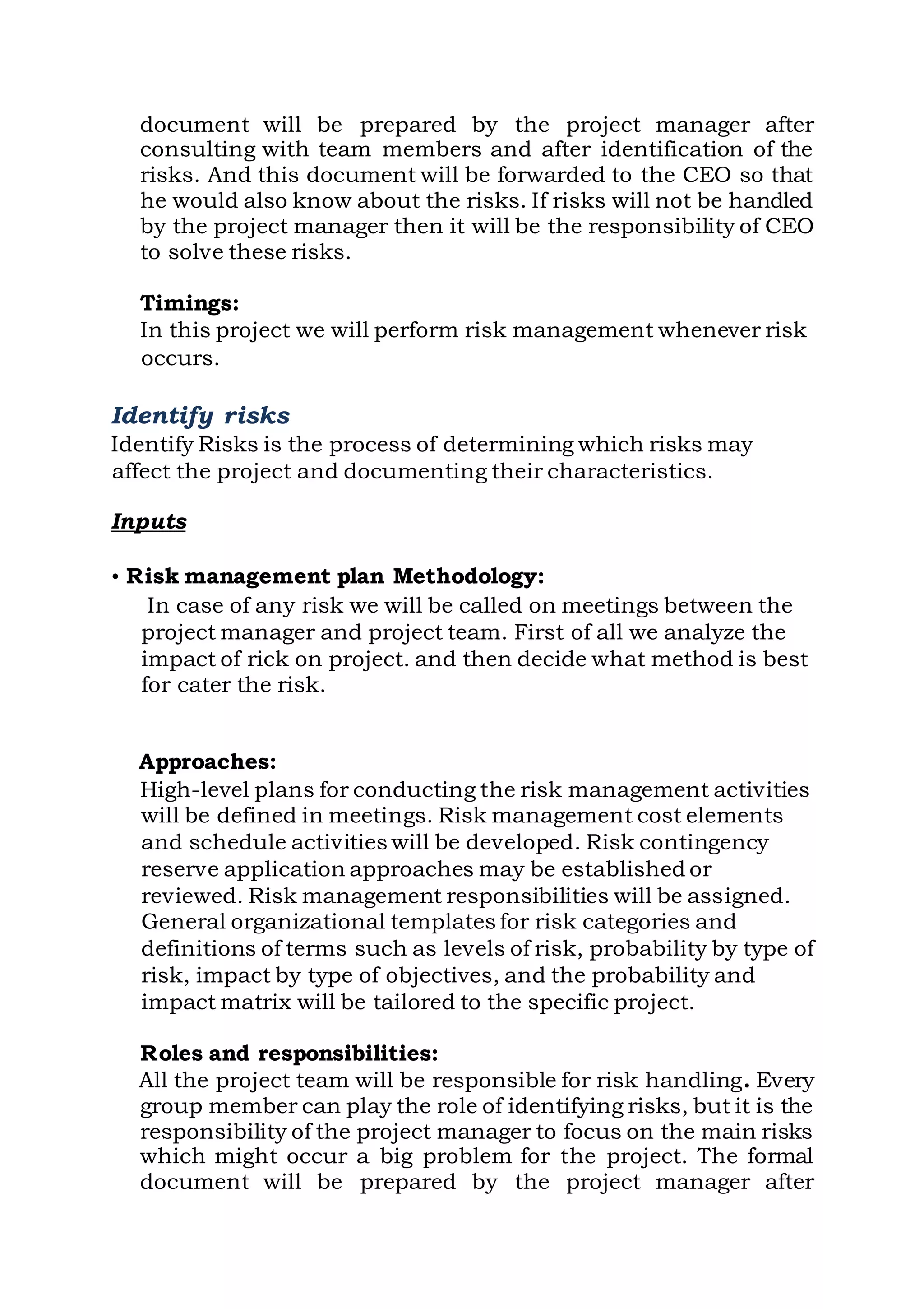 document will be prepared by the project manager after
consulting with team members and after identification of the
risks. And this document will be forwarded to the CEO so that
he would also know about the risks. If risks will not be handled
by the project manager then it will be the responsibility of CEO
to solve these risks.
Timings:
In this project we will perform risk management whenever risk
occurs.
Identify risks
Identify Risks is the process of determining which risks may
affect the project and documenting their characteristics.
Inputs
• Risk management plan Methodology:
In case of any risk we will be called on meetings between the
project manager and project team. First of all we analyze the
impact of rick on project. and then decide what method is best
for cater the risk.
Approaches:
High-level plans for conducting the risk management activities
will be defined in meetings. Risk management cost elements
and schedule activities will be developed. Risk contingency
reserve application approaches may be established or
reviewed. Risk management responsibilities will be assigned.
General organizational templates for risk categories and
definitions of terms such as levels of risk, probability by type of
risk, impact by type of objectives, and the probability and
impact matrix will be tailored to the specific project.
Roles and responsibilities:
All the project team will be responsible for risk handling. Every
group member can play the role of identifying risks, but it is the
responsibility of the project manager to focus on the main risks
which might occur a big problem for the project. The formal
document will be prepared by the project manager after
 